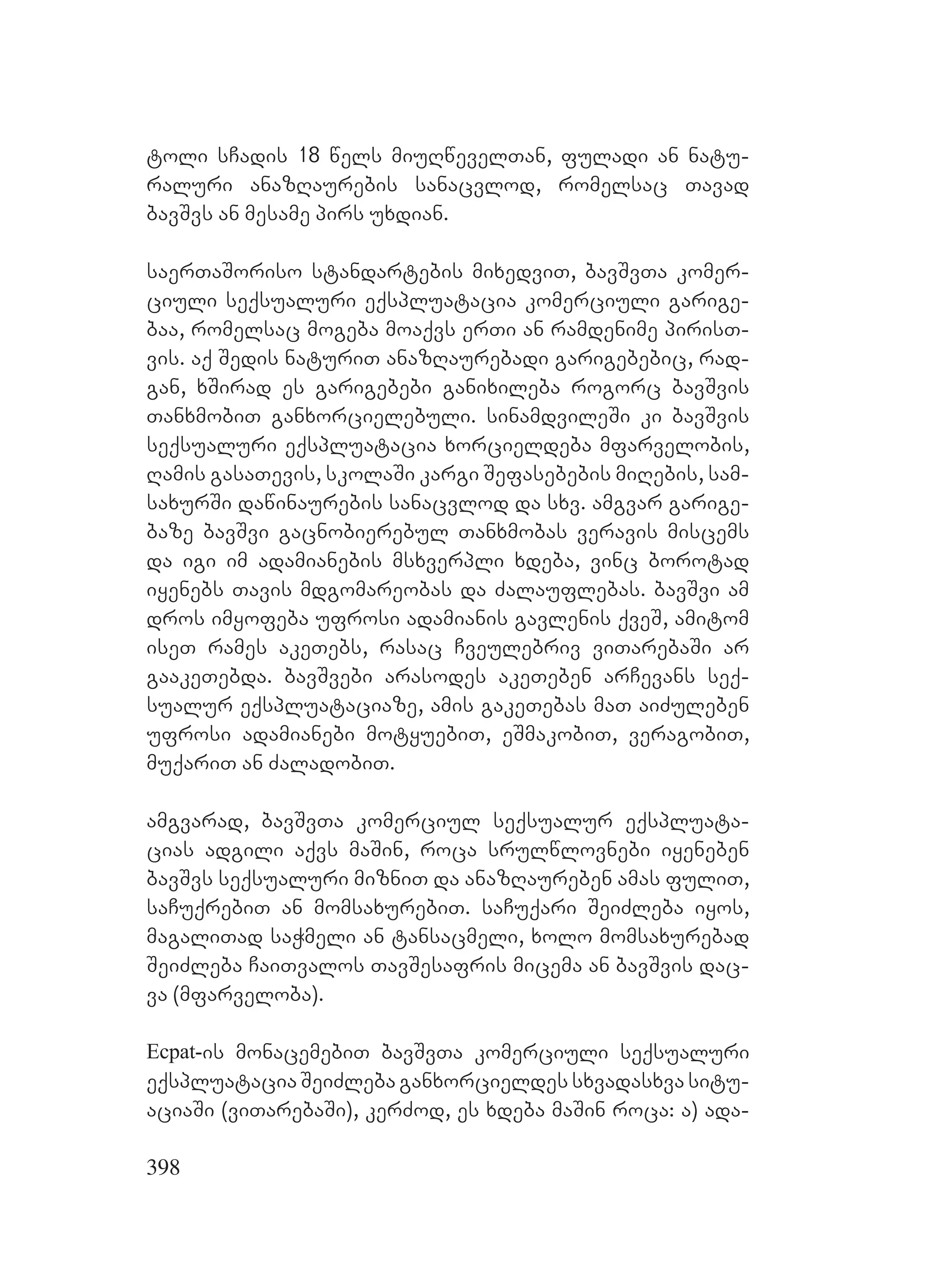 398
toli sCadis 18 wels miuRwevelTan, fuladi an natu-
raluri anazRaurebis sanacvlod, romelsac Tavad
bavSvs an mesame pirs uxdian.
saerTaSoriso standartebis mixedviT, bavSvTa komer-
ciuli seqsualuri eqspluatacia komerciuli garige-
baa, romelsac mogeba moaqvs erTi an ramdenime pirisT-
vis. aq Sedis naturiT anazRaurebadi garigebebic, rad-
gan, xSirad es garigebebi ganixileba rogorc bavSvis
TanxmobiT ganxorcielebuli. sinamdvileSi ki bavSvis
seqsualuri eqspluatacia xorcieldeba mfarvelobis,
Ramis gasaTevis, skolaSi kargi Sefasebebis miRebis, sam-
saxurSi dawinaurebis sanacvlod da sxv. amgvar garige-
baze bavSvi gacnobierebul Tanxmobas veravis miscems
da igi im adamianebis msxverpli xdeba, vinc borotad
iyenebs Tavis mdgomareobas da Zalauflebas. bavSvi am
dros imyofeba ufrosi adamianis gavlenis qveS, amitom
iseT rames akeTebs, rasac Cveulebriv viTarebaSi ar
gaakeTebda. bavSvebi arasodes akeTeben arCevans seq-
sualur eqspluataciaze, amis gakeTebas maT aiZuleben
ufrosi adamianebi motyuebiT, eSmakobiT, veragobiT,
muqariT an ZaladobiT.
amgvarad, bavSvTa komerciul seqsualur eqspluata-
cias adgili aqvs maSin, roca srulwlovnebi iyeneben
bavSvs seqsualuri mizniT da anazRaureben amas fuliT,
saCuqrebiT an momsaxurebiT. saCuqari SeiZleba iyos,
magaliTad saWmeli an tansacmeli, xolo momsaxurebad
SeiZleba CaiTvalos TavSesafris micema an bavSvis dac-
va (mfarveloba).
Ecpat-is monacemebiT bavSvTa komerciuli seqsualuri
eqspluatacia SeiZleba ganxorcieldes sxvadasxva situ-
aciaSi (viTarebaSi), kerZod, es xdeba maSin roca: a) ada-
 