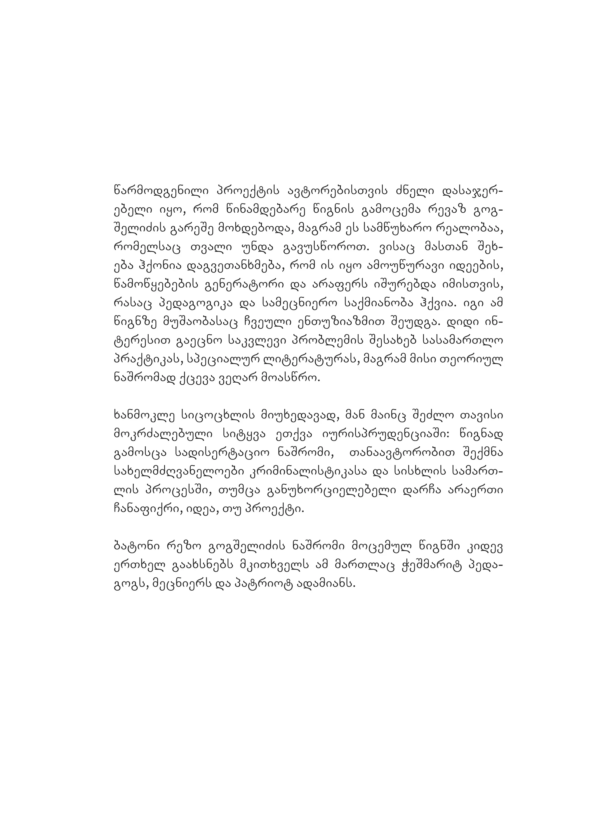 warmodgenili proeqtis avtorebisTvis Zneli dasajer-
ebeli iyo, rom winamdebare wignis gamocema revaz gog-
SeliZis gareSe moxdeboda, magram es samwuxaro realobaa,
romelsac Tvali unda gavusworoT. visac masTan Sex-
eba hqonia dagveTanxmeba, rom is iyo amouwuravi ideebis,
wamowyebebis generatori da arafers iSurebda imisTvis,
rasac pedagogika da samecniero saqmianoba hqvia. igi am
wignze muSaobasac Cveuli enTuziazmiT Seudga. Ddidi in-
teresiT gaecno sakvlevi problemis Sesaxeb sasamarTlo
praqtikas, specialur literaturas, magram misi Teoriul
naSromad qceva veRar moaswro.
xanmokle sicocxlis miuxedavad, man mainc SeZlo Tavisi
mokrZalebuli sityva eTqva iurisprudenciaSi: wignad
gamosca sadisertacio naSromi, TanaavtorobiT Seqmna
saxelmZRvaneloebi kriminalistikasa da sisxlis samarT-
lis procesSi, Tumca ganuxorcielebeli darCa araerTi
Canafiqri, idea, Tu proeqti.
batoni rezo gogSeliZis naSromi mocemul wignSi kidev
erTxel gaaxsnebs mkiTxvels am marTlac WeSmarit peda-
gogs, mecniers da patriot adamians.
 