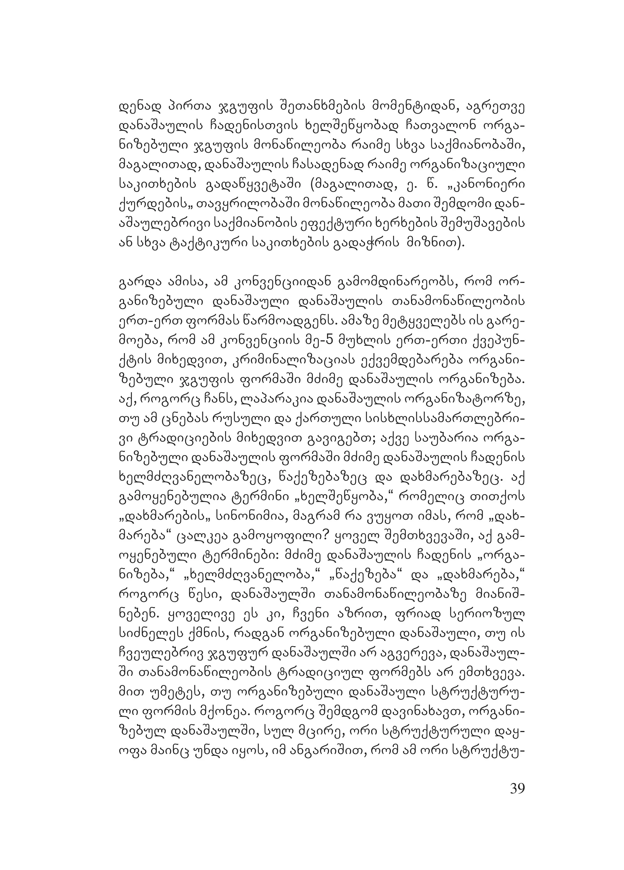 39
denad pirTa jgufis SeTanxmebis momentidan, agreTve
danaSaulis CadenisTvis xelSewyobad CaTvalon orga-
nizebuli jgufis monawileoba raime sxva saqmianobaSi,
magaliTad, danaSaulis Casadenad raime organizaciuli
sakiTxebis gadawyvetaSi (magaliTad, e. w. `kanonieri
qurdebis` TavyrilobaSi monawileoba maTi Semdomi dan-
aSaulebrivi saqmianobis efeqturi xerxebis SemuSavebis
an sxva taqtikuri sakiTxebis gadaWris mizniT).
garda amisa, am konvenciidan gamomdinareobs, rom or-
ganizebuli danaSauli danaSaulis Tanamonawileobis
erT-erT formas warmoadgens. amaze metyvelebs is gare-
moeba, rom am konvenciis me-5 muxlis erT-erTi qvepun-
qtis mixedviT, kriminalizacias eqvemdebareba organi-
zebuli jgufis formaSi mZime danaSaulis organizeba.
Aaq, rogorc Cans, laparakia danaSaulis organizatorze,
Tu am cnebas rusuli da qarTuli sisxlissamarTlebri-
vi tradiciebis mixedviT gavigebT; aqve saubaria orga-
nizebuli danaSaulis formaSi mZime danaSaulis Cadenis
xelmZRvanelobazec, waqezebazec da daxmarebazec. Aaq
gamoyenebulia termini `xelSewyoba,~ romelic TiTqos
`daxmarebis` sinonimia, magram ra vuyoT imas, rom `dax-
mareba~ calkea gamoyofili? Yyovel SemTxvevaSi, aq gam-
oyenebuli terminebi: mZime danaSaulis Cadenis `orga-
nizeba,~ `xelmZRvaneloba,~ `waqezeba~ da `daxmareba,~
rogorc wesi, danaSaulSi Tanamonawileobaze mianiS-
neben. Eyovelive es ki, Cveni azriT, friad seriozul
siZneles qmnis, radgan organizebuli danaSauli, Tu is
Cveulebriv jgufur danaSaulSi ar agvereva, danaSaul-
Si Tanamonawileobis tradiciul formebs ar emTxveva.
miT umetes, Tu organizebuli danaSauli struqturu-
li formis mqonea. rogorc Semdgom davinaxavT, organi-
zebul danaSaulSi, sul mcire, ori struqturuli day-
ofa mainc unda iyos, im angariSiT, rom am ori struqtu-
 