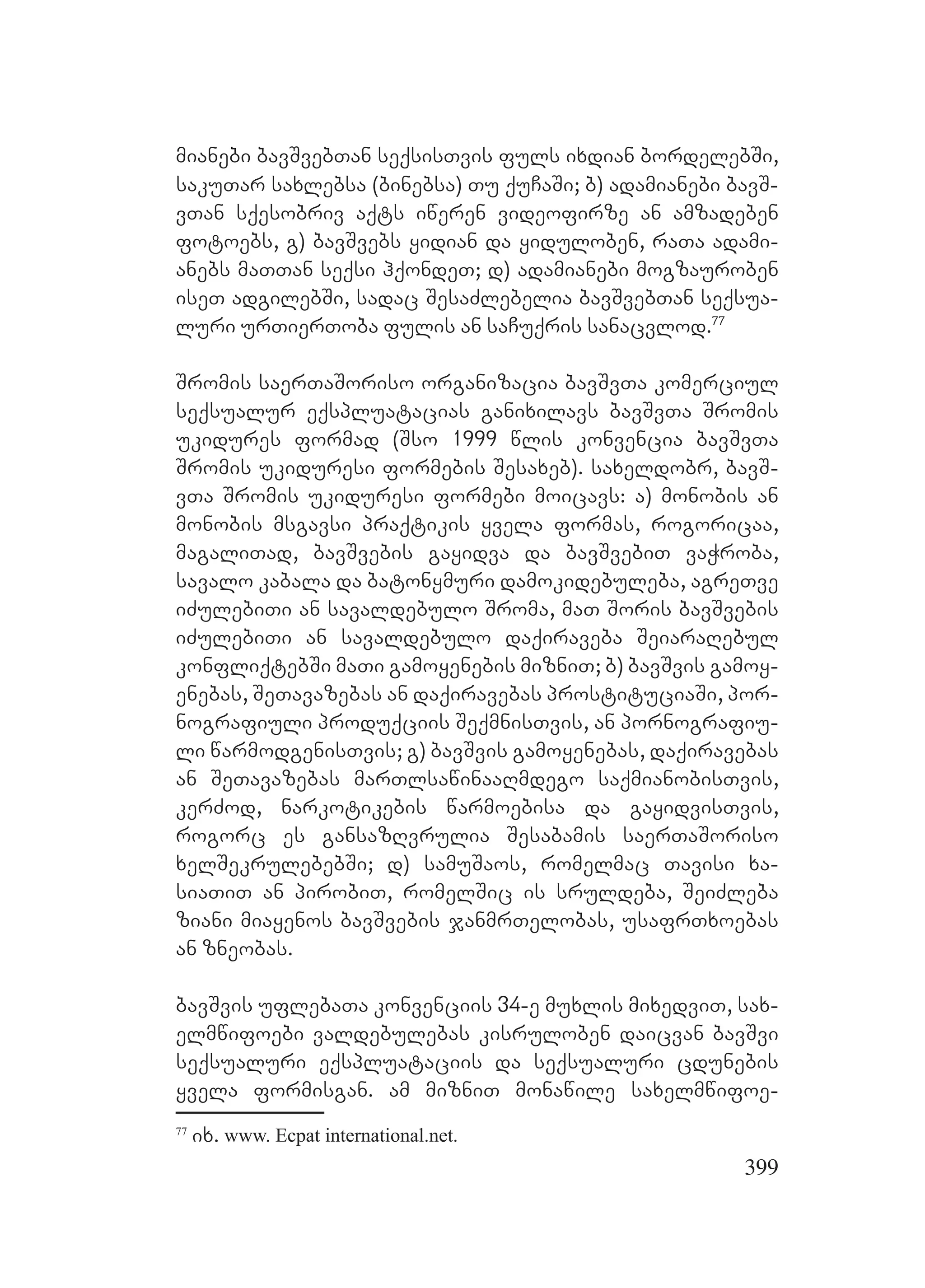 399
mianebi bavSvebTan seqsisTvis fuls ixdian bordelebSi,
sakuTar saxlebsa (binebsa) Tu quCaSi; b) adamianebi bavS-
vTan sqesobriv aqts iweren videofirze an amzadeben
fotoebs, g) bavSvebs yidian da yiduloben, raTa adami-
anebs maTTan seqsi hqondeT; d) adamianebi mogzauroben
iseT adgilebSi, sadac SesaZlebelia bavSvebTan seqsua-
luri urTierToba fulis an saCuqris sanacvlod.77
Sromis saerTaSoriso organizacia bavSvTa komerciul
seqsualur eqspluatacias ganixilavs bavSvTa Sromis
ukidures formad (Sso 1999 wlis konvencia bavSvTa
Sromis ukiduresi formebis Sesaxeb). saxeldobr, bavS-
vTa Sromis ukiduresi formebi moicavs: a) monobis an
monobis msgavsi praqtikis yvela formas, rogoricaa,
magaliTad, bavSvebis gayidva da bavSvebiT vaWroba,
savalo kabala da batonymuri damokidebuleba, agreTve
iZulebiTi an savaldebulo Sroma, maT Soris bavSvebis
iZulebiTi an savaldebulo daqiraveba SeiaraRebul
konfliqtebSi maTi gamoyenebis mizniT; b) bavSvis gamoy-
enebas, SeTavazebas an daqiravebas prostituciaSi, por-
nografiuli produqciis SeqmnisTvis, an pornografiu-
li warmodgenisTvis; g) bavSvis gamoyenebas, daqiravebas
an SeTavazebas marTlsawinaaRmdego saqmianobisTvis,
kerZod, narkotikebis warmoebisa da gayidvisTvis,
rogorc es gansazRvrulia Sesabamis saerTaSoriso
xelSekrulebebSi; d) samuSaos, romelmac Tavisi xa-
siaTiT an pirobiT, romelSic is sruldeba, SeiZleba
ziani miayenos bavSvebis janmrTelobas, usafrTxoebas
an zneobas.
bavSvis uflebaTa konvenciis 34-e muxlis mixedviT, sax-
elmwifoebi valdebulebas kisruloben daicvan bavSvi
seqsualuri eqspluataciis da seqsualuri cdunebis
yvela formisgan. am mizniT monawile saxelmwifoe-
77
ix. www. Ecpat international.net.
 
