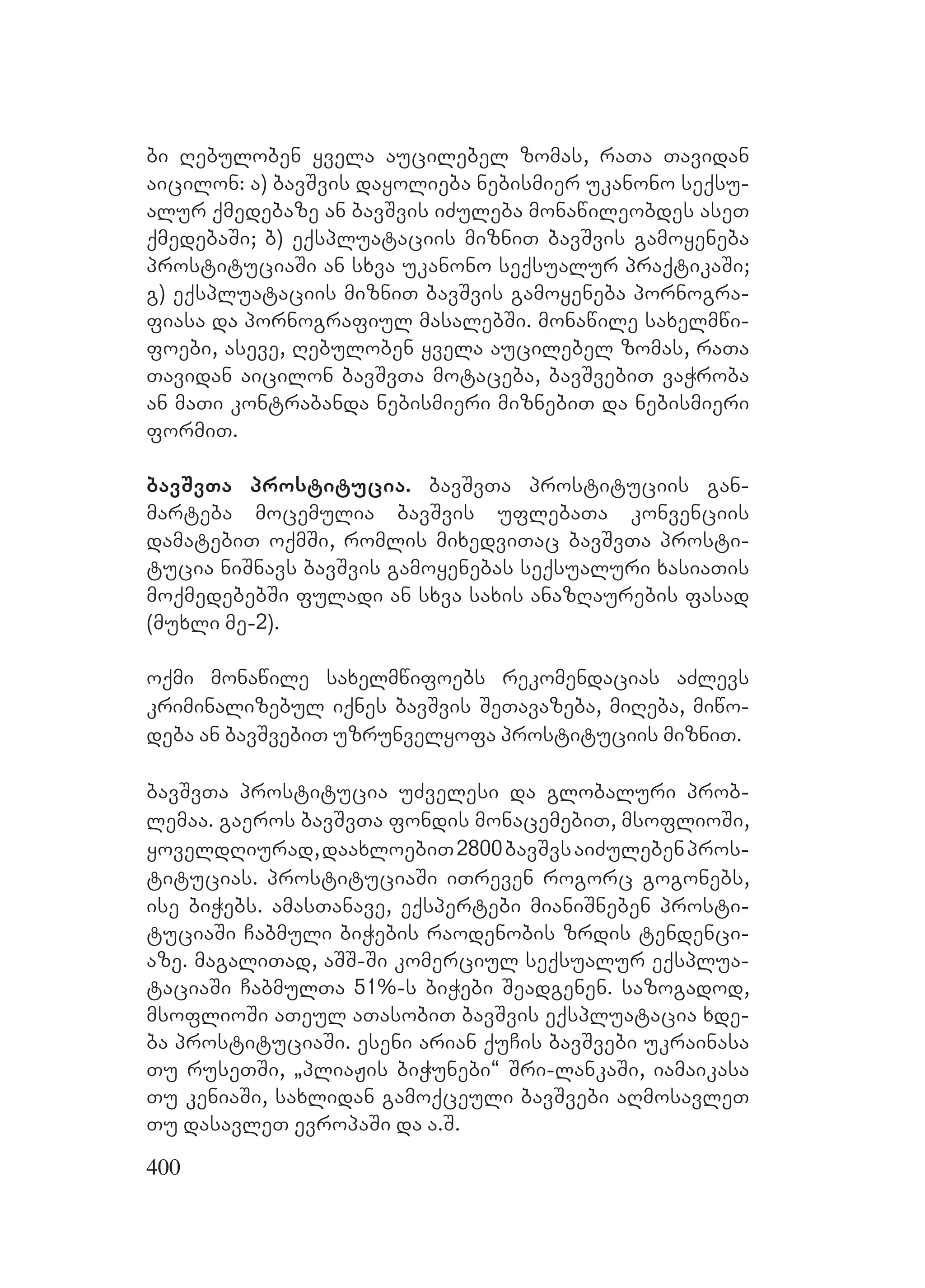 400
bi Rebuloben yvela aucilebel zomas, raTa Tavidan
aicilon: a) bavSvis dayolieba nebismier ukanono seqsu-
alur qmedebaze an bavSvis iZuleba monawileobdes aseT
qmedebaSi; b) eqspluataciis mizniT bavSvis gamoyeneba
prostituciaSi an sxva ukanono seqsualur praqtikaSi;
g) eqspluataciis mizniT bavSvis gamoyeneba pornogra-
fiasa da pornografiul masalebSi. monawile saxelmwi-
foebi, aseve, Rebuloben yvela aucilebel zomas, raTa
Tavidan aicilon bavSvTa motaceba, bavSvebiT vaWroba
an maTi kontrabanda nebismieri miznebiT da nebismieri
formiT.
bavSvTa prostitucia. bavSvTa prostituciis gan-
marteba mocemulia bavSvis uflebaTa konvenciis
damatebiT oqmSi, romlis mixedviTac bavSvTa prosti-
tucia niSnavs bavSvis gamoyenebas seqsualuri xasiaTis
moqmedebebSi fuladi an sxva saxis anazRaurebis fasad
(muxli me-2).
oqmi monawile saxelmwifoebs rekomendacias aZlevs
kriminalizebul iqnes bavSvis SeTavazeba, miReba, miwo-
deba an bavSvebiT uzrunvelyofa prostituciis mizniT.
bavSvTa prostitucia uZvelesi da globaluri prob-
lemaa. gaeros bavSvTa fondis monacemebiT, msoflioSi,
yoveldRiurad,daaxloebiT2800bavSvsaiZulebenpros-
titucias. prostituciaSi iTreven rogorc gogonebs,
ise biWebs. amasTanave, eqspertebi mianiSneben prosti-
tuciaSi Cabmuli biWebis raodenobis zrdis tendenci-
aze. magaliTad, aSS-Si komerciul seqsualur eqsplua-
taciaSi CabmulTa 51%-s biWebi Seadgenen. sazogadod,
msoflioSi aTeul aTasobiT bavSvis eqspluatacia xde-
ba prostituciaSi. eseni arian quCis bavSvebi ukrainasa
Tu ruseTSi, `pliaJis biWunebi~ Sri-lankaSi, iamaikasa
Tu keniaSi, saxlidan gamoqceuli bavSvebi aRmosavleT
Tu dasavleT evropaSi da a.S.
 