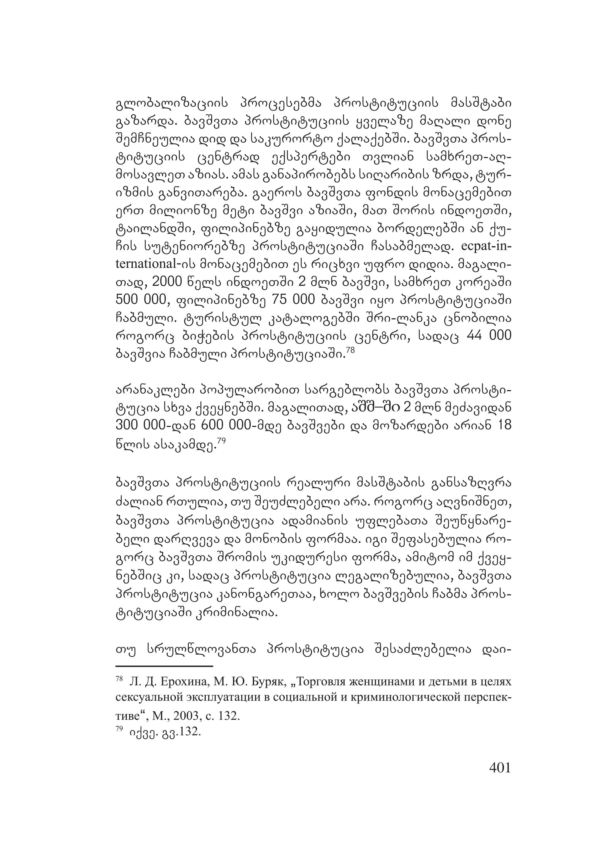 401
globalizaciis procesebma prostituciis masStabi
gazarda. bavSvTa prostituciis yvelaze maRali done
SemCneulia did da sakurorto qalaqebSi. bavSvTa pros-
tituciis centrad eqspertebi Tvlian samxreT-aR-
mosavleT azias. amas ganapirobebs siRaribis zrda, tur-
izmis ganviTareba. gaeros bavSvTa fondis monacemebiT
erT milionze meti bavSvi aziaSi, maT Soris indoeTSi,
tailandSi, filipinebze gayidulia bordelebSi an qu-
Cis suteniorebze prostituciaSi Casabmelad. ecpat-in-
ternational-is monacemebiT es ricxvi ufro didia. magali-
Tad, 2000 wels indoeTSi 2 mln bavSvi, samxreT koreaSi
500 000, filipinebze 75 000 bavSvi iyo prostituciaSi
Cabmuli. turistul katalogebSi Sri-lanka cnobilia
rogorc biWebis prostituciis centri, sadac 44 000
bavSvia Cabmuli prostituciaSi.78
aranaklebi popularobiT sargeblobs bavSvTa prosti-
tucia sxva qveynebSi. magaliTad, აშშ–ში 2 mln meZavidan
300 000-dan 600 000-mde bavSvebi da mozardebi arian 18
wlis asakamde.79
bavSvTa prostituciis realuri masStabis gansazRvra
Zalian rTulia, Tu SeuZlebeli ara. rogorc aRvniSneT,
bavSvTa prostitucia adamianis uflebaTa Seuwynare-
beli darRveva da monobis formaa. igi Sefasebulia ro-
gorc bavSvTa Sromis ukiduresi forma, amitom im qvey-
nebSic ki, sadac prostitucia legalizebulia, bavSvTa
prostitucia kanongareTaa, xolo bavSvebis Cabma pros-
tituciaSi kriminalia.
Tu srulwlovanTa prostitucia SesaZlebelia dai-
78
Л. Д. Ерохина, М. Ю. Буряк, `Торговля женщинами и детьми в целях
сексуальной эксплуатации в социальной и криминологической перспек-
тиве~, М., 2003, с. 132.
79
iqve. gv.132.
 
