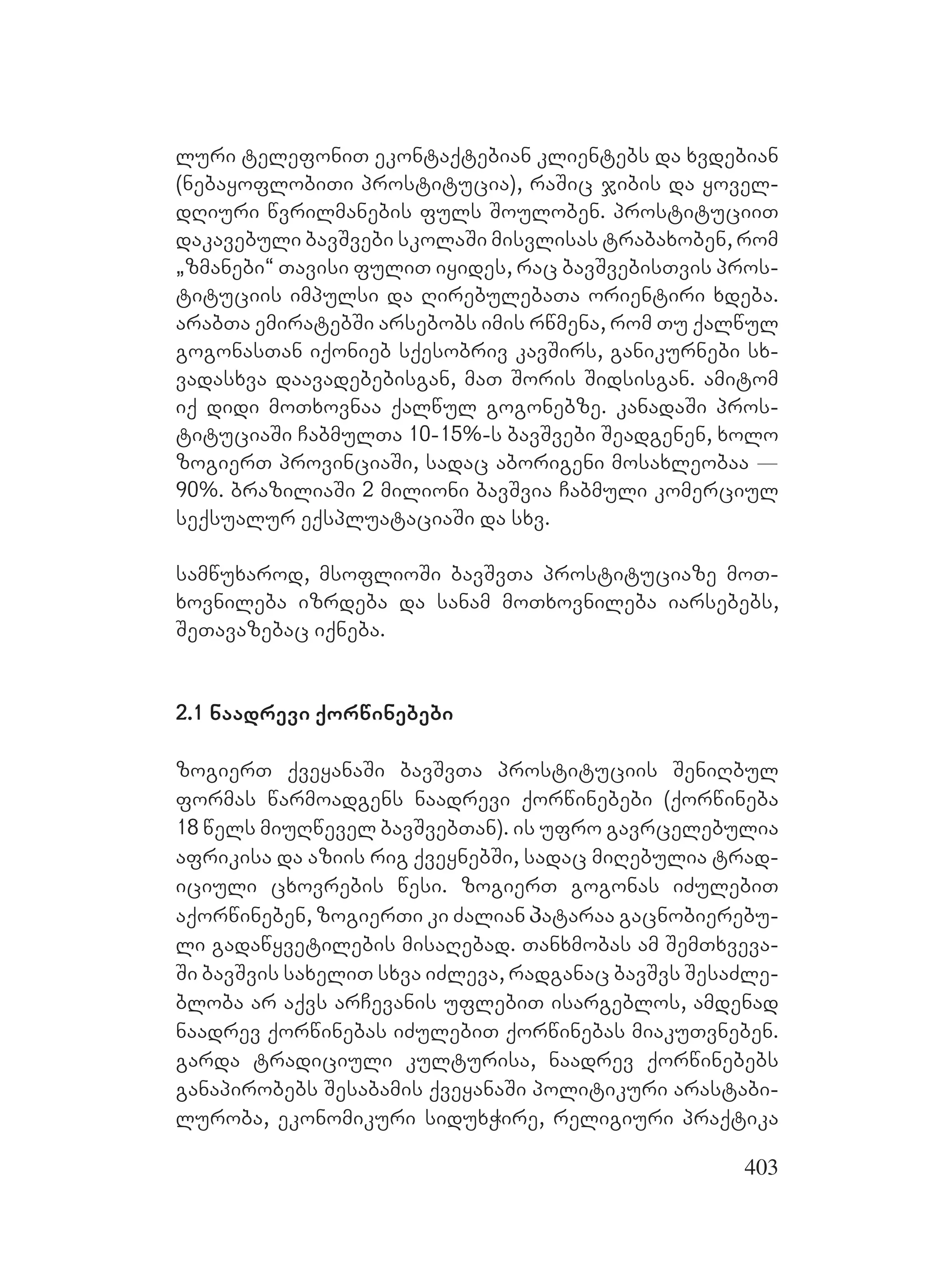 403
luri telefoniT ekontaqtebian klientebs da xvdebian
(nebayoflobiTi prostitucia), raSic jibis da yovel-
dRiuri wvrilmanebis fuls Souloben. prostituciiT
dakavebuli bavSvebi skolaSi misvlisas trabaxoben, rom
`zmanebi~ Tavisi fuliT iyides, rac bavSvebisTvis pros-
tituciis impulsi da RirebulebaTa orientiri xdeba.
arabTa emiratebSi arsebobs imis rwmena, rom Tu qalwul
gogonasTan iqonieb sqesobriv kavSirs, ganikurnebi sx-
vadasxva daavadebebisgan, maT Soris Sidsisgan. amitom
iq didi moTxovnaa qalwul gogonebze. kanadaSi pros-
tituciaSi CabmulTa 10-15%-s bavSvebi Seadgenen, xolo
zogierT provinciaSi, sadac aborigeni mosaxleobaa _
90%. braziliaSi 2 milioni bavSvia Cabmuli komerciul
seqsualur eqspluataciaSi da sxv.
samwuxarod, msoflioSi bavSvTa prostituciaze moT-
xovnileba izrdeba da sanam moTxovnileba iarsebebs,
SeTavazebac iqneba.
2.1 naadrevi qorwinebebi
zogierT qveyanaSi bavSvTa prostituciis SeniRbul
formas warmoadgens naadrevi qorwinebebi (qorwineba
18 wels miuRwevel bavSvebTan). is ufro gavrcelebulia
afrikisa da aziis rig qveynebSi, sadac miRebulia trad-
iciuli cxovrebis wesi. zogierT gogonas iZulebiT
aqorwineben, zogierTi ki Zalian პataraa gacnobierebu-
li gadawyvetilebis misaRebad. Tanxmobas am SemTxveva-
Si bavSvis saxeliT sxva iZleva, radganac bavSvs SesaZle-
bloba ar aqvs arCevanis uflebiT isargeblos, amdenad
naadrev qorwinebas iZulebiT qorwinebas miakuTvneben.
garda tradiciuli kulturisa, naadrev qorwinebebs
ganapirobebs Sesabamis qveyanaSi politikuri arastabi-
luroba, ekonomikuri siduxWire, religiuri praqtika
 