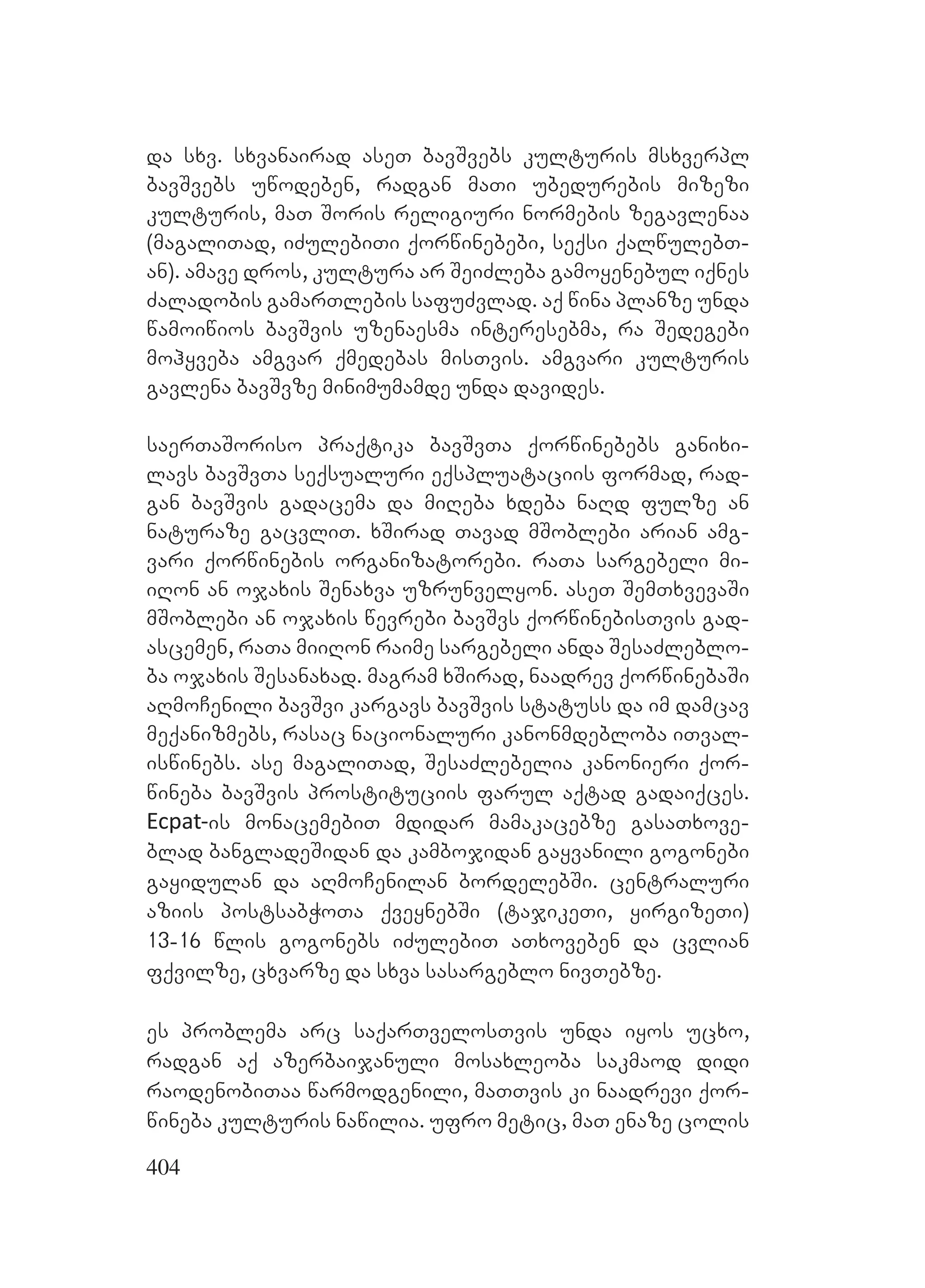 404
da sxv. sxvanairad aseT bavSvebs kulturis msxverpl
bavSvebs uwodeben, radgan maTi ubedurebis mizezi
kulturis, maT Soris religiuri normebis zegavlenaa
(magaliTad, iZulebiTi qorwinebebi, seqsi qalwulebT-
an). amave dros, kultura ar SeiZleba gamoyenebul iqnes
Zaladobis gamarTlebis safuZvlad. aq wina planze unda
wamoiwios bavSvis uzenaesma interesebma, ra Sedegebi
mohyveba amgvar qmedebas misTvis. amgvari kulturis
gavlena bavSvze minimumamde unda davides.
saerTaSoriso praqtika bavSvTa qorwinebebs ganixi-
lavs bavSvTa seqsualuri eqspluataciis formad, rad-
gan bavSvis gadacema da miReba xdeba naRd fulze an
naturaze gacvliT. xSirad Tavad mSoblebi arian amg-
vari qorwinebis organizatorebi. raTa sargebeli mi-
iRon an ojaxis Senaxva uzrunvelyon. aseT SemTxvevaSi
mSoblebi an ojaxis wevrebi bavSvs qorwinebisTvis gad-
ascemen, raTa miiRon raime sargebeli anda SesaZleblo-
ba ojaxis Sesanaxad. magram xSirad, naadrev qorwinebaSi
aRmoCenili bavSvi kargavs bavSvis statuss da im damcav
meqanizmebs, rasac nacionaluri kanonmdebloba iTval-
iswinebs. ase magaliTad, SesaZlebelia kanonieri qor-
wineba bavSvis prostituciis farul aqtad gadaiqces.
Ecpat-is monacemebiT mdidar mamakacebze gasaTxove-
blad bangladeSidan da kambojidan gayvanili gogonebi
gayidulan da aRmoCenilan bordelebSi. centraluri
aziis postsabWoTa qveynebSi (tajikeTi, yirgizeTi)
13-16 wlis gogonebs iZulebiT aTxoveben da cvlian
fqvilze, cxvarze da sxva sasargeblo nivTebze.
es problema arc saqarTvelosTvis unda iyos ucxo,
radgan aq azerbaijanuli mosaxleoba sakmaod didi
raodenobiTaa warmodgenili, maTTvis ki naadrevi qor-
wineba kulturis nawilia. ufro metic, maT enaze colis
 