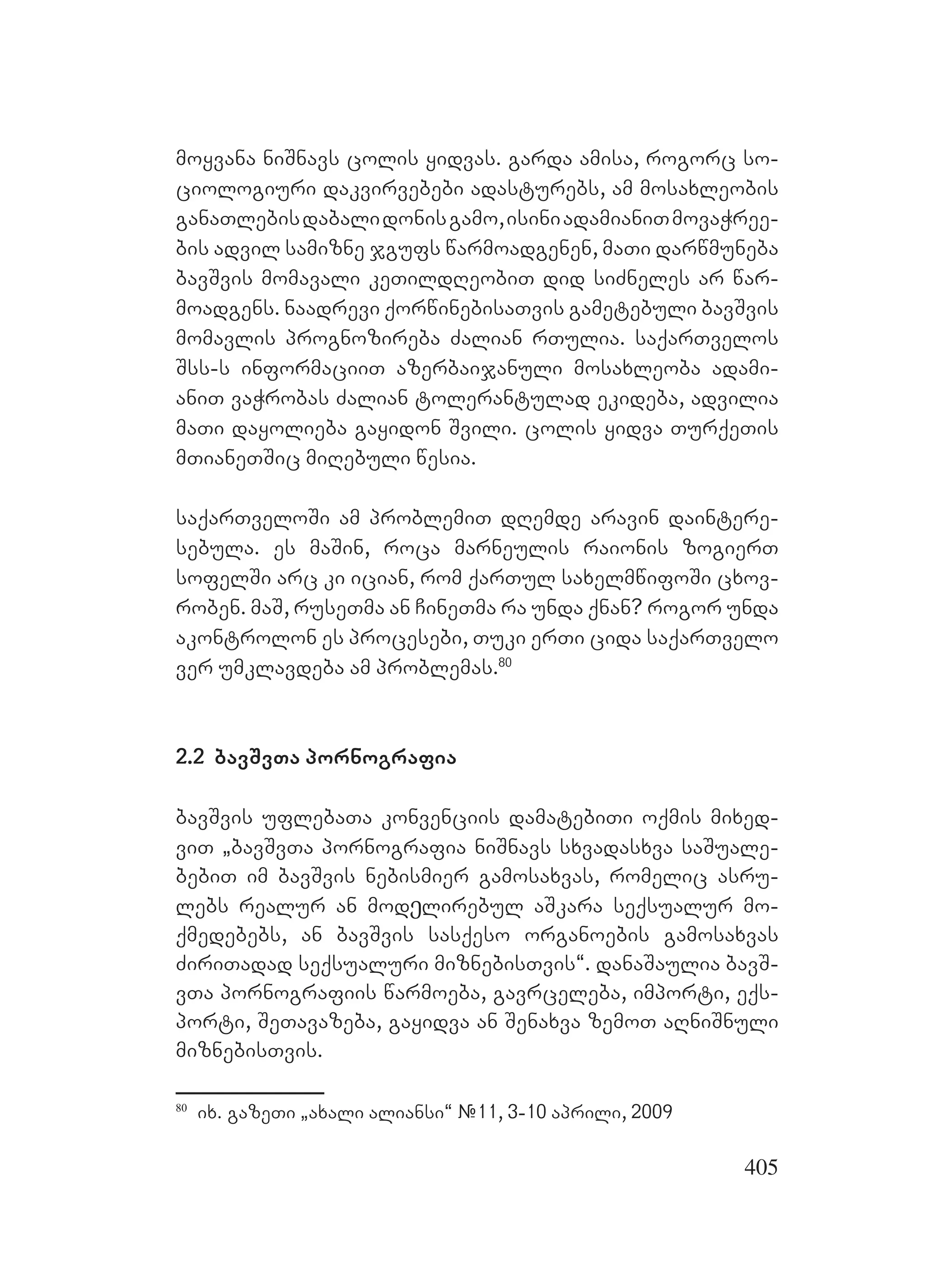 405
moyvana niSnavs colis yidvas. garda amisa, rogorc so-
ciologiuri dakvirvebebi adasturebs, am mosaxleobis
ganaTlebisdabalidonisgamo,isiniadamianiTmovaWree-
bis advil samizne jgufs warmoadgenen, maTi darwmuneba
bavSvis momavali keTildReobiT did siZneles ar war-
moadgens. naadrevi qorwinebisaTvis gametebuli bavSvis
momavlis prognozireba Zalian rTulia. saqarTvelos
Sss-s informaciiT azerbaijanuli mosaxleoba adami-
aniT vaWrobas Zalian tolerantulad ekideba, advilia
maTi dayolieba gayidon Svili. colis yidva TurqeTis
mTianeTSic miRebuli wesia.
saqarTveloSi am problemiT dRemde aravin daintere-
sebula. es maSin, roca marneulis raionis zogierT
sofelSi arc ki ician, rom qarTul saxelmwifoSi cxov-
roben. maS, ruseTma an CineTma ra unda qnan? rogor unda
akontrolon es procesebi, Tuki erTi cida saqarTvelo
ver umklavdeba am problemas.80
2.2 bavSvTa pornografia
bavSvis uflebaTa konvenciis damatebiTi oqmis mixed-
viT `bavSvTa pornografia niSnavs sxvadasxva saSuale-
bebiT im bavSvis nebismier gamosaxvas, romelic asru-
lebs realur an modეlirebul aSkara seqsualur mo-
qmedebebs, an bavSvis sasqeso organoebis gamosaxvas
ZiriTadad seqsualuri miznebisTvis~. danaSaulia bavS-
vTa pornografiis warmoeba, gavrceleba, importi, eqs-
porti, SeTavazeba, gayidva an Senaxva zemoT aRniSnuli
miznebisTvis.
80
ix. gazeTi `axali aliansi~ #11, 3-10 aprili, 2009
 