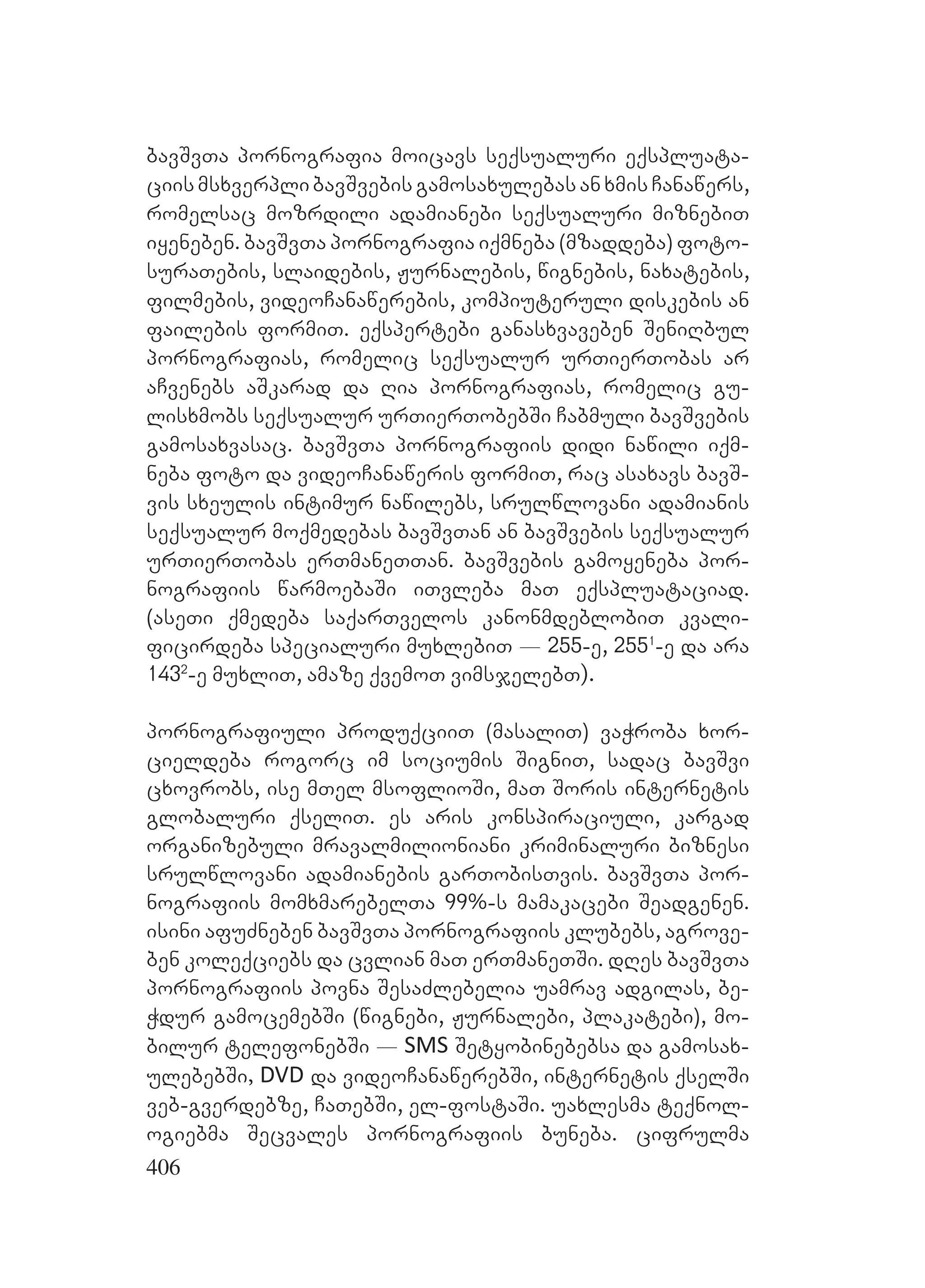 406
bavSvTa pornografia moicavs seqsualuri eqspluata-
ciismsxverplibavSvebisgamosaxulebasanxmisCanawers,
romelsac mozrdili adamianebi seqsualuri miznebiT
iyeneben. bavSvTa pornografia iqmneba (mzaddeba) foto-
suraTebis, slaidebis, Jurnalebis, wignebis, naxatebis,
filmebis, videoCanawerebis, kompiuteruli diskebis an
failebis formiT. eqspertebi ganasxvaveben SeniRbul
pornografias, romelic seqsualur urTierTobas ar
aCvenebs aSkarad da Ria pornografias, romelic gu-
lisxmobs seqsualur urTierTobebSi Cabmuli bavSvebis
gamosaxvasac. bavSvTa pornografiis didi nawili iqm-
neba foto da videoCanaweris formiT, rac asaxavs bavS-
vis sxeulis intimur nawilebs, srulwlovani adamianis
seqsualur moqmedebas bavSvTan an bavSvebis seqsualur
urTierTobas erTmaneTTan. bavSvebis gamoyeneba por-
nografiis warmoebaSi iTvleba maT eqspluataciad.
(aseTi qmedeba saqarTvelos kanonmdeblobiT kvali-
ficirdeba specialuri muxlebiT _ 255-e, 2551
-e da ara
1432
-e muxliT, amaze qvemoT vimsjelebT).
pornografiuli produqciiT (masaliT) vaWroba xor-
cieldeba rogorc im sociumis SigniT, sadac bavSvi
cxovrobs, ise mTel msoflioSi, maT Soris internetis
globaluri qseliT. es aris konspiraciuli, kargad
organizebuli mravalmilioniani kriminaluri biznesi
srulwlovani adamianebis garTobisTvis. bavSvTa por-
nografiis momxmarebelTa 99%-s mamakacebi Seadgenen.
isini afuZneben bavSvTa pornografiis klubebs, agrove-
ben koleqciebs da cvlian maT erTmaneTSi. dRes bavSvTa
pornografiis povna SesaZlebelia uamrav adgilas, be-
Wdur gamocemebSi (wignebi, Jurnalebi, plakatebi), mo-
bilur telefonebSi _ SMS Setyobinebebsa da gamosax-
ulebebSi, DVD da videoCanawerebSi, internetis qselSi
veb-gverdebze, CaTebSi, el-fostaSi. uaxlesma teqnol-
ogiebma Secvales pornografiis buneba. cifrulma
 