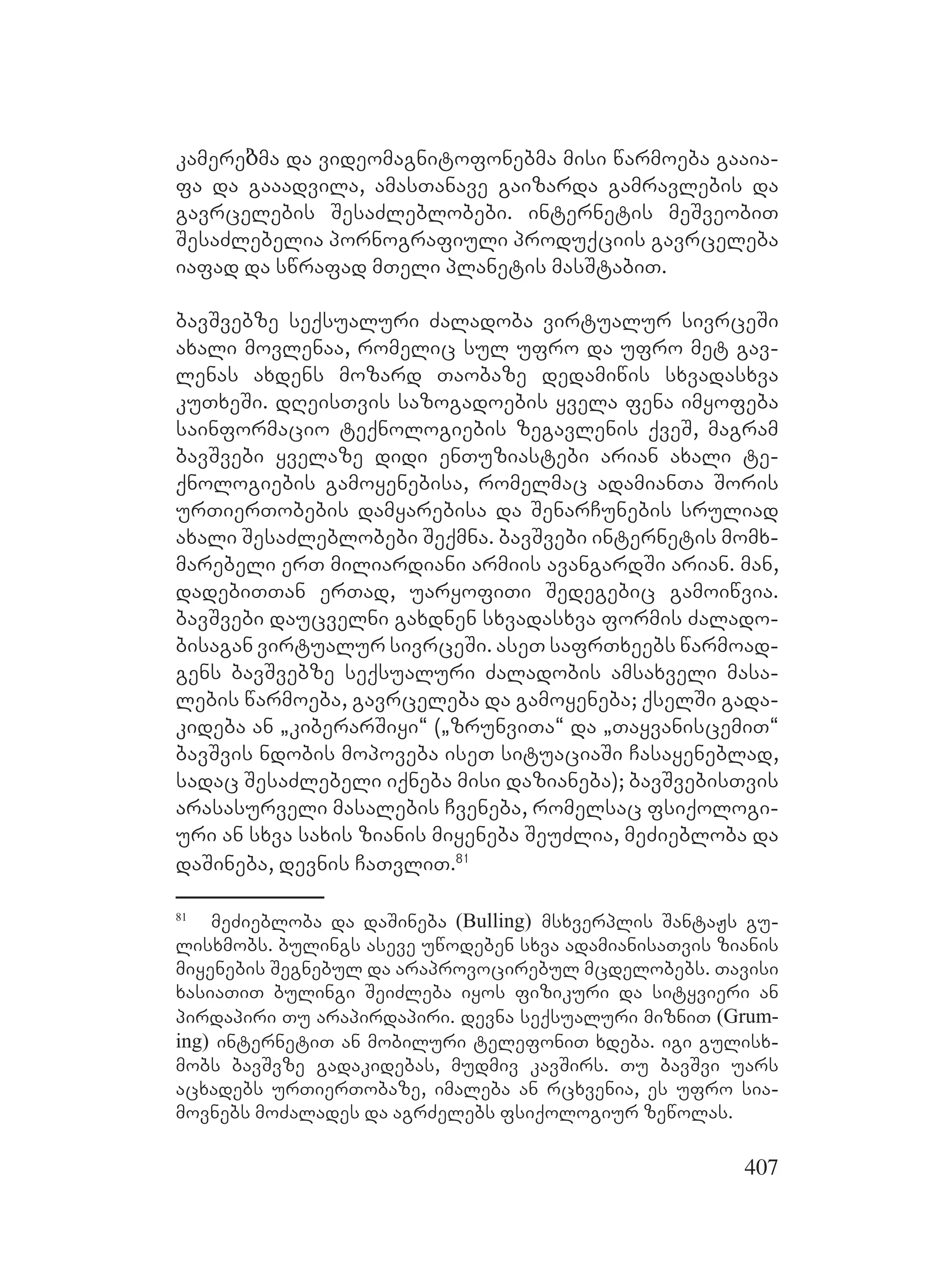 407
kamereბma da videomagnitofonebma misi warmoeba gaaia-
fa da gaaadvila, amasTanave gaizarda gamravlebis da
gavrcelebis SesaZleblobebi. internetis meSveobiT
SesaZlebelia pornografiuli produqciis gavrceleba
iafad da swrafad mTeli planetis masStabiT.
bavSvebze seqsualuri Zaladoba virtualur sivrceSi
axali movlenaa, romelic sul ufro da ufro met gav-
lenas axdens mozard Taobaze dedamiwis sxvadasxva
kuTxeSi. dReisTvis sazogadoebis yvela fena imyofeba
sainformacio teqnologiebis zegavlenis qveS, magram
bavSvebi yvelaze didi enTuziastebi arian axali te-
qnologiebis gamoyenebisa, romelmac adamianTa Soris
urTierTobebis damyarebisa da SenarCunebis sruliad
axali SesaZleblobebi Seqmna. bavSvebi internetis momx-
marebeli erT miliardiani armiis avangardSi arian. Aman,
dadebiTTan erTad, uaryofiTi Sedegebic gamoiwvia.
bavSvebi daucvelni gaxdnen sxvadasxva formis Zalado-
bisagan virtualur sivrceSi. aseT safrTxeebs warmoad-
gens bavSvebze seqsualuri Zaladobis amsaxveli masa-
lebis warmoeba, gavrceleba da gamoyeneba; qselSi gada-
kideba an `kiberarSiyi~ (`zrunviTa~ da `TayvaniscemiT~
bavSvis ndobis mopoveba iseT situaciaSi Casayeneblad,
sadac SesaZlebeli iqneba misi dazianeba); bavSvebisTvis
arasasurveli masalebis Cveneba, romelsac fsiqologi-
uri an sxva saxis zianis miyeneba SeuZlia, meZiebloba da
daSineba, devnis CaTvliT.81
81
meZiebloba da daSineba (Bulling) msxverplis SantaJs gu-
lisxmobs. bulings aseve uwodeben sxva adamianisaTvis zianis
miyenebis Segnebul da araprovocirebul mcdelobebs. Tavisi
xasiaTiT bulingi SeiZleba iyos fizikuri da sityvieri an
pirdapiri Tu arapirdapiri. devna seqsualuri mizniT (Grum-
ing) internetiT an mobiluri telefoniT xdeba. igi gulisx-
mobs bavSvze gadakidebas, mudmiv kavSirs. Tu bavSvi uars
acxadebs urTierTobaze, imaleba an rcxvenia, es ufro sia-
movnebs moZalades da agrZelebs fsiqologiur zewolas.
 