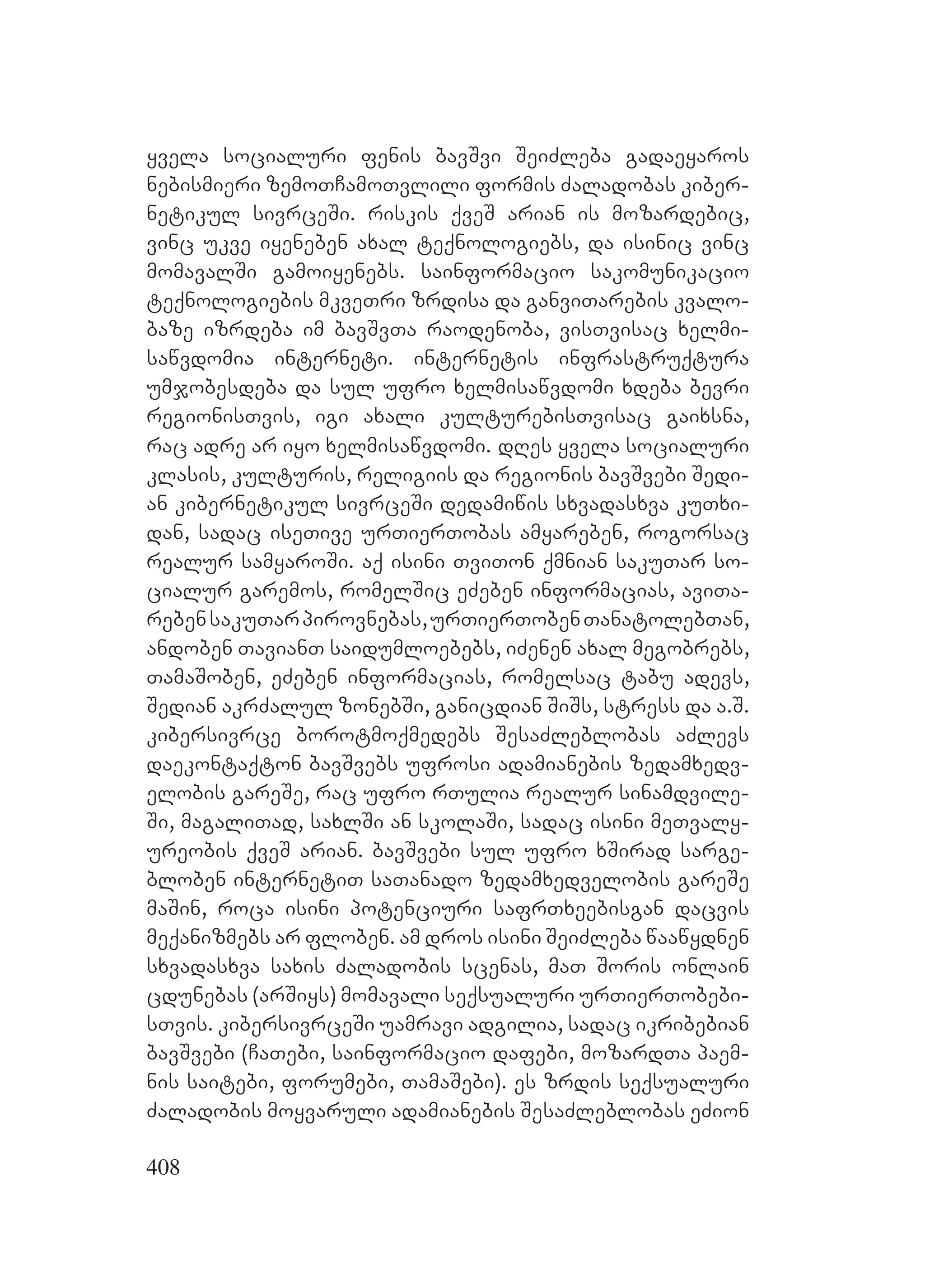 408
yvela socialuri fenis bavSvi SeiZleba gadaeyaros
nebismieri zemoTCamoTvlili formis Zaladobas kiber-
netikul sivrceSi. riskis qveS arian is mozardebic,
vinc ukve iyeneben axal teqnologiebs, da isinic vinc
momavalSi gamoiyenebs. sainformacio sakomunikacio
teqnologiebis mkveTri zrdisa da ganviTarebis kvalo-
baze izrdeba im bavSvTa raodenoba, visTvisac xelmi-
sawvdomia interneti. internetis infrastruqtura
umjobesdeba da sul ufro xelmisawvdomi xdeba bevri
regionisTvis, igi axali kulturebisTvisac gaixsna,
rac adre ar iyo xelmisawvdomi. dRes yvela socialuri
klasis, kulturis, religiis da regionis bavSvebi Sedi-
an kibernetikul sivrceSi dedamiwis sxvadasxva kuTxi-
dan, sadac iseTive urTierTobas amyareben, rogorsac
realur samyaroSi. aq isini TviTon qmnian sakuTar so-
cialur garemos, romelSic eZeben informacias, aviTa-
rebensakuTarpirovnebas,urTierTobenTanatolebTan,
andoben TavianT saidumloebebs, iZenen axal megobrebs,
TamaSoben, eZeben informacias, romelsac tabu adevs,
Sedian akrZalul zonebSi, ganicdian SiSs, stress da a.S.
kibersivrce borotmoqmedebs SesaZleblobas aZlevs
daekontaqton bavSvebs ufrosi adamianebis zedamxedv-
elobis gareSe, rac ufro rTulia realur sinamdvile-
Si, magaliTad, saxlSi an skolaSi, sadac isini meTvaly-
ureobis qveS arian. bavSvebi sul ufro xSirad sarge-
bloben internetiT saTanado zedamxedvelobis gareSe
maSin, roca isini potenciuri safrTxeebisgan dacvis
meqanizmebs ar floben. am dros isini SeiZleba waawydnen
sxvadasxva saxis Zaladobis scenas, maT Soris onlain
cdunebas (arSiys) momavali seqsualuri urTierTobebi-
sTvis. kibersivrceSi uamravi adgilia, sadac ikribebian
bavSvebi (CaTebi, sainformacio dafebi, mozardTa paem-
nis saitebi, forumebi, TamaSebi). es zrdis seqsualuri
Zaladobis moyvaruli adamianebis SesaZleblobas eZion
 