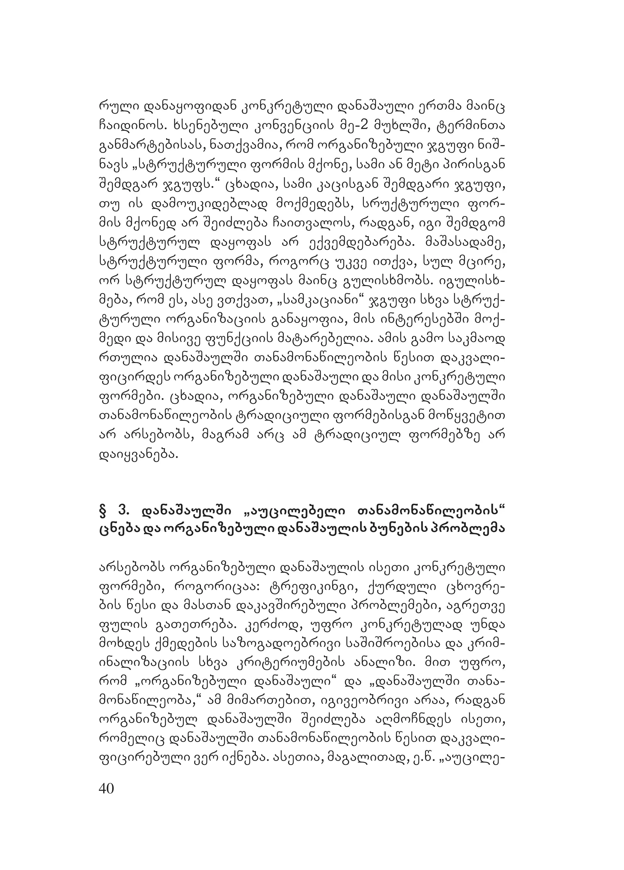 40
ruli danayofidan konkretuli danaSauli erTma mainc
Caidinos. xsenebuli konvenciis me-2 muxlSi, terminTa
ganmartebisas, naTqvamia, rom organizebuli jgufi niS-
navs `struqturuli formis mqone, sami an meti pirisgan
Semdgar jgufs.~ cxadia, sami kacisgan Semdgari jgufi,
Tu is damoukideblad moqmedebs, sruqturuli for-
mis mqoned ar SeiZleba CaiTvalos, radgan, igi Semdgom
struqturul dayofas ar eqvemdebareba. maSasadame,
struqturuli forma, rogorc ukve iTqva, sul mcire,
or struqturul dayofas mainc gulisxmobs. igulisx-
meba, rom es, ase vTqvaT, `samkaciani~ jgufi sxva struq-
turuli organizaciis ganayofia, mis interesebSi moq-
medi da misive funqciis matarebelia. amis gamo sakmaod
rTulia danaSaulSi Tanamonawileobis wesiT dakvali-
ficirdes organizebuli danaSauli da misi konkretuli
formebi. cxadia, organizebuli danaSauli danaSaulSi
Tanamonawileobis tradiciuli formebisgan mowyvetiT
ar arsebobs, magram arc am tradiciul formebze ar
daiyvaneba.
§ 3. danaSaulSi `aucilebeli Tanamonawileobis~
cnebadaorganizebulidanaSaulisbunebisproblema
arsebobs organizebuli danaSaulis iseTi konkretuli
formebi, rogoricaa: trefikingi, qurduli cxovre-
bis wesi da masTan dakavSirebuli problemebi, agreTve
fulis gaTeTreba. kerZod, ufro konkretulad unda
moxdes qmedebis sazogadoebrivi saSiSroebisa da krim-
inalizaciis sxva kriteriumebis analizi. miT ufro,
rom `organizebuli danaSauli~ da `danaSaulSi Tana-
monawileoba,~ am mimarTebiT, igiveobrivi araa, radgan
organizebul danaSaulSi SeiZleba aRmoCndes iseTi,
romelic danaSaulSi Tanamonawileobis wesiT dakvali-
ficirebuli ver iqneba. aseTia, magaliTad, e.w. `aucile-
 
