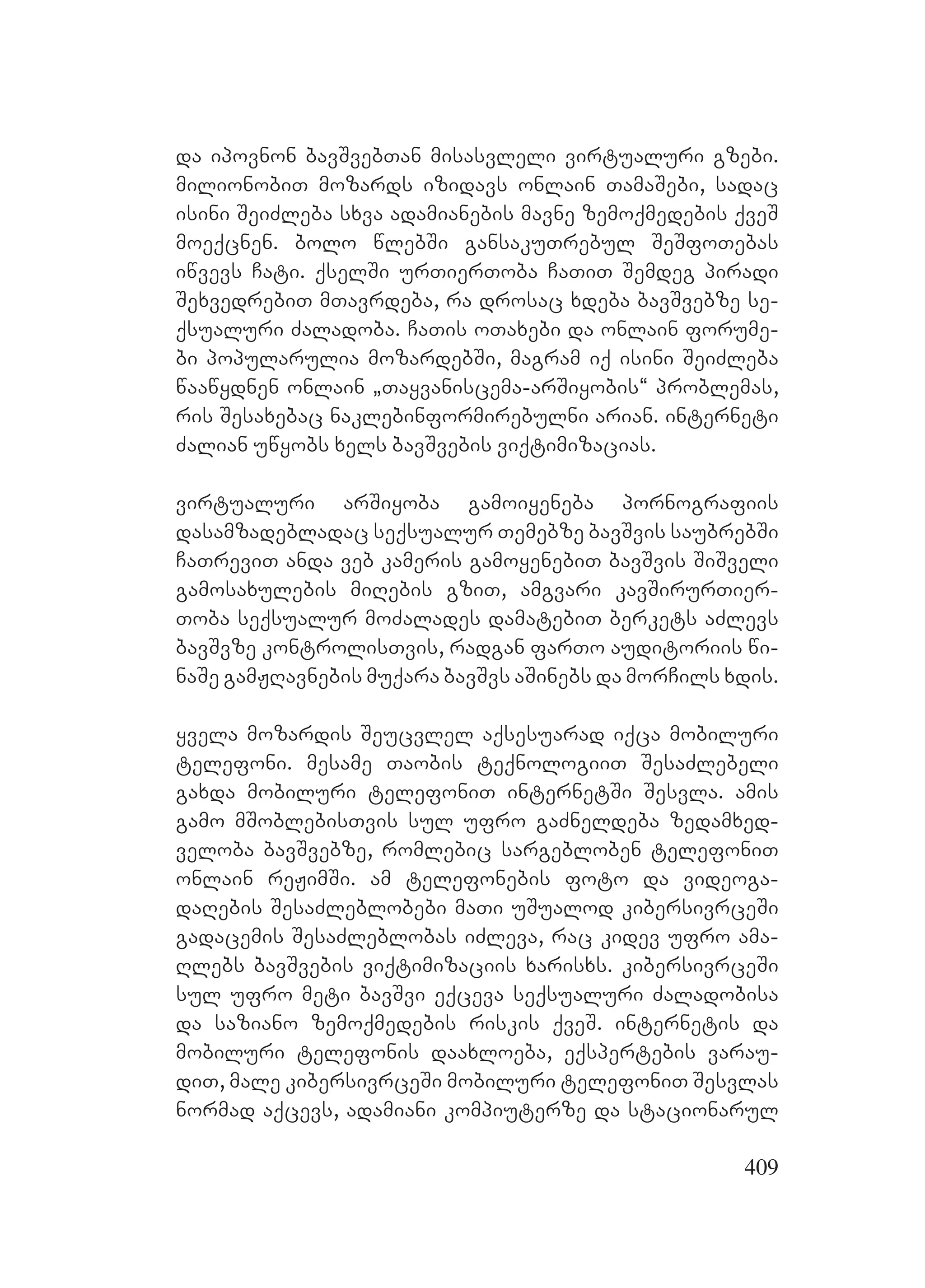 409
da ipovnon bavSvebTan misasvleli virtualuri gzebi.
milionobiT mozards izidavs onlain TamaSebi, sadac
isini SeiZleba sxva adamianebis mavne zemoqmedebis qveS
moeqcnen. bolo wlebSi gansakuTrebul SeSfoTebas
iwvevs Cati. qselSi urTierToba CaTiT Semdeg piradi
SexvedrebiT mTavrdeba, ra drosac xdeba bavSvebze se-
qsualuri Zaladoba. CaTis oTaxebi da onlain forume-
bi popularulia mozardebSi, magram iq isini SeiZleba
waawydnen onlain `Tayvaniscema-arSiyobis~ problemas,
ris Sesaxebac naklebinformirebulni arian. interneti
Zalian uwyobs xels bavSvebis viqtimizacias.
virtualuri arSiyoba gamoiyeneba pornografiis
dasamzadebladac seqsualur Temebze bavSvis saubrebSi
CaTreviT anda veb kameris gamoyenebiT bavSvis SiSveli
gamosaxulebis miRebis gziT, amgvari kavSirurTier-
Toba seqsualur moZalades damatebiT berkets aZlevs
bavSvze kontrolisTvis, radgan farTo auditoriis wi-
naSe gamJRavnebis muqara bavSvs aSinebs da morCils xdis.
yvela mozardis Seucvlel aqsesuarad iqca mobiluri
telefoni. mesame Taobis teqnologiiT SesaZlebeli
gaxda mobiluri telefoniT internetSi Sesvla. amis
gamo mSoblebisTvis sul ufro gaZneldeba zedamxed-
veloba bavSvebze, romlebic sargebloben telefoniT
onlain reJimSi. am telefonebis foto da videoga-
daRebis SesaZleblobebi maTi uSualod kibersivrceSi
gadacemis SesaZleblobas iZleva, rac kidev ufro ama-
Rlebs bavSvebis viqtimizaciis xarisxs. kibersivrceSi
sul ufro meti bavSvi eqceva seqsualuri Zaladobisa
da saziano zemoqmedebis riskis qveS. internetis da
mobiluri telefonis daaxloeba, eqspertebis varau-
diT, male kibersivrceSi mobiluri telefoniT Sesvlas
normad aqcevs, adamiani kompiuterze da stacionarul
 