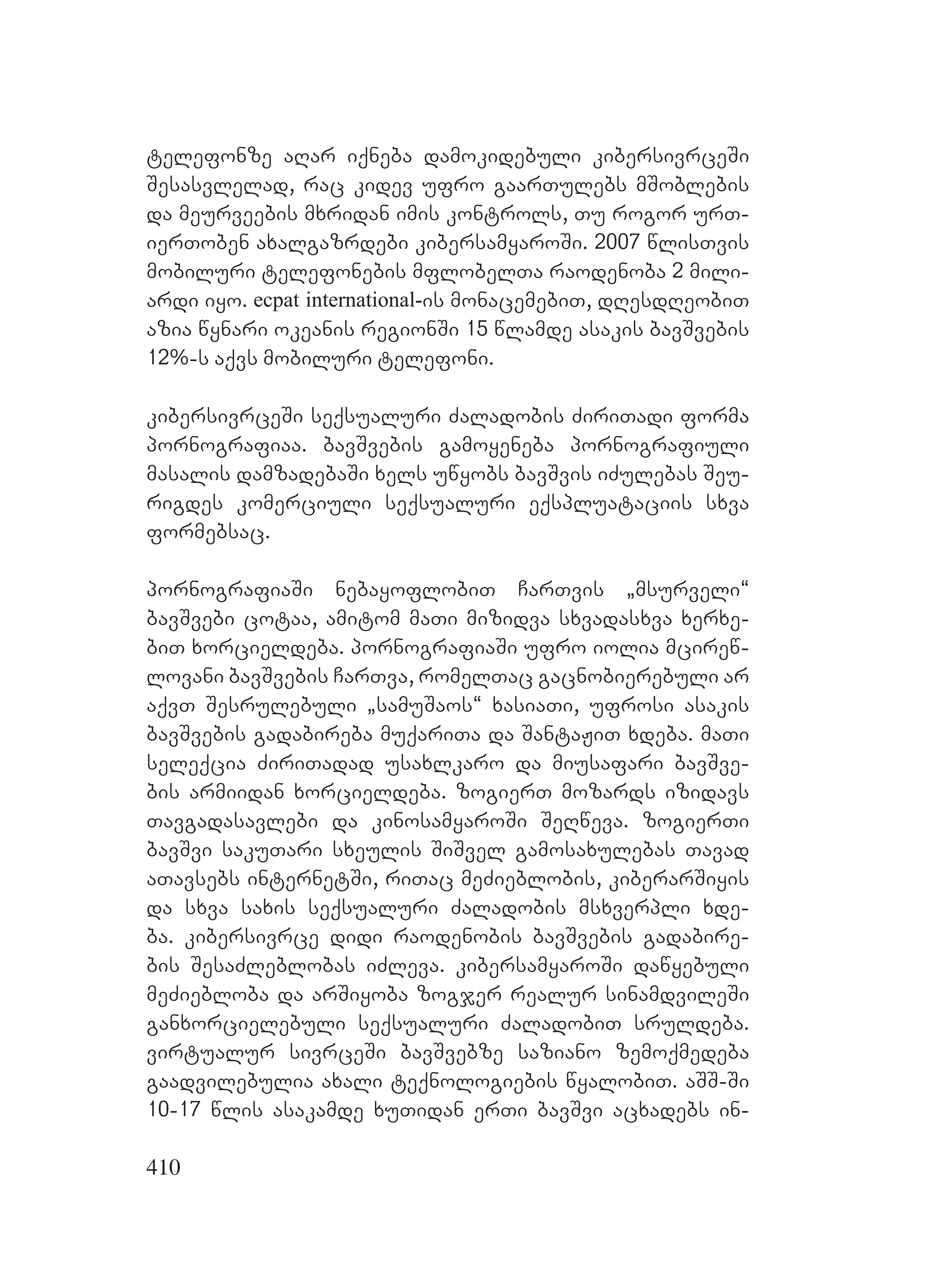 410
telefonze aRar iqneba damokidebuli kibersivrceSi
Sesasvlelad, rac kidev ufro gaarTulebs mSoblebis
da meurveebis mxridan imis kontrols, Tu rogor urT-
ierToben axalgazrdebi kibersamyaroSi. 2007 wlisTvis
mobiluri telefonebis mflobelTa raodenoba 2 mili-
ardi iyo. ecpat international-is monacemebiT, dResdReobiT
azia wynari okeanis regionSi 15 wlamde asakis bavSvebis
12%-s aqvs mobiluri telefoni.
kibersivrceSi seqsualuri Zaladobis ZiriTadi forma
pornografiaa. bavSvebis gamoyeneba pornografiuli
masalis damzadebaSi xels uwyobs bavSvis iZulebas Seu-
rigdes komerciuli seqsualuri eqspluataciis sxva
formebsac.
pornografiaSi nebayoflobiT CarTvis `msurveli~
bavSvebi cotaa, amitom maTi mizidva sxvadasxva xerxe-
biT xorcieldeba. pornografiaSi ufro iolia mcirew-
lovani bavSvebis CarTva, romelTac gacnobierebuli ar
aqvT Sesrulebuli `samuSaos~ xasiaTi, ufrosi asakis
bavSvebis gadabireba muqariTa da SantaJiT xdeba. maTi
seleqcia ZiriTadad usaxlkaro da miusafari bavSve-
bis armiidan xorcieldeba. zogierT mozards izidavs
Tavgadasavlebi da kinosamyaroSi SeRweva. zogierTi
bavSvi sakuTari sxeulis SiSvel gamosaxulebas Tavad
aTavsebs internetSi, riTac meZieblobis, kiberarSiyis
da sxva saxis seqsualuri Zaladobis msxverpli xde-
ba. kibersivrce didi raodenobis bavSvebis gadabire-
bis SesaZleblobas iZleva. kibersamyaroSi dawyebuli
meZiebloba da arSiyoba zogjer realur sinamdvileSi
ganxorcielebuli seqsualuri ZaladobiT sruldeba.
virtualur sivrceSi bavSvebze saziano zemoqmedeba
gaadvilebulia axali teqnologiebis wyalobiT. aSS-Si
10-17 wlis asakamde xuTidan erTi bavSvi acxadebs in-
 