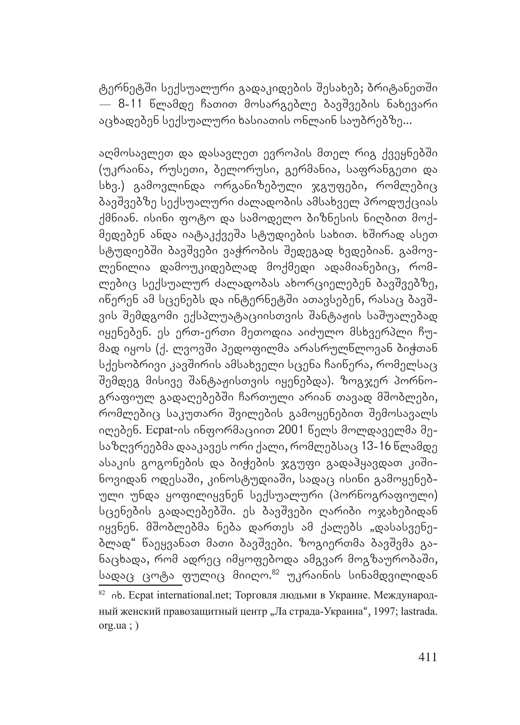 411
ternetSi seqsualuri gadakidebis Sesaxeb; britaneTSi
_ 8-11 wlamde CaTiT mosargeble bavSvebis naxevari
acxadeben seqsualuri xasiaTis onlain saubrebze...
aRmosavleT da dasavleT evropis mTel rig qveynebSi
(ukraina, ruseTi, belorusi, germania, safrangeTi da
sxv.) gamovlinda organizebuli jgufebi, romlebic
bavSvebze seqsualuri Zaladobis amsaxvel produqcias
qmnian. isini foto da samodelo biznesis niRbiT moq-
medeben anda iatakqveSa studiebis saxiT. xSirad aseT
studiebSi bavSvebi vaWrobis Sedegad xvdebian. gamov-
lenilia damoukideblad moqmedi adamianebic, rom-
lebic seqsualur Zaladobas axorcieleben bavSvebze,
iweren am scenebs da internetSi aTavseben, rasac bavS-
vis Semdgomi eqspluataciisTvis SantaJis saSualebad
iyeneben. es erT-erTi meTodia aiZulo msxverpli Cu-
mad iyos (q. lvovSi pedofilma arasrulwlovan biWTan
sqesobrivi kavSiris amsaxveli scena Caiwera, romelsac
Semdeg misive SantaJisTvis iyenebda). zogjer porno-
grafiul gadaRebebSi CarTuli arian Tavad mSoblebi,
romlebic sakuTari Svilebis gamoyenebiT Semosavals
iReben. Ecpat-is informaciiT 2001 wels moldavelma me-
sazRvreebma daakaves ori qali, romlebsac 13-16 wlamde
asakis gogonebis da biWebis jgufi gadahyavdaT kiSi-
novidan odesaSi, kinostudiaSi, sadac isini gamoyeneb-
uli unda yofiliyvnen seqsualuri (pornografiuli)
scenebis gadaRebebSi. es bavSvebi Raribi ojaxebidan
iyvnen. mSoblebma neba darTes am qalebs `dasasvene-
blad~ waeyvanaT maTi bavSvebi. zogierTma bavSvma ga-
nacxada, rom adrec imyofeboda amgvar mogzaurobaSi,
sadac cota fulic miiRo.82
ukrainis sinamdvilidan
82
ix. Ecpat international.net; Торговля людьми в Украине. Международ-
ный женский правозащитный центр `Ла страда-Украина~, 1997; lastrada.
org.ua ; )
 