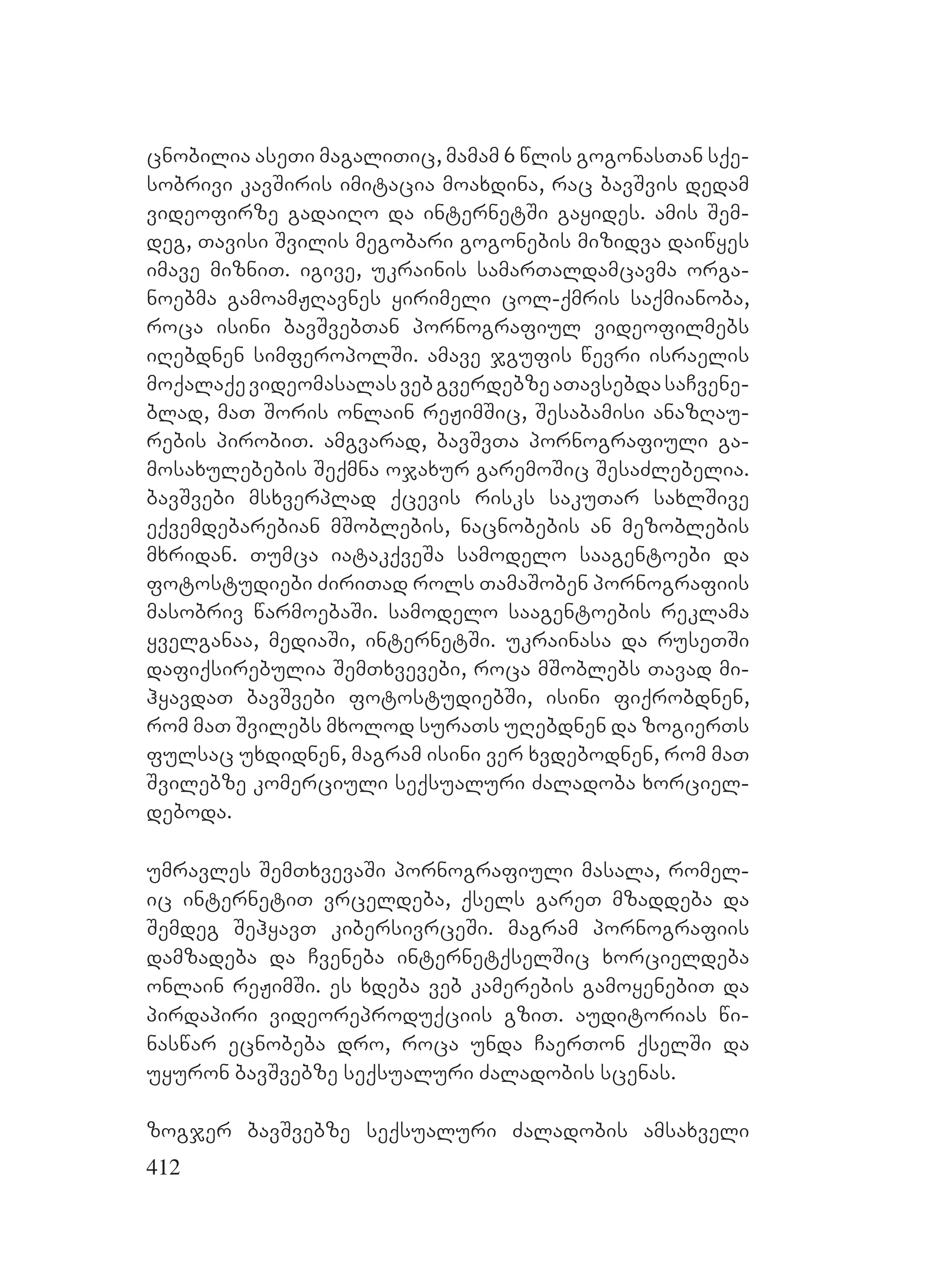 412
cnobilia aseTi magaliTic, mamam 6 wlis gogonasTan sqe-
sobrivi kavSiris imitacia moaxdina, rac bavSvis dedam
videofirze gadaiRo da internetSi gayides. amis Sem-
deg, Tavisi Svilis megobari gogonebis mizidva daiwyes
imave mizniT. igive, ukrainis samarTaldamcavma orga-
noebma gamoamJRavnes yirimeli col-qmris saqmianoba,
roca isini bavSvebTan pornografiul videofilmebs
iRebdnen simferopolSi. amave jgufis wevri israelis
moqalaqevideomasalasvebgverdebzeaTavsebdasaCvene-
blad, maT Soris onlain reJimSic, Sesabamisi anazRau-
rebis pirobiT. amgvarad, bavSvTa pornografiuli ga-
mosaxulebebis Seqmna ojaxur garemoSic SesaZlebelia.
bavSvebi msxverplad qcevis risks sakuTar saxlSive
eqvemdebarebian mSoblebis, nacnobebis an mezoblebis
mxridan. Tumca iatakqveSa samodelo saagentoebi da
fotostudiebi ZiriTad rols TamaSoben pornografiis
masobriv warmoebaSi. samodelo saagentoebis reklama
yvelganaa, mediaSi, internetSi. ukrainasa da ruseTSi
dafiqsirebulia SemTxvevebi, roca mSoblebs Tavad mi-
hyavdaT bavSvebi fotostudiebSi, isini fiqrobdnen,
rom maT Svilebs mxolod suraTs uRebdnen da zogierTs
fulsac uxdidnen, magram isini ver xvdebodnen, rom maT
Svilebze komerciuli seqsualuri Zaladoba xorciel-
deboda.
umravles SemTxvevaSi pornografiuli masala, romel-
ic internetiT vrceldeba, qsels gareT mzaddeba da
Semdeg SehyavT kibersivrceSi. magram pornografiis
damzadeba da Cveneba internetqselSic xorcieldeba
onlain reJimSi. es xdeba veb kamerebis gamoyenebiT da
pirdapiri videoreproduqciis gziT. auditorias wi-
naswar ecnobeba dro, roca unda CaerTon qselSi da
uyuron bavSvebze seqsualuri Zaladobis scenas.
zogjer bavSvebze seqsualuri Zaladobis amsaxveli
 