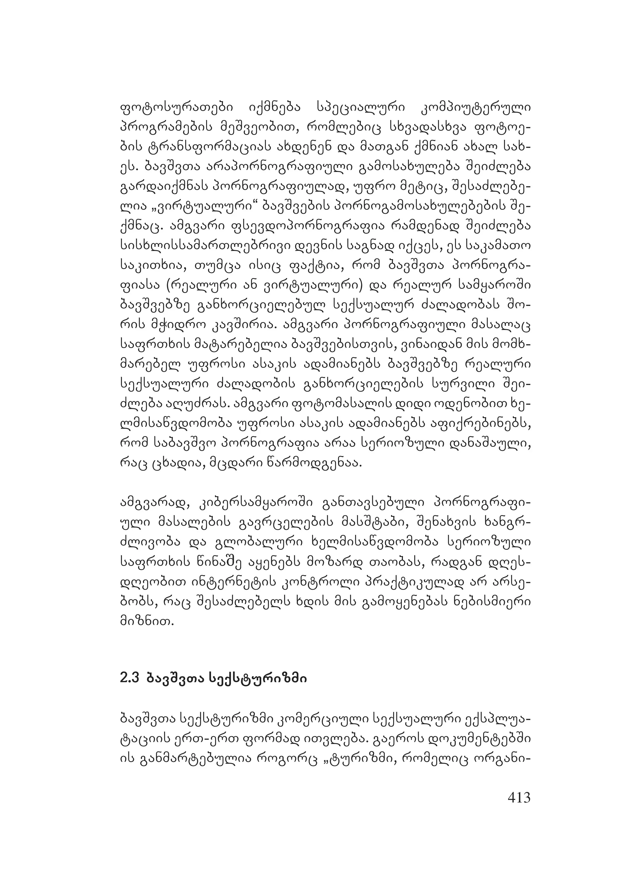 413
fotosuraTebi iqmneba specialuri kompiuteruli
programebis meSveobiT, romlebic sxvadasxva fotoe-
bis transformacias axdenen da maTgan qmnian axal sax-
es. bavSvTa arapornografiuli gamosaxuleba SeiZleba
gardaiqmnas pornografiulad, ufro metic, SesaZlebe-
lia `virtualuri~ bavSvebis pornogamosaxulebebis Se-
qmnac. amgvari fsevdopornografia ramdenad SeiZleba
sisxlissamarTlebrivi devnis sagnad iqces, es sakamaTo
sakiTxia, Tumca isic faqtia, rom bavSvTa pornogra-
fiasa (realuri an virtualuri) da realur samyaroSi
bavSvebze ganxorcielebul seqsualur Zaladobas So-
ris mWidro kavSiria. amgvari pornografiuli masalac
safrTxis matarebelia bavSvebisTvis, vinaidan mis momx-
marebel ufrosi asakis adamianebs bavSvebze realuri
seqsualuri Zaladobis ganxorcielebis survili Sei-
Zleba aRuZras. amgvari fotomasalis didi odenobiT xe-
lmisawvdomoba ufrosi asakis adamianebs afiqrebinebs,
rom sabavSvo pornografia araa seriozuli danaSauli,
rac cxadia, mcdari warmodgenaa.
amgvarad, kibersamyaroSi ganTavsebuli pornografi-
uli masalebis gavrcelebis masStabi, Senaxvis xangr-
Zlivoba da globaluri xelmisawvdomoba seriozuli
safrTxis winaშe ayenebs mozard Taobas, radgan dRes-
dReobiT internetis kontroli praqtikulad ar arse-
bobs, rac SesaZlebels xdis mis gamoyenebas nebismieri
mizniT.
2.3 bavSvTa seqsturizmi
bavSvTa seqsturizmi komerciuli seqsualuri eqsplua-
taciis erT-erT formad iTvleba. gaeros dokumentebSi
is ganmartebulia rogorc `turizmi, romelic organi-
 