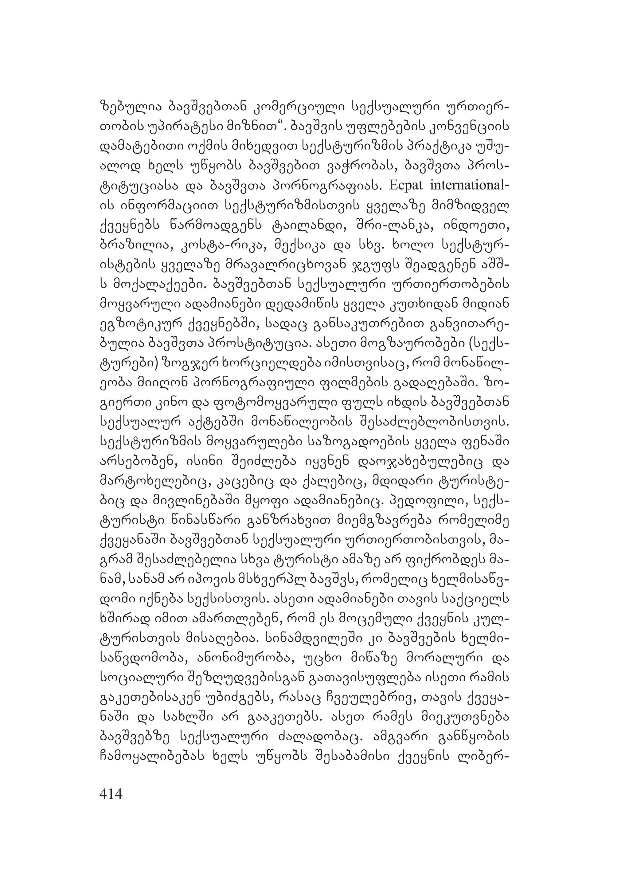 414
zebulia bavSvebTan komerciuli seqsualuri urTier-
Tobis upiratesi mizniT~. bavSvis uflebebis konvenciis
damatebiTi oqmis mixedviT seqsturizmis praqtika uSu-
alod xels uwyobs bavSvebiT vaWrobas, bavSvTa pros-
tituciasa da bavSvTa pornografias. Ecpat international-
is informaciiT seqsturizmisTvis yvelaze mimzidvel
qveynebs warmoadgens tailandi, Sri-lanka, indoeTi,
brazilia, kosta-rika, meqsika da sxv. xolo seqstur-
istebis yvelaze mravalricxovan jgufs Seadgenen aSS-
s moqalaqeebi. bavSvebTan seqsualuri urTierTobebis
moyvaruli adamianebi dedamiwis yvela kuTxidan midian
egzotikur qveynebSi, sadac gansakuTrebiT ganviTare-
bulia bavSvTa prostitucia. aseTi mogzaurobebi (seqs-
turebi) zogjer xorcieldeba imisTvisac, rom monawil-
eoba miiRon pornografiuli filmebis gadaRebaSi. zo-
gierTi kino da fotomoyvaruli fuls ixdis bavSvebTan
seqsualur aqtebSi monawileobis SesaZleblobisTvis.
seqsturizmis moyvarulebi sazogadoebis yvela fenaSi
arseboben, isini SeiZleba iyvnen daojaxebulebic da
martoxelebic, kacebic da qalebic, mdidari turiste-
bic da mivlinebaSi myofi adamianebic. pedofili, seqs-
turisti winaswari ganzraxviT miemgzavreba romelime
qveyanaSi bavSvebTan seqsualuri urTierTobisTvis, ma-
gram SesaZlebelia sxva turisti amaze ar fiqrobdes ma-
nam, sanam ar ipovis msxverpl bavSvs, romelic xelmisawv-
domi iqneba seqsisTvis. aseTi adamianebi Tavis saqciels
xSirad imiT amarTleben, rom es mocemuli qveynis kul-
turisTvis misaRebia. sinamdvileSi ki bavSvebis xelmi-
sawvdomoba, anonimuroba, ucxo miwaze moraluri da
socialuri SezRudvebisgan gaTavisufleba iseTi ramis
gakeTebisaken ubiZgebs, rasac Cveulebriv, Tavis qveya-
naSi da saxlSi ar gaakeTebs. aseT rames miekuTvneba
bavSvebze seqsualuri Zaladobac. amgvari ganwyobis
Camoyalibebas xels uwyobs Sesabamisi qveynis liber-
 