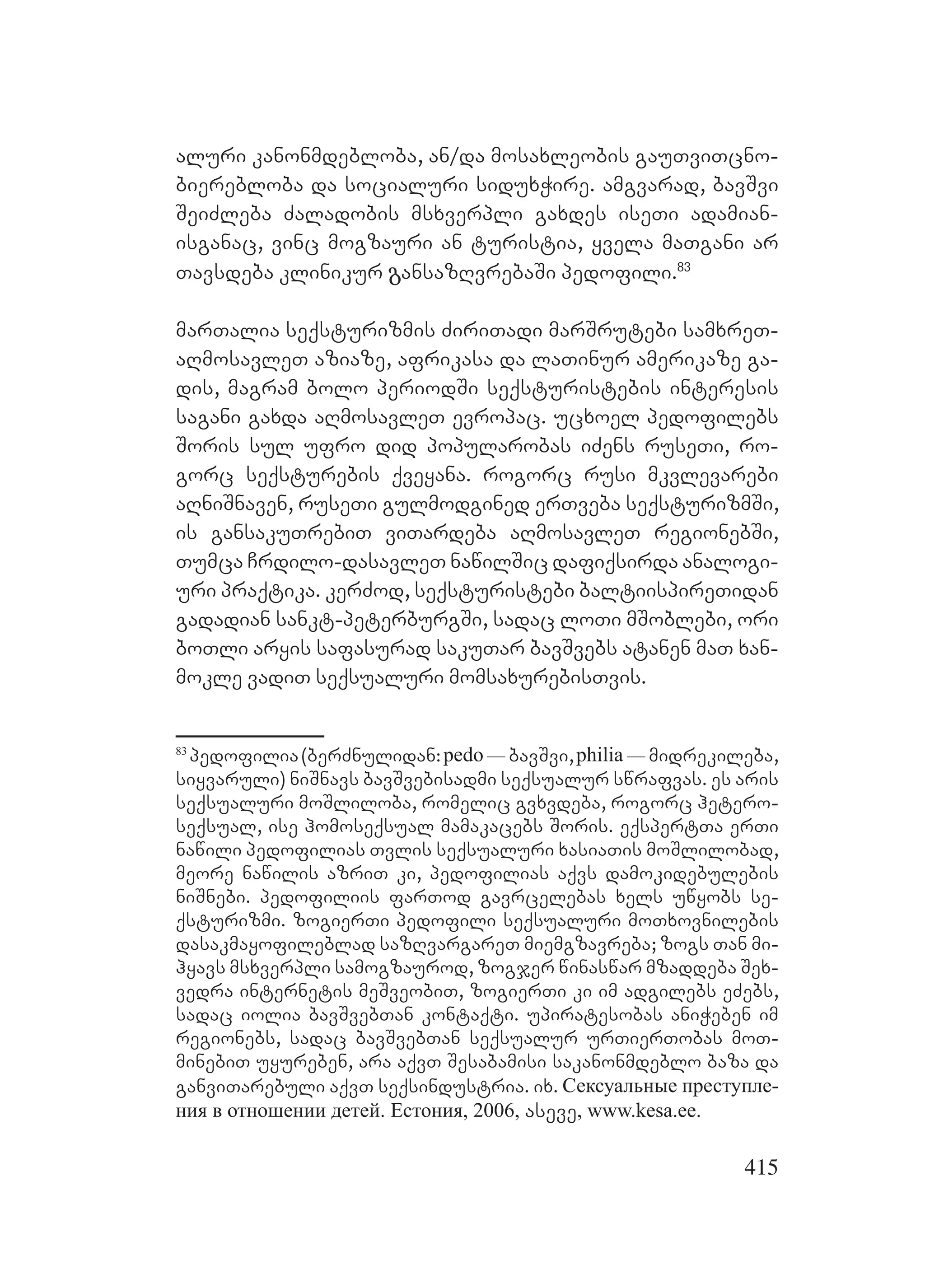 415
aluri kanonmdebloba, an/da mosaxleobis gauTviTcno-
bierebloba da socialuri siduxWire. amgvarad, bavSvi
SeiZleba Zaladobis msxverpli gaxdes iseTi adamian-
isganac, vinc mogzauri an turistia, yvela maTgani ar
Tavsdeba klinikur გansazRvrebaSi pedofili.83
marTalia seqsturizmis ZiriTadi marSrutebi samxreT-
aRmosavleT aziaze, afrikasa da laTinur amerikaze ga-
dis, magram bolo periodSi seqsturistebis interesis
sagani gaxda aRmosavleT evropac. ucxoel pedofilebs
Soris sul ufro did popularobas iZens ruseTi, ro-
gorc seqsturebis qveyana. rogorc rusi mkvlevarebi
aRniSnaven, ruseTi gulmodgined erTveba seqsturizmSi,
is gansakuTrebiT viTardeba aRmosavleT regionebSi,
Tumca Crdilo-dasavleT nawilSic dafiqsirda analogi-
uri praqtika. kerZod, seqsturistebi baltiispireTidan
gadadian sankt-peterburgSi, sadac loTi mSoblebi, ori
boTli aryis safasurad sakuTar bavSvebs atanen maT xan-
mokle vadiT seqsualuri momsaxurebisTvis.
83
pedofilia(berZnulidan:pedo_bavSvi,philia_midrekileba,
siyvaruli) niSnavs bavSvebisadmi seqsualur swrafvas. es aris
seqsualuri moSliloba, romelic gvxvdeba, rogorc hetero-
seqsual, ise homoseqsual mamakacebs Soris. eqspertTa erTi
nawili pedofilias Tvlis seqsualuri xasiaTis moSlilobad,
meore nawilis azriT ki, pedofilias aqvs damokidebulebis
niSnebi. pedofiliis farTod gavrcelebas xels uwyobs se-
qsturizmi. zogierTi pedofili seqsualuri moTxovnilebis
dasakmayofileblad sazRvargareT miemgzavreba; zogs Tan mi-
hyavs msxverpli samogzaurod, zogjer winaswar mzaddeba Sex-
vedra internetis meSveobiT, zogierTi ki im adgilebs eZebs,
sadac iolia bavSvebTan kontaqti. upiratesobas aniWeben im
regionebs, sadac bavSvebTan seqsualur urTierTobas moT-
minebiT uyureben, ara aqvT Sesabamisi sakanonmdeblo baza da
ganviTarebuli aqvT seqsindustria. ix. Сексуальные преступле-
ния в отношении детей. Естония, 2006, aseve, www.kesa.ee.
 