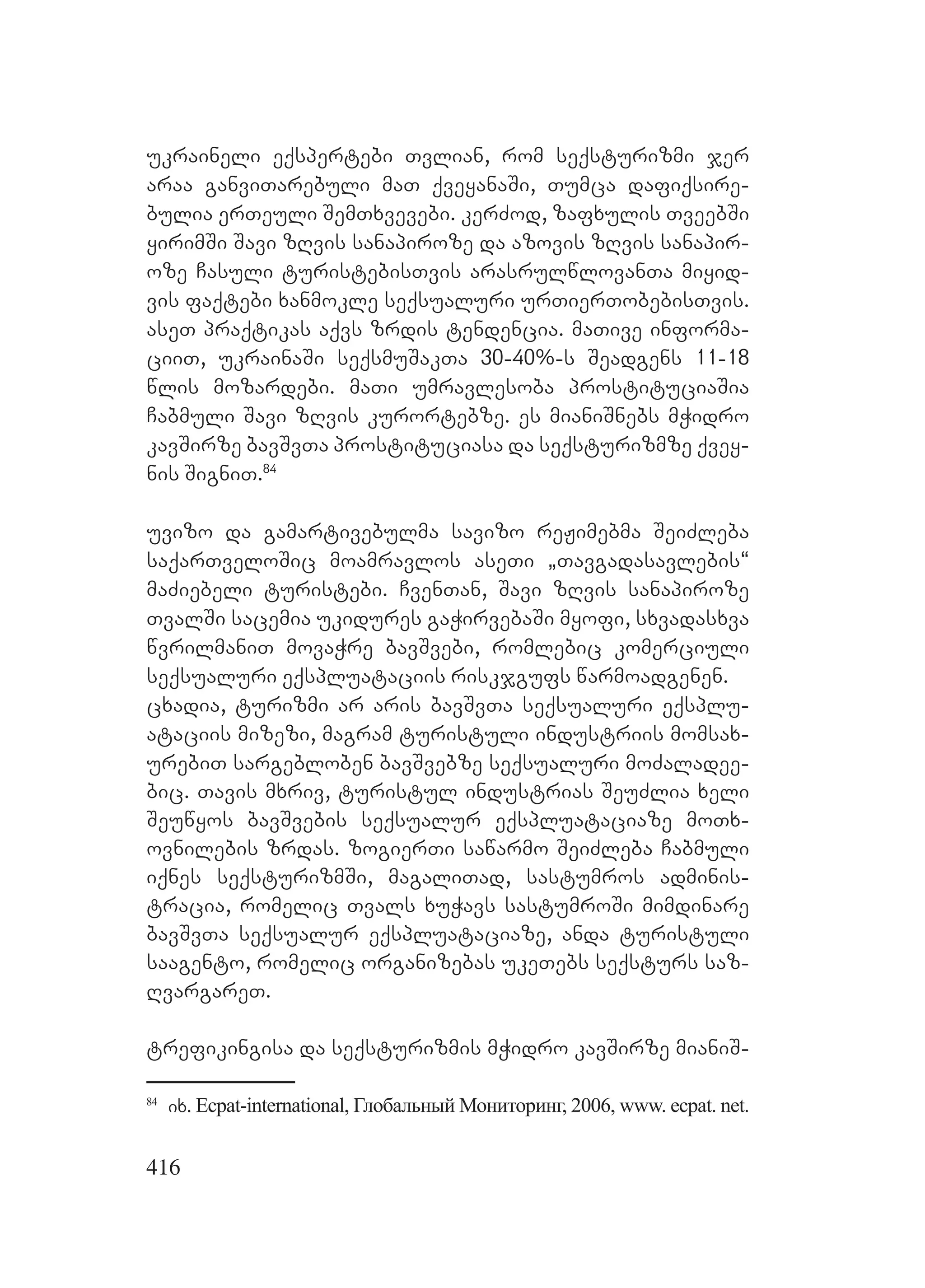 416
ukraineli eqspertebi Tvlian, rom seqsturizmi jer
araa ganviTarebuli maT qveyanaSi, Tumca dafiqsire-
bulia erTeuli SemTxvevebi. kerZod, zafxulis TveebSi
yirimSi Savi zRvis sanapiroze da azovis zRvis sanapir-
oze Casuli turistebisTvis arasrulwlovanTa miyid-
vis faqtebi xanmokle seqsualuri urTierTobebisTvis.
aseT praqtikas aqvs zrdis tendencia. maTive informa-
ciiT, ukrainaSi seqsmuSakTa 30-40%-s Seadgens 11-18
wlis mozardebi. maTi umravlesoba prostituciaSia
Cabmuli Savi zRvis kurortebze. es mianiSnebs mWidro
kavSirze bavSvTa prostituciasa da seqsturizmze qvey-
nis SigniT.84
uvizo da gamartivebulma savizo reJimebma SeiZleba
saqarTveloSic moamravlos aseTi `Tavgadasavlebis~
maZiebeli turistebi. CvenTan, Savi zRvis sanapiroze
TvalSi sacemia ukidures gaWirvebaSi myofi, sxvadasxva
wvrilmaniT movaWre bavSvebi, romlebic komerciuli
seqsualuri eqspluataciis riskjgufs warmoadgenen.
cxadia, turizmi ar aris bavSvTa seqsualuri eqsplu-
ataciis mizezi, magram turistuli industriis momsax-
urebiT sargebloben bavSvebze seqsualuri moZaladee-
bic. Tavis mxriv, turistul industrias SeuZlia xeli
Seuwyos bavSvebis seqsualur eqspluataciaze moTx-
ovnilebis zrdas. zogierTi sawarmo SeiZleba Cabmuli
iqnes seqsturizmSi, magaliTad, sastumros adminis-
tracia, romelic Tvals xuWavs sastumroSi mimdinare
bavSvTa seqsualur eqspluataciaze, anda turistuli
saagento, romelic organizebas ukeTebs seqsturs saz-
RvargareT.
trefikingisa da seqsturizmis mWidro kavSirze mianiS-
84
ix. Ecpat-international, Глобальный Мониторинг, 2006, www. ecpat. net.
 