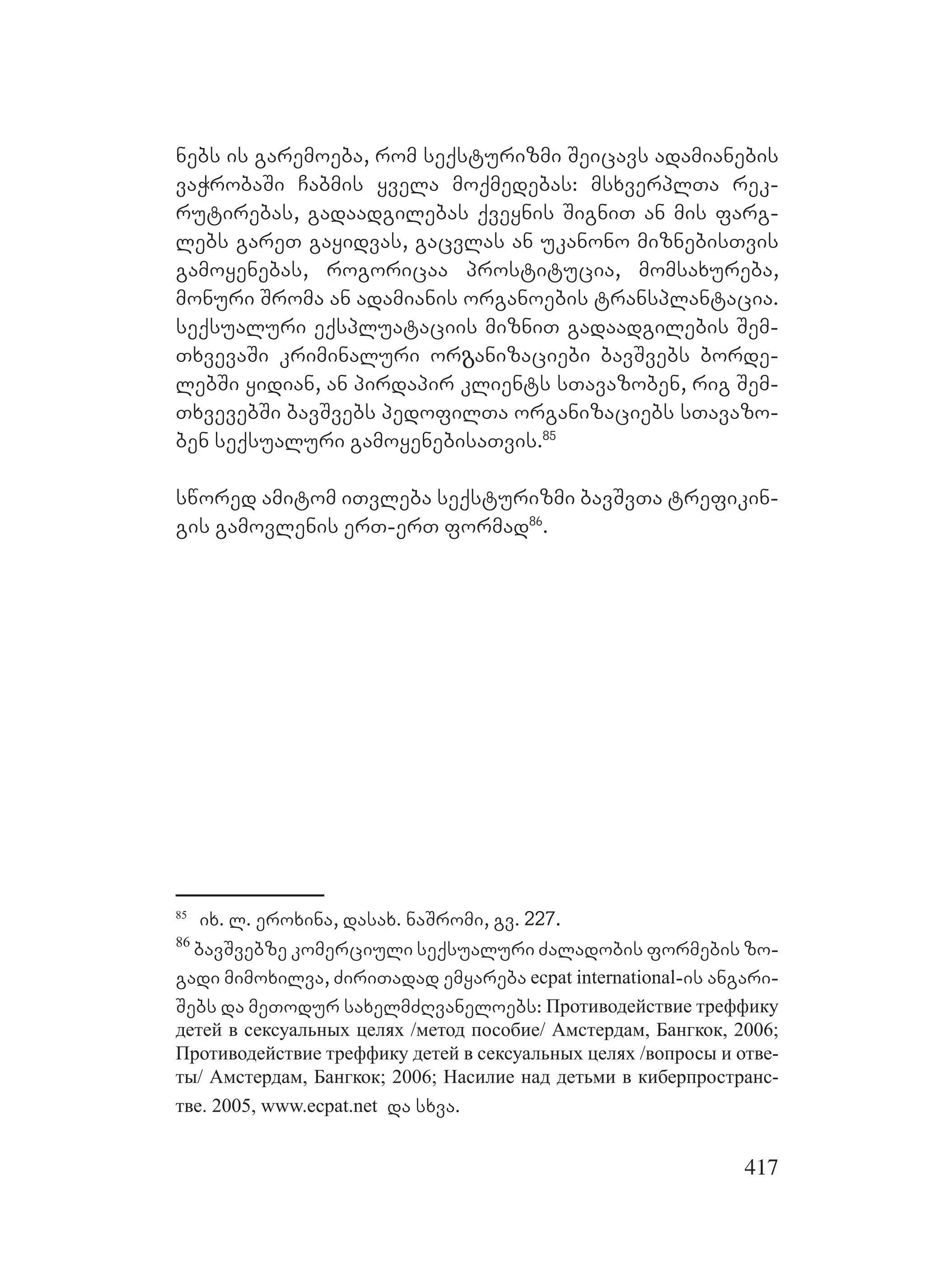 417
nebs is garemoeba, rom seqsturizmi Seicavs adamianebis
vaWrobaSi Cabmis yvela moqmedebas: msxverplTa rek-
rutirebas, gadaadgilebas qveynis SigniT an mis farg-
lebs gareT gayidvas, gacvlas an ukanono miznebisTvis
gamoyenebas, rogoricaa prostitucia, momsaxureba,
monuri Sroma an adamianis organoebis transplantacia.
seqsualuri eqspluataciis mizniT gadaadgilebis Sem-
TxvevaSi kriminaluri orგanizaciebi bavSvebs borde-
lebSi yidian, an pirdapir klients sTavazoben, rig Sem-
TxvevebSi bavSvebs pedofilTa organizaciebs sTavazo-
ben seqsualuri gamoyenebisaTvis.85
swored amitom iTvleba seqsturizmi bavSvTa trefikin-
gis gamovlenis erT-erT formad86
.
85
ix. l. eroxina, dasax. naSromi, gv. 227.
86
bavSvebze komerciuli seqsualuri Zaladobis formebis zo-
gadi mimoxilva, ZiriTadad emyareba ecpat international-is angari-
Sebs da meTodur saxelmZRvaneloebs: Противодействие треффику
детей в сексуальных целях /метод пособие/ Амстердам, Бангкок, 2006;
Противодействие треффику детей в сексуальных целях /вопросы и отве-
ты/ Амстердам, Бангкок; 2006; Насилие над детьми в киберпространс-
тве. 2005, www.ecpat.net da sxva.
 