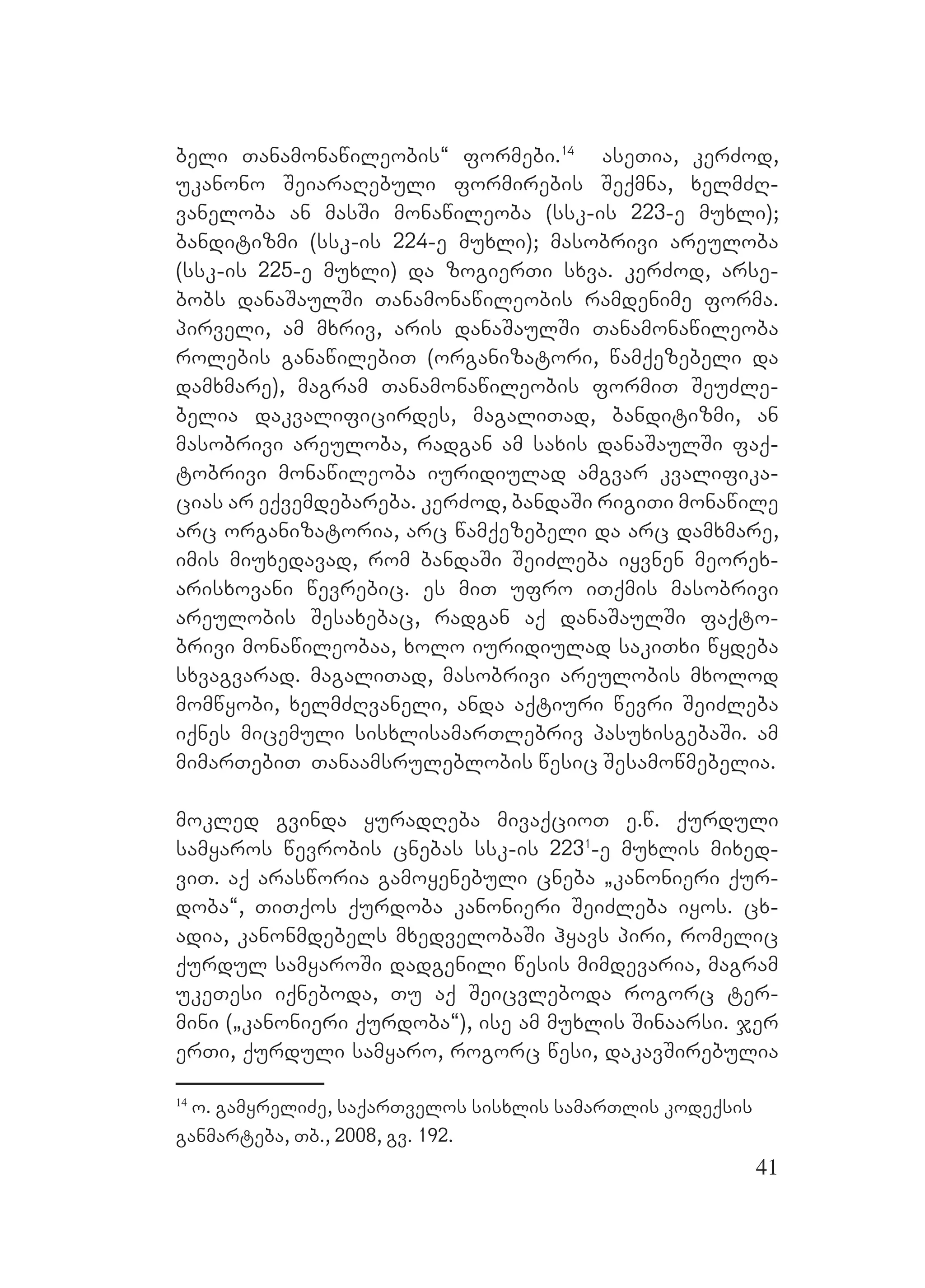 41
beli Tanamonawileobis~ formebi.14
aseTia, kerZod,
ukanono SeiaraRebuli formirebis Seqmna, xelmZR-
vaneloba an masSi monawileoba (ssk-is 223-e muxli);
banditizmi (ssk-is 224-e muxli); masobrivi areuloba
(ssk-is 225-e muxli) da zogierTi sxva. kerZod, arse-
bobs danaSaulSi Tanamonawileobis ramdenime forma.
pirveli, am mxriv, aris danaSaulSi Tanamonawileoba
rolebis ganawilebiT (organizatori, wamqezebeli da
damxmare), magram Tanamonawileobis formiT SeuZle-
belia dakvalificirdes, magaliTad, banditizmi, an
masobrivi areuloba, radgan am saxis danaSaulSi faq-
tobrivi monawileoba iuridiulad amgvar kvalifika-
cias ar eqvemdebareba. kerZod, bandaSi rigiTi monawile
arc organizatoria, arc wamqezebeli da arc damxmare,
imis miuxedavad, rom bandaSi SeiZleba iyvnen meorex-
arisxovani wevrebic. es miT ufro iTqmis masobrivi
areulobis Sesaxebac, radgan aq danaSaulSi faqto-
brivi monawileobaa, xolo iuridiulad sakiTxi wydeba
sxvagvarad. magaliTad, masobrivi areulobis mxolod
momwyobi, xelmZRvaneli, anda aqtiuri wevri SeiZleba
iqnes micemuli sisxlisamarTlebriv pasuxisgebaSi. am
mimarTebiT Tanaamsruleblobis wesic Sesamowmebelia.
mokled gvinda yuradReba mivaqcioT e.w. qurduli
samyaros wevrobis cnebas ssk-is 2231
-e muxlis mixed-
viT. aq arasworia gamoyenebuli cneba `kanonieri qur-
doba~, TiTqos qurdoba kanonieri SeiZleba iyos. cx-
adia, kanonmdebels mxedvelobaSi hyavs piri, romelic
qurdul samyaroSi dadgenili wesis mimdevaria, magram
ukeTesi iqneboda, Tu aq Seicvleboda rogorc ter-
mini (`kanonieri qurdoba~), ise am muxlis Sinaarsi. jer
erTi, qurduli samyaro, rogorc wesi, dakavSirebulia
14
o. gamyreliZe, saqarTvelos sisxlis samarTlis kodeqsis
ganmarteba, Tb., 2008, gv. 192.
 