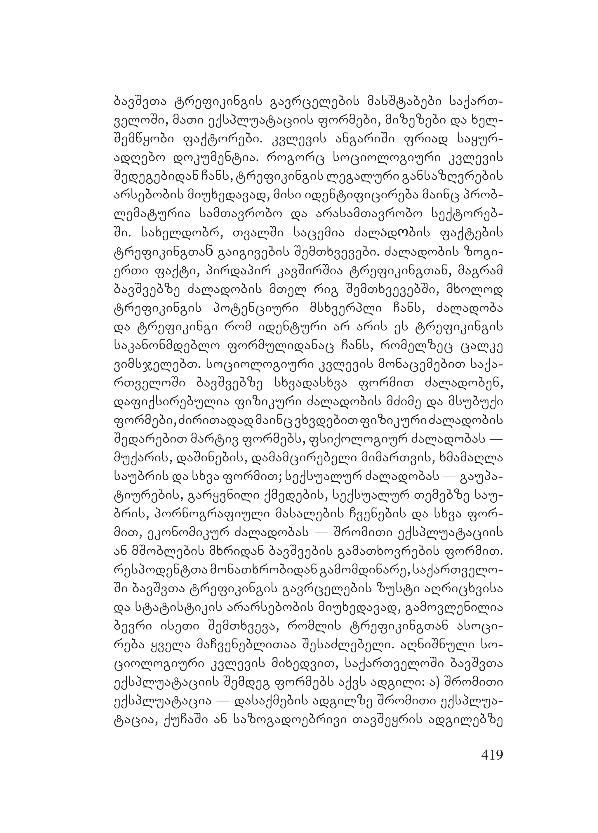 419
bavSvTa trefikingis gavrcelebis masStabebi saqarT-
veloSi, maTi eqspluataciis formebi, mizezebi da xel-
Semwyobi faqtorebi. kvlevis angariSi friad sayur-
adRebo dokumentia. rogorc sociologiuri kvlevis
Sedegebidan Cans, trefikingis legaluri gansazRvrebis
arsebobis miuxedavad, misi identificireba mainc prob-
lematuria samTavrobo da arasamTavrobo seqtoreb-
Si. saxeldobr, TvalSi sacemia Zalაdოbis faqtebis
trefikingTaნ gaigivebis SemTxvevebi. Zaladobis zogi-
erTi faqti, pirdapir kavSirSia trefikingTan, magram
bavSvebze Zaladobis mTel rig SemTxvevebSi, mxolod
trefikingis potenciuri msxverpli Cans, Zaladoba
da trefikingi rom identuri ar aris es trefikingis
sakanonmdeblo formulidanac Cans, romelzec calke
vimsjelebT. sociologiuri kvlevis monacemebiT saqa-
rTveloSi bavSvebze sxvadasxva formiT Zaladoben,
dafiqsirebulia fizikuri Zaladobis mZime da msubuqi
formebi,ZiriTadadmaincvxvdebiTfizikuriZaladobis
SedarebiT martiv formebs, fsiqologiur Zaladobas _
muqaris, daSinebis, damamcirebeli mimarTvis, xmamaRla
saubris da sxva formiT; seqsualur Zaladobas _ gaupa-
tiurebis, garyvnili qmedebis, seqsualur Temebze sau-
bris, pornografiuli masalebis Cvenebis da sxva for-
miT, ekonomikur Zaladobas _ SromiTi eqspluataciis
an mSoblebis mxridan bavSvebis gamaTxovrebis formiT.
respodentTamonaTxrobidangamomdinare,saqarTvelo-
Si bavSvTa trefikingis gavrcelebis zusti aRricxvisa
da statistikis ararsebobis miuxedavad, gamovlenilia
bevri iseTi SemTxveva, romlis trefikingTan asoci-
reba yvela maCvenebliTaa SesaZlebeli. aRniSnuli so-
ciologiuri kvlevis mixedviT, saqarTveloSi bavSvTa
eqspluataciis Semdeg formebs aqvs adgili: a) SromiTi
eqspluatacia _ dasaqmebis adgilze SromiTi eqsplua-
tacia, quCaSi an sazogadoebrivi TavSeyris adgilebze
 