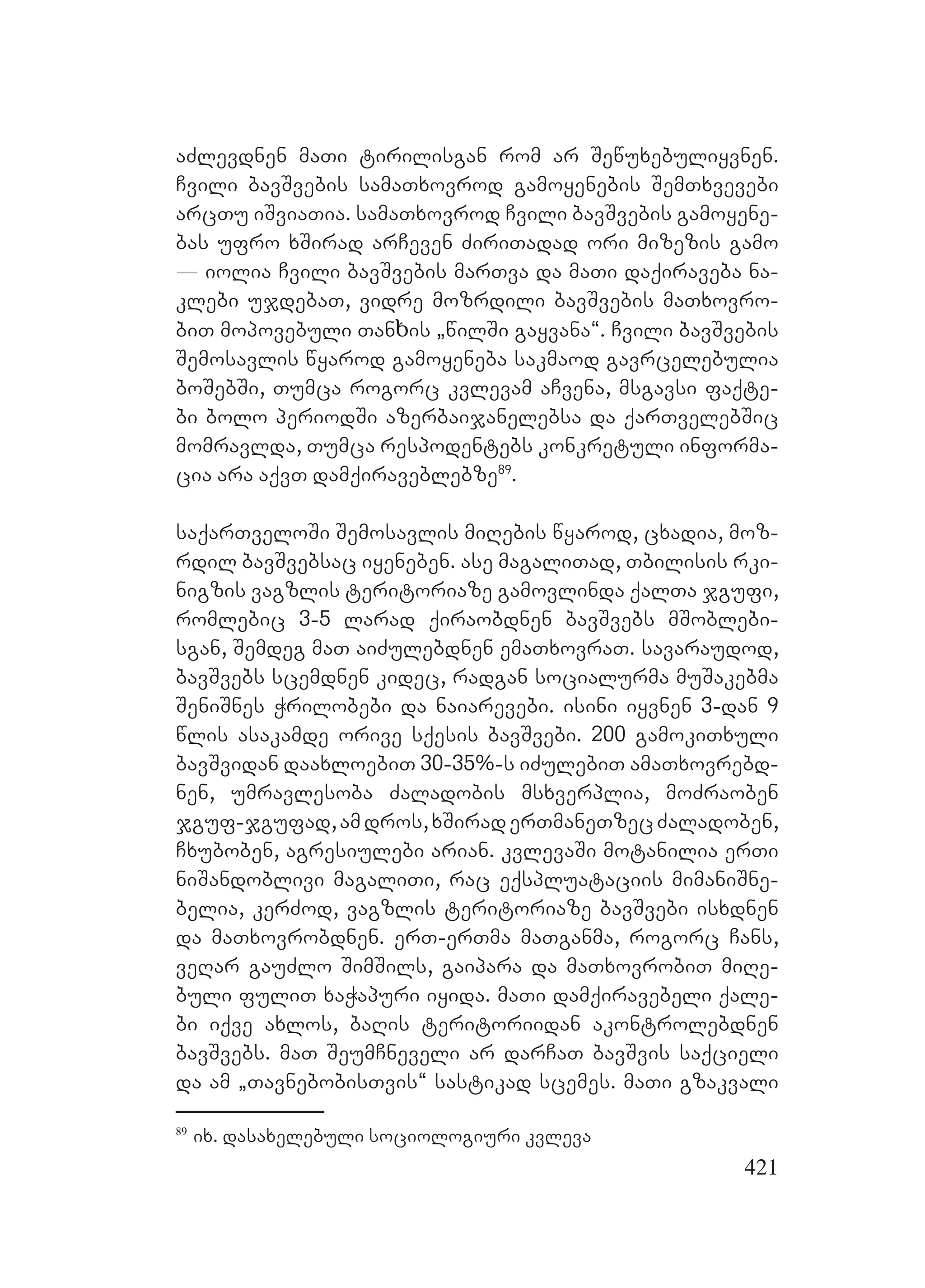 421
aZlevdnen maTi tirilisgan rom ar Sewuxebuliyvnen.
Cvili bavSvebis samaTxovrod gamoyenebis SemTxvevebi
arcTu iSviaTia. samaTxovrod Cvili bavSvebis gamoyene-
bas ufro xSirad arCeven ZiriTadad ori mizezis gamo
_ iolia Cvili bavSvebis marTva da maTi daqiraveba na-
klebi ujdebaT, vidre mozrdili bavSvebis maTxovro-
biT mopovebuli Tanხis `wilSi gayvana~. Cvili bavSvebis
Semosavlis wyarod gamoyeneba sakmaod gavrcelebulia
boSebSi, Tumca rogorc kvlevam aCvena, msgavsi faqte-
bi bolo periodSi azerbaijanelebsa da qarTvelebSic
momravlda, Tumca respodentebs konkretuli informa-
cia ara aqvT damqiraveblebze89
.
saqarTveloSi Semosavlis miRebis wyarod, cxadia, moz-
rdil bavSvebsac iyeneben. ase magaliTad, Tbilisis rki-
nigzis vagzlis teritoriaze gamovlinda qalTa jgufi,
romlebic 3-5 larad qiraobdnen bavSvebs mSoblebi-
sgan, Semdeg maT aiZulebdnen emaTxovraT. savaraudod,
bavSvebs scemdnen kidec, radgan socialurma muSakebma
SeniSnes Wrilobebi da naiarevebi. isini iyvnen 3-dan 9
wlis asakamde orive sqesis bavSvebi. 200 gamokiTxuli
bavSvidan daaxloebiT 30-35%-s iZulebiT amaTxovrebd-
nen, umravlesoba Zaladobis msxverplia, moZraoben
jguf-jgufad,amdros,xSiraderTmaneTzecZaladoben,
Cxuboben, agresiulebi arian. kvlevaSi motanilia erTi
niSandoblivi magaliTi, rac eqspluataciis mimaniSne-
belia, kerZod, vagzlis teritoriaze bavSvebi isxdnen
da maTxovrobdnen. erT-erTma maTganma, rogorc Cans,
veRar gauZlo SimSils, gaipara da maTxovrobiT miRe-
buli fuliT xaWapuri iyida. maTi damqiravebeli qale-
bi iqve axlos, baRis teritoriidan akontrolebdnen
bavSvebs. maT SeumCneveli ar darCaT bavSvis saqcieli
da am `TavnebobisTvis~ sastikad scemes. maTi gzakvali
89
ix. dasaxelebuli sociologiuri kvleva
 