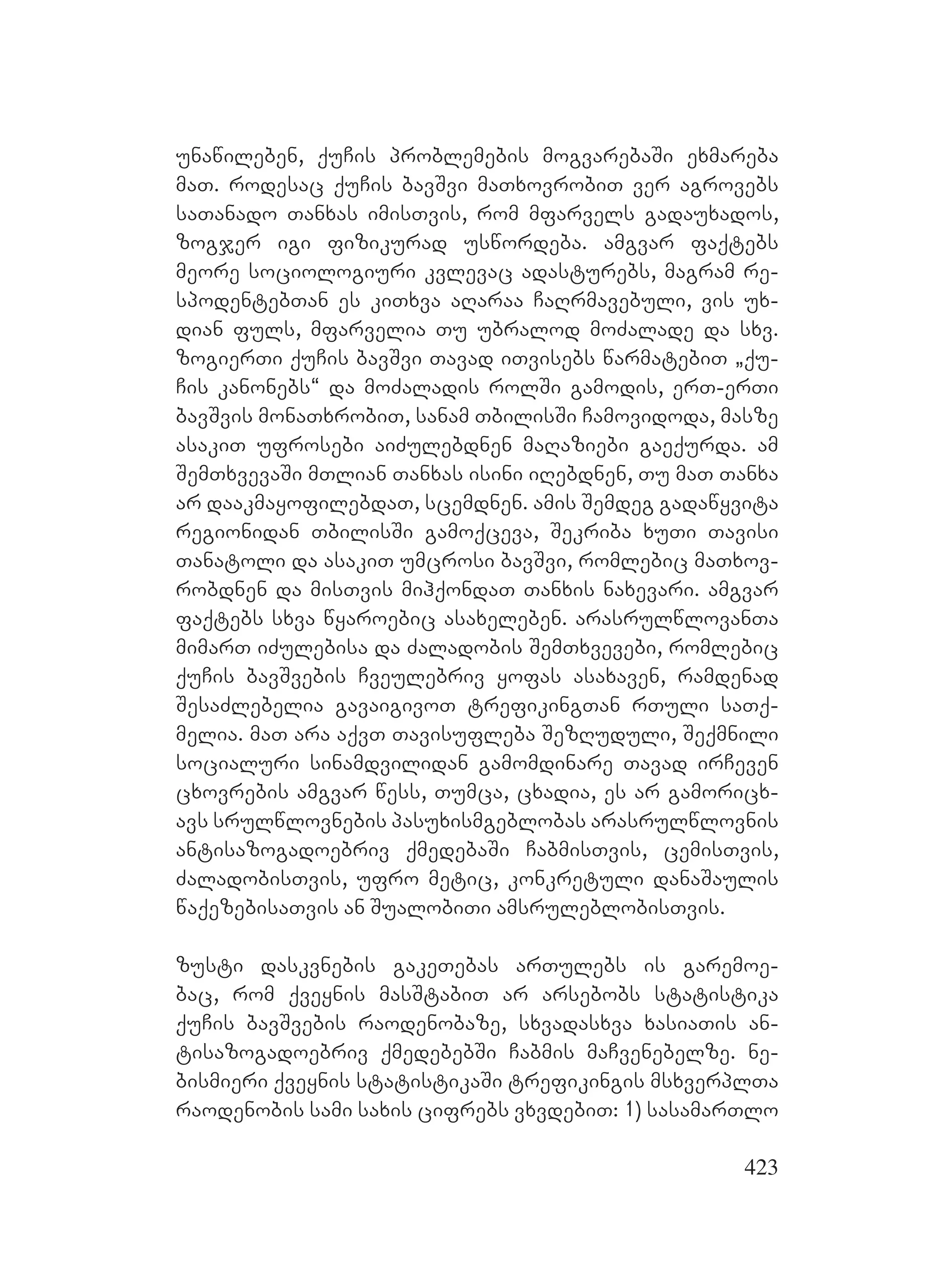 423
unawileben, quCis problemebis mogvarebaSi exmareba
maT. rodesac quCis bavSvi maTxovrobiT ver agrovebs
saTanado Tanxas imisTvis, rom mfarvels gadauxados,
zogjer igi fizikurad uswordeba. amgvar faqtebs
meore sociologiuri kvlevac adasturebs, magram re-
spodentebTan es kiTxva aRaraa CaRrmavebuli, vis ux-
dian fuls, mfarvelia Tu ubralod moZalade da sxv.
zogierTi quCis bavSvi Tavad iTvisebs warmatebiT `qu-
Cis kanonebs~ da moZaladis rolSi gamodis, erT-erTi
bavSvis monaTxrobiT, sanam TbilisSi Camovidoda, masze
asakiT ufrosebi aiZulebdnen maRaziebi gaequrda. am
SemTxvevaSi mTlian Tanxas isini iRebdnen, Tu maT Tanxa
ar daakmayofilebdaT, scemdnen. amis Semdeg gadawyvita
regionidan TbilisSi gamoqceva, Sekriba xuTi Tavisi
Tanatoli da asakiT umcrosi bavSvi, romlebic maTxov-
robdnen da misTvis mihqondaT Tanxis naxevari. amgvar
faqtebs sxva wyaroebic asaxeleben. arasrulwlovanTa
mimarT iZulebisa da Zaladobis SemTxvevebi, romlebic
quCis bavSvebis Cveulebriv yofas asaxaven, ramdenad
SesaZlebelia gavaigivoT trefikingTan rTuli saTq-
melia. maT ara aqvT Tavisufleba SezRuduli, Seqmnili
socialuri sinamdvilidan gamomdinare Tavad irCeven
cxovrebis amgvar wess, Tumca, cxadia, es ar gamoricx-
avs srulwlovnebis pasuxismgeblobas arasrulwlovnis
antisazogadoebriv qmedebaSi CabmisTvis, cemisTvis,
ZaladobisTvis, ufro metic, konkretuli danaSaulis
waqezebisaTvis an SualobiTi amsruleblobisTvis.
zusti daskvnebis gakeTebas arTulebs is garemoe-
bac, rom qveynis masStabiT ar arsebobs statistika
quCis bavSvebis raodenobaze, sxvadasxva xasiaTis an-
tisazogadoebriv qmedebebSi Cabmis maCvenebelze. ne-
bismieri qveynis statistikaSi trefikingis msxverplTa
raodenobis sami saxis cifrebs vxvdebiT: 1) sasamarTlo
 