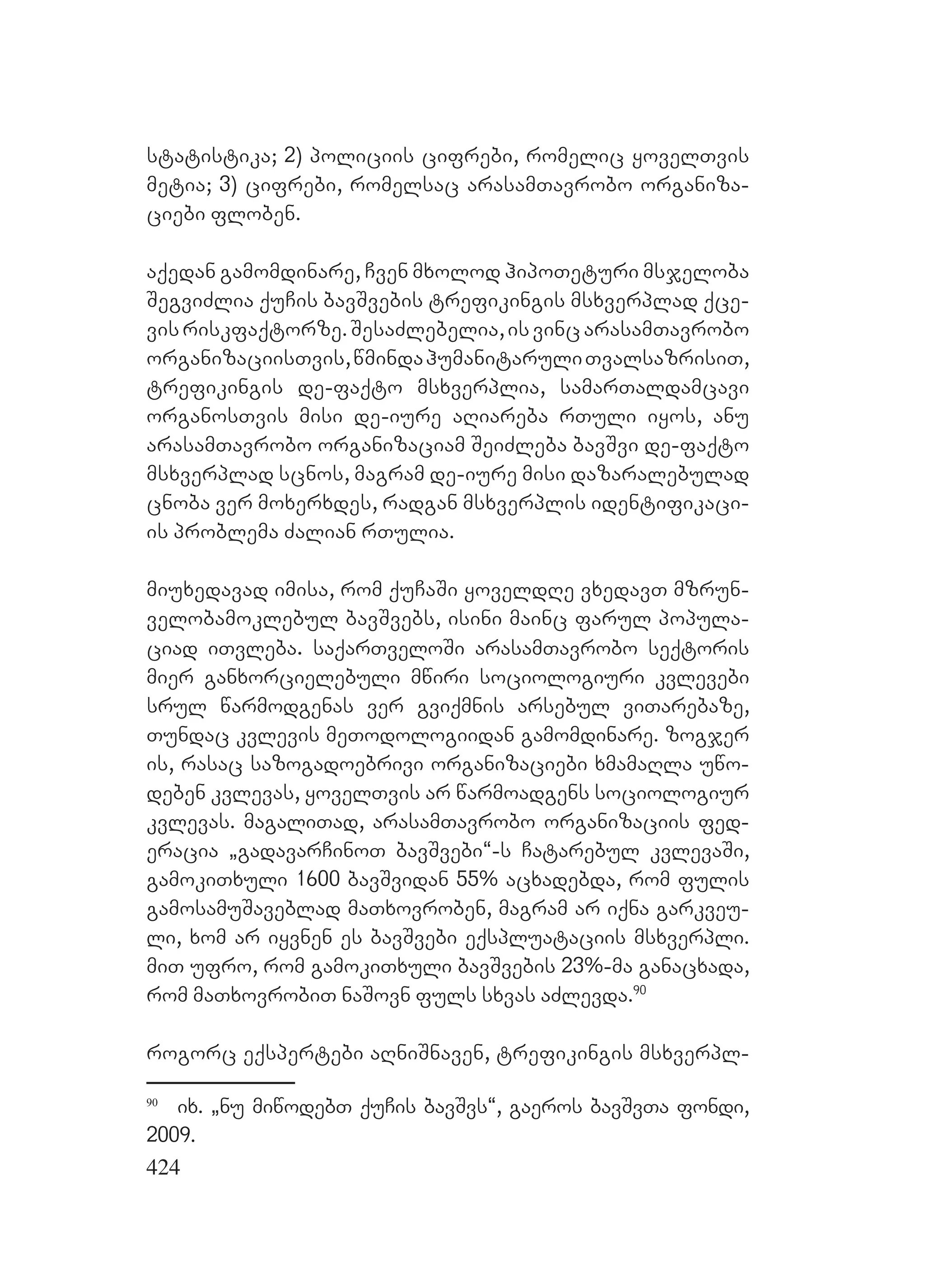 424
statistika; 2) policiis cifrebi, romelic yovelTvis
metia; 3) cifrebi, romelsac arasamTavrobo organiza-
ciebi floben.
aqedan gamomdinare, Cven mxolod hipoTeturi msjeloba
SegviZlia quCis bavSvebis trefikingis msxverplad qce-
visriskfaqtorze.SesaZlebelia,isvincarasamTavrobo
organizaciisTvis,wmindahumanitaruliTvalsazrisiT,
trefikingis de-faqto msxverplia, samarTaldamcavi
organosTvis misi de-iure aRiareba rTuli iyos, anu
arasamTavrobo organizaciam SeiZleba bavSvi de-faqto
msxverplad scnos, magram de-iure misi dazaralebulad
cnoba ver moxerxdes, radgan msxverplis identifikaci-
is problema Zalian rTulia.
miuxedavad imisa, rom quCaSi yoveldRe vxedavT mzrun-
velobamoklebul bavSvebs, isini mainc farul popula-
ciad iTvleba. saqarTveloSi arasamTavrobo seqtoris
mier ganxorcielebuli mwiri sociologiuri kvlevebi
srul warmodgenas ver gviqmnis arsebul viTarebaze,
Tundac kvlevis meTodologiidan gamomdinare. zogjer
is, rasac sazogadoebrivi organizaciebi xmamaRla uwo-
deben kvlevas, yovelTvis ar warmoadgens sociologiur
kvlevas. magaliTad, arasamTavrobo organizaciis fed-
eracia `gadavarCinoT bavSvebi~-s Catarebul kvlevaSi,
gamokiTxuli 1600 bavSvidan 55% acxadebda, rom fulis
gamosamuSaveblad maTxovroben, magram ar iqna garkveu-
li, xom ar iyvnen es bavSvebi eqspluataciis msxverpli.
miT ufro, rom gamokiTxuli bavSvebis 23%-ma ganacxada,
rom maTxovrobiT naSovn fuls sxvas aZlevda.90
rogorc eqspertebi aRniSnaven, trefikingis msxverpl-
90
ix. `nu miwodebT quCis bavSvs~, gaeros bavSvTa fondi,
2009.
 