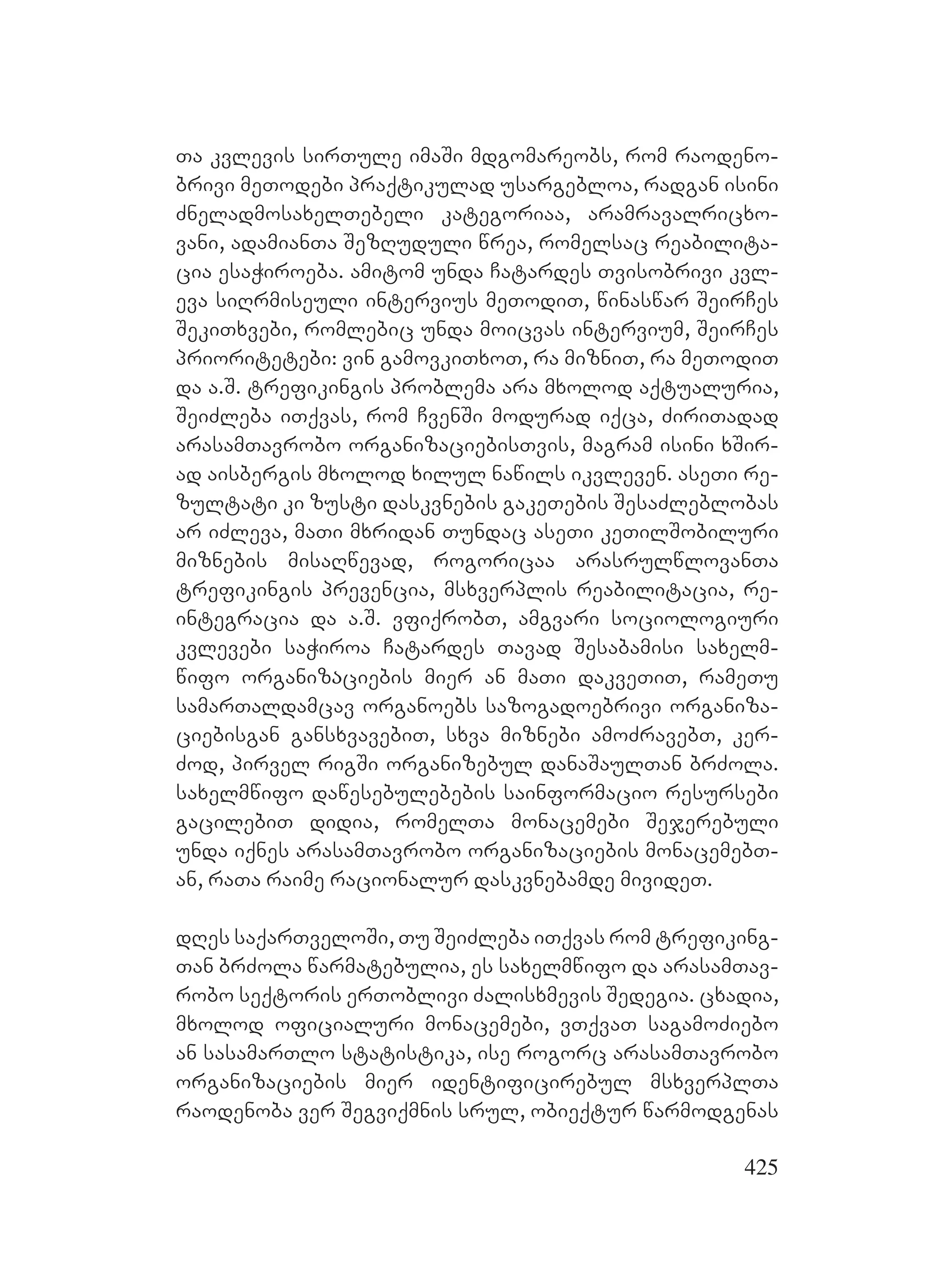 425
Ta kvlevis sirTule imaSi mdgomareobs, rom raodeno-
brivi meTodebi praqtikulad usargebloa, radgan isini
ZneladmosaxelTebeli kategoriaa, aramravalricxo-
vani, adamianTa SezRuduli wrea, romelsac reabilita-
cia esaWiroeba. amitom unda Catardes Tvisobrivi kvl-
eva siRrmiseuli intervius meTodiT, winaswar SeirCes
SekiTxvebi, romlebic unda moicvas intervium, SeirCes
prioritetebi: vin gamovkiTxoT, ra mizniT, ra meTodiT
da a.S. trefikingis problema ara mxolod aqtualuria,
SeiZleba iTqvas, rom CvenSi modurad iqca, ZiriTadad
arasamTavrobo organizaciebisTvis, magram isini xSir-
ad aisbergis mxolod xilul nawils ikvleven. aseTi re-
zultati ki zusti daskvnebis gakeTebis SesaZleblobas
ar iZleva, maTi mxridan Tundac aseTi keTilSobiluri
miznebis misaRwevad, rogoricaa arasrulwlovanTa
trefikingis prevencia, msxverplis reabilitacia, re-
integracia da a.S. vfiqrobT, amgvari sociologiuri
kvlevebi saWiroa Catardes Tavad Sesabamisi saxelm-
wifo organizაciebis mier an maTi dakveTiT, rameTu
samarTaldamcav organoebs sazogadoebrivi organiza-
ciebisgan gansxvavebiT, sxva miznebi amoZravebT, ker-
Zod, pirvel rigSi organizebul danaSaulTan brZola.
saxelmwifo dawesebulebebis sainformacio resursebi
gacilebiT didia, romelTa monacemebi Sejerebuli
unda iqnes arasamTavrobo organizaciebis monacemebT-
an, raTa raime racionalur daskvnebamde mivideT.
dRes saqarTveloSi, Tu SeiZleba iTqvas rom trefiking-
Tan brZola warmatebulia, es saxelmwifo da arasamTav-
robo seqtoris erToblivi Zalisxmevis Sedegia. cxadia,
mxolod oficialuri monacemebi, vTqvaT sagamoZiebo
an sasamarTlo statistika, ise rogorc arasamTavrobo
organizaciebis mier identificirebul msxverplTa
raodenoba ver Segviqmnis srul, obieqtur warmodgenas
 