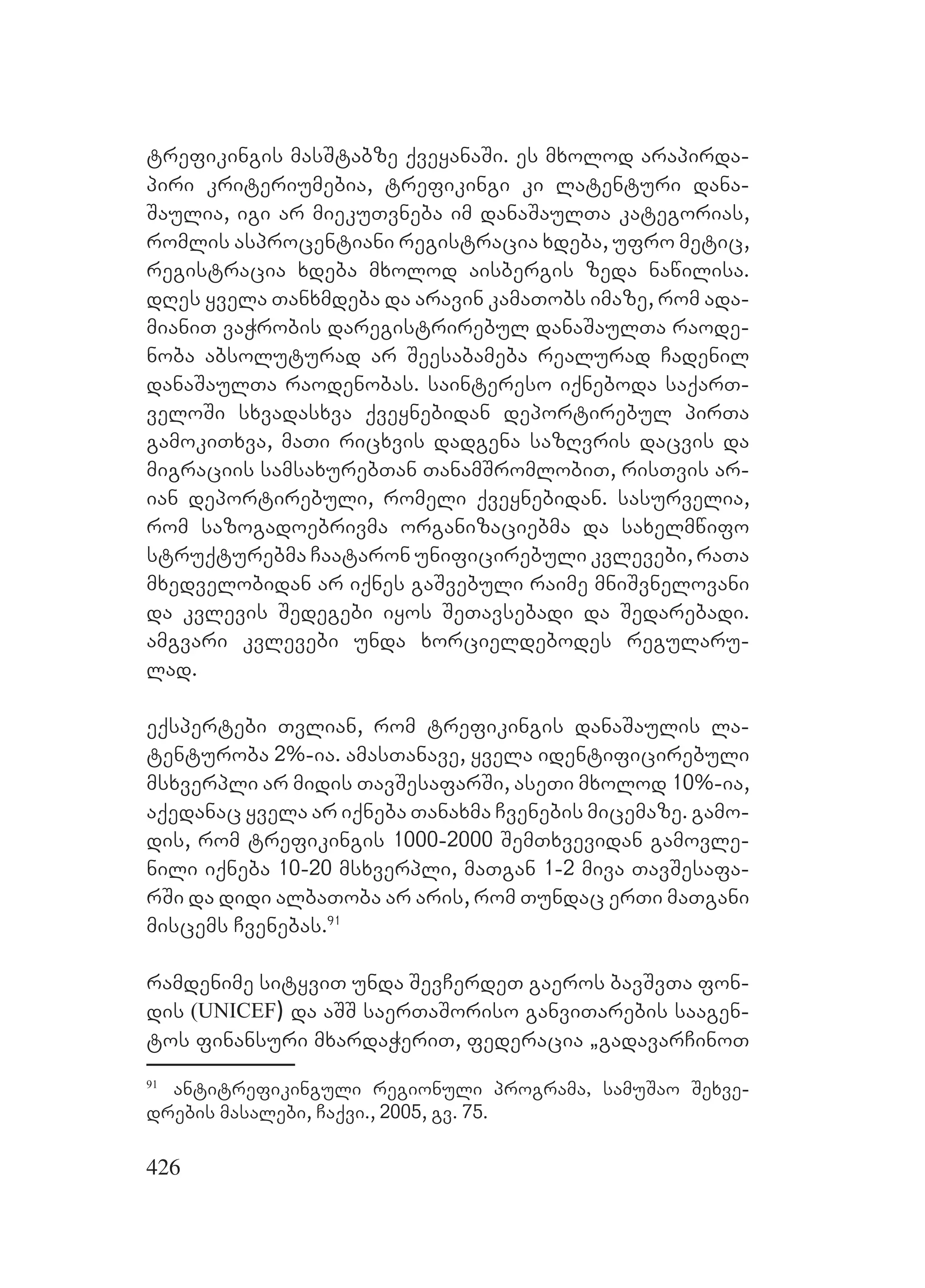 426
trefikingis masStabze qveyanaSi. es mxolod arapirda-
piri kriteriumebia, trefikingi ki latenturi dana-
Saulia, igi ar miekuTvneba im danaSaulTa kategorias,
romlis asprocentiani registracia xdeba, ufro metic,
registracia xdeba mxolod aisbergis zeda nawilisa.
dRes yvela Tanxmdeba da aravin kamaTobs imaze, rom ada-
mianiT vaWrobis daregistrirebul danaSaulTa raode-
noba absoluturad ar Seesabameba realurad Cadenil
danaSaulTa raodenobas. saintereso iqneboda saqarT-
veloSi sxvadasxva qveynebidan deportirebul pirTa
gamokiTxva, maTi ricxvis dadgena sazRvris dacvis da
migraciis samsaxurebTan TanamSromlobiT, risTvis ar-
ian deportirebuli, romeli qveynebidan. sasurvelia,
rom sazogadoebrivma organizaciebma da saxelmwifo
struqturebma Caataron unificirebuli kvlevebi, raTa
mxedvelobidan ar iqnes gaSvebuli raime mniSvnelovani
da kvlevis Sedegebi iyos SeTavsebadi da Sedarebadi.
amgvari kvlevebi unda xorcieldebodes regularu-
lad.
eqspertebi Tvlian, rom trefikingis danaSaulis la-
tenturoba 2%-ia. amasTanave, yvela identificirebuli
msxverpli ar midis TavSesafarSi, aseTi mxolod 10%-ia,
aqedanac yvela ar iqneba Tanaxma Cvenebis micemaze. gamo-
dis, rom trefikingis 1000-2000 SemTxvevidan gamovle-
nili iqneba 10-20 msxverpli, maTgan 1-2 miva TavSesafa-
rSi da didi albaToba ar aris, rom Tundac erTi maTgani
miscems Cvenebas.91
ramdenime sityviT unda SevCerdeT gaeros bavSvTa fon-
dis (UNICEF) da aSS saerTaSoriso ganviTarebis saagen-
tos finansuri mxardaWeriT, federacia `gadavarCinoT
91
antitrefikinguli regionuli programa, samuSao Sexve-
drebis masalebi, Caqvi., 2005, gv. 75.
 