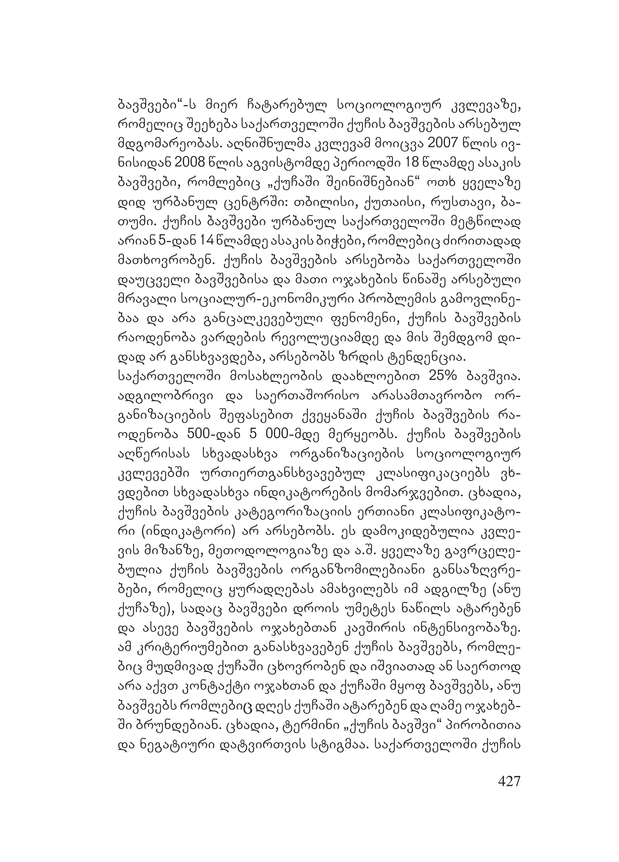 427
bavSvebi~-s mier Catarebul sociologiur kvlevaze,
romelic Seexeba saqarTveloSi quCis bavSvebis arsebul
mdgomareobas. aRniSnulma kvlevam moicva 2007 wlis iv-
nisidan 2008 wlis agvistomde periodSi 18 wlamde asakis
bavSvebi, romlebic `quCaSi SeiniSnebian~ oTx yvelaze
did urbanul centrSi: Tbilisi, quTaisi, rusTavi, ba-
Tumi. quCis bavSvebi urbanul saqarTveloSi metwilad
arian5-dan14wlamdeasakisbiWebi,romlebicZiriTadad
maTxovroben. quCis bavSvebis arseboba saqarTveloSi
daucveli bavSvebisa da maTi ojaxebis winaSe arsebuli
mravali socialur-ekonomikuri problemis gamovline-
baa da ara gancalkevebuli fenomeni, quCis bavSvebis
raodenoba vardebis revoluciamde da mis Semdgom di-
dad ar gansxvavdeba, arsebobs zrdis tendencia.
saqarTveloSi mosaxleobis daaxloebiT 25% bavSvia.
adgilobrivi da saerTaSoriso arasamTavrobo or-
ganizaciebis SefasebiT qveyanaSi quCis bavSvebis ra-
odenoba 500-dan 5 000-mde meryeobs. quCis bavSvebis
aRwerisas sxvadasxva organizaciebis sociologiur
kvlevebSi urTierTgansxvavebul klasifikaciebs vx-
vdebiT sxvadasxva indikatorebis momarjvebiT. cxadia,
quCis bavSvebis kategorizaciis erTiani klasifikato-
ri (indikatori) ar arsebobs. es damokidebulia kvle-
vis mizanze, meTodologiaze da a.S. yvelaze gavrcele-
bulia quCis bavSvebis organzomilebiani gansazRvre-
bebi, romelic yuradRebas amaxvilebs im adgilze (anu
quCaze), sadac bavSvebi drois umetes nawils atareben
da aseve bavSvebis ojaxebTan kavSiris intensivobaze.
am kriteriumebiT ganasxvaveben quCis bavSvebs, romle-
bic mudmivad quCaSi cxovroben da iSviaTad an saerTod
ara aqvT kontaqti ojaxTan da quCaSi myof bavSvebs, anu
bavSvebs romlebiცdRes quCaSi atareben da Rame ojaxeb-
Si brundebian. cxadia, termini `quCis bavSvi~ pirobiTia
da negatiuri datvirTvis stigmaa. saqarTveloSi quCis
 