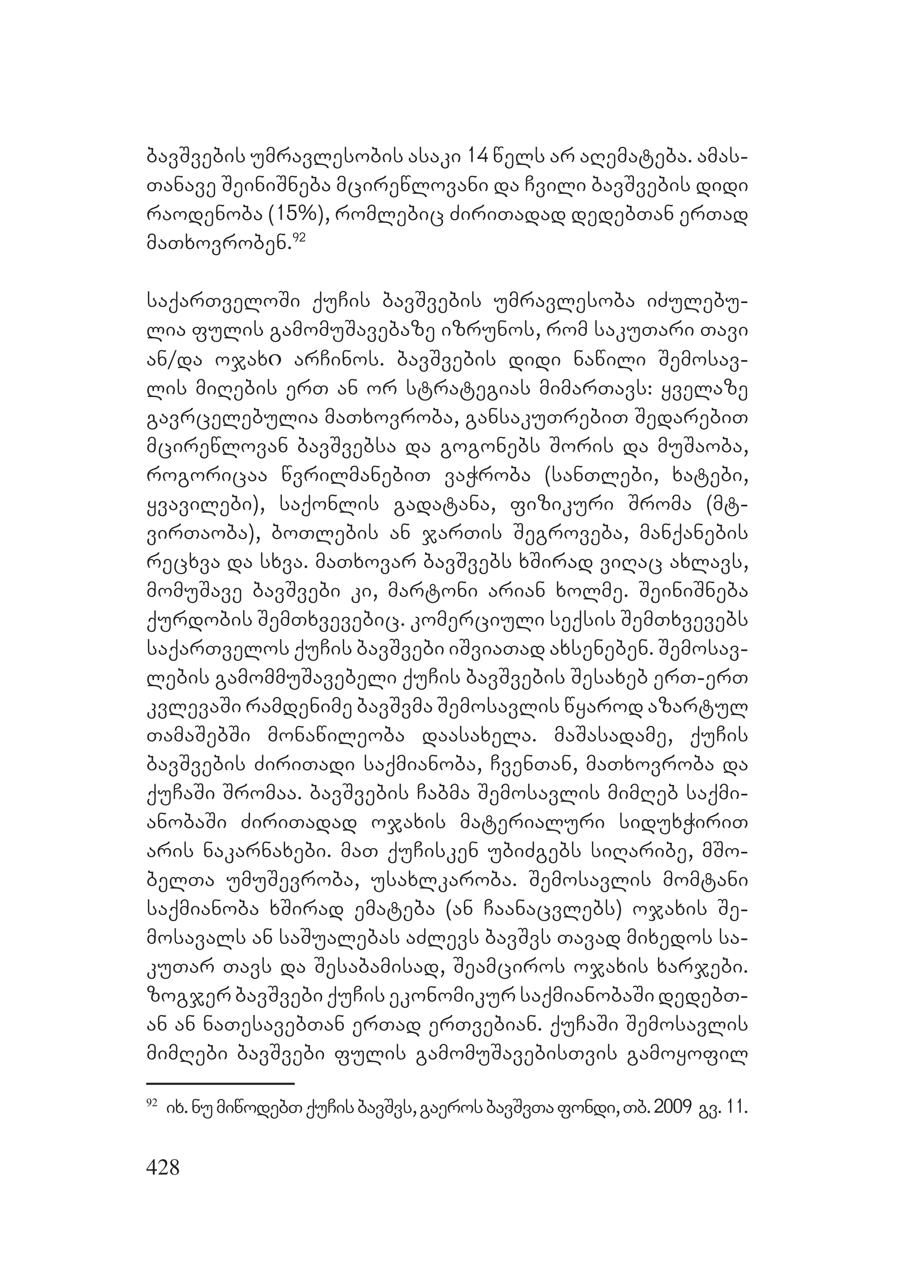 428
bavSvebis umravlesobis asaki 14 wels ar aRemateba. amas-
Tanave SeiniSneba mcirewlovani da Cvili bavSvebis didi
raodenoba (15%), romlebic ZiriTadad dedebTan erTad
maTxovroben.92
saqarTveloSi quCis bavSvebis umravlesoba iZulebu-
lia fulis gamomuSavebaze izrunos, rom sakuTari Tavi
an/da ojaxი arCinos. bavSvebis didi nawili Semosav-
lis miRebis erT an or strategias mimarTavs: yvelaze
gavrcelebulia maTxovroba, gansakuTrebiT SedarebiT
mcirewlovan bavSvebsa da gogonebs Soris da muSaoba,
rogoricaa wvrilmanebiT vaWroba (sanTlebi, xatebi,
yvavilebi), saqonlis gadatana, fizikuri Sroma (mt-
virTaoba), boTlebis an jarTis Segroveba, manqanebis
recxva da sxva. maTxovar bavSvebs xSirad viRac axlavs,
momuSave bavSvebi ki, martoni arian xolme. SeiniSneba
qurdobis SemTxvevebic. komerciuli seqsis SemTxvevebs
saqarTvelos quCis bavSvebi iSviaTad axseneben. Semosav-
lebis gamommuSavebeli quCis bavSvebis Sesaxeb erT-erT
kvlevaSi ramdenime bavSvma Semosavlis wyarod azartul
TamaSebSi monawileoba daasaxela. maSasadame, quCis
bavSvebis ZiriTadi saqmianoba, CvenTan, maTxovroba da
quCaSi Sromaa. bavSvebis Cabma Semosavlis mimReb saqmi-
anobaSi ZiriTadad ojaxis materialuri siduxWiriT
aris nakarnaxebi. maT quCisken ubiZgebs siRaribe, mSo-
belTa umuSevroba, usaxlkaroba. Semosavlis momtani
saqmianoba xSirad emateba (an Caanacvlebs) ojaxis Se-
mosavals an saSualebas aZlevs bavSvs Tavad mixedos sa-
kuTar Tavs da Sesabamisad, Seamciros ojaxis xarjebi.
zogjer bavSvebi quCis ekonomikur saqmianobaSi dedebT-
an an naTesavebTan erTad erTvebian. quCaSi Semosavlis
mimRebi bavSvebi fulis gamomuSavebisTvis gamoyofil
92
ix.numiwodebTquCisbavSvs,gaerosbavSvTafondi,Tb.2009 gv.11.
 