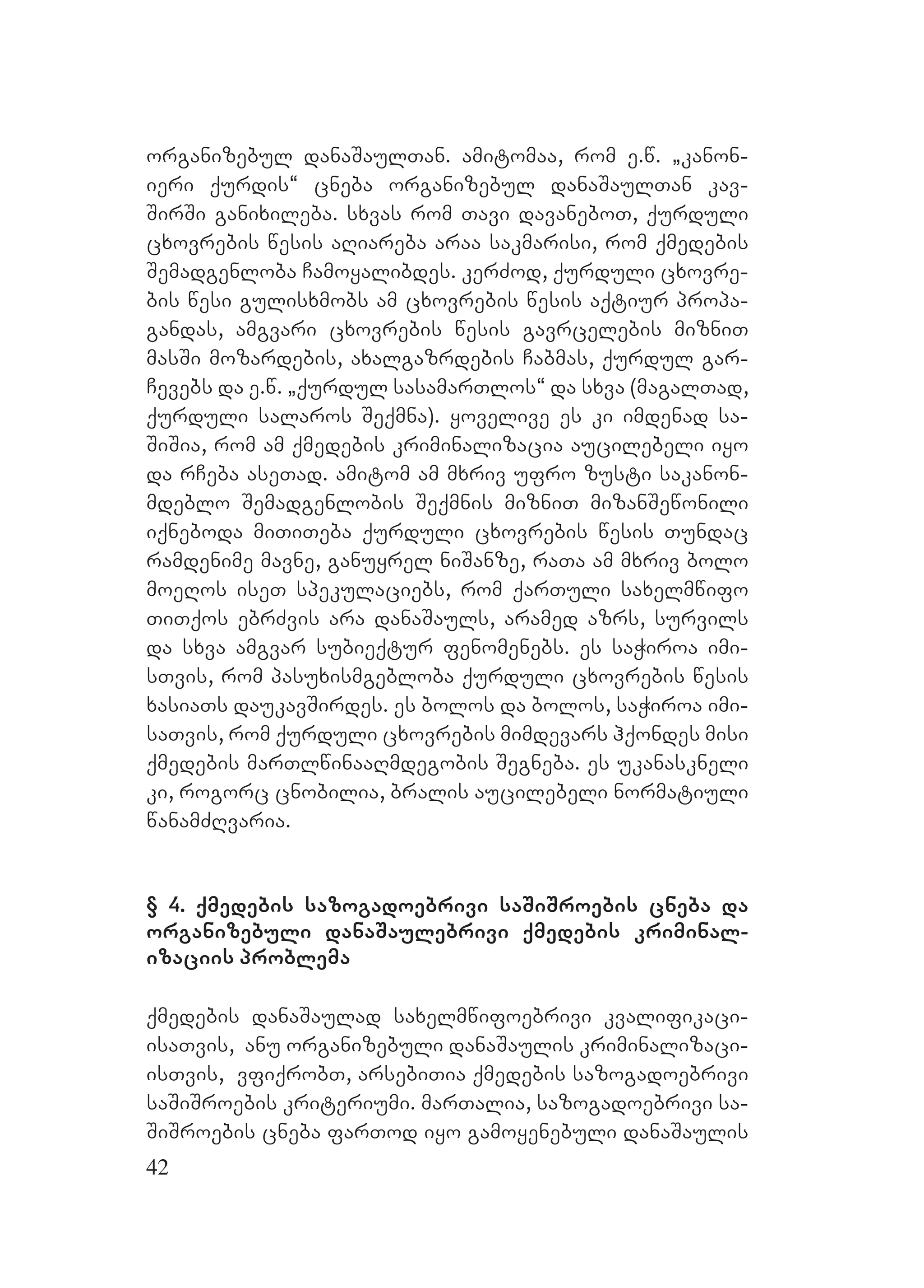 42
organizebul danaSaulTan. amitomaa, rom e.w. `kanon-
ieri qurdis~ cneba organizebul danaSaulTan kav-
SirSi ganixileba. sxvas rom Tavi davaneboT, qurduli
cxovrebis wesis aRiareba araa sakmarisi, rom qmedebis
Semadgenloba Camoyalibdes. kerZod, qurduli cxovre-
bis wesi gulisxmobs am cxovrebis wesis aqtiur propa-
gandas, amgvari cxovrebis wesis gavrcelebis mizniT
masSi mozardebis, axalgazrdebis Cabmas, qurdul gar-
Cevebs da e.w. `qurdul sasamarTlos~ da sxva (magalTad,
qurduli salaros Seqmna). yovelive es ki imdenad sa-
SiSia, rom am qmedebis kriminalizacia aucilebeli iyo
da rCeba aseTad. amitom am mxriv ufro zusti sakanon-
mdeblo Semadgenlobis Seqmnis mizniT mizanSewonili
iqneboda miTiTeba qurduli cxovrebis wesis Tundac
ramdenime mavne, ganuyrel niSanze, raTa am mxriv bolo
moeRos iseT spekulaciebs, rom qarTuli saxelmwifo
TiTqos ebrZvis ara danaSauls, aramed azrs, survils
da sxva amgvar subieqtur fenomenebs. es saWiroa imi-
sTvis, rom pasuxismgebloba qurduli cxovrebis wesis
xasiaTs daukavSirdes. es bolos da bolos, saWiroa imi-
saTvis, rom qurduli cxovrebis mimdevars hqondes misi
qmedebis marTlwinaaRmdegobis Segneba. es ukanaskneli
ki, rogorc cnobilia, bralis aucilebeli normatiuli
wanamZRvaria.
§ 4. qmedebis sazogadoebrivi saSiSroebis cneba da
organizebuli danaSaulebrivi qmedebis kriminal-
izaciis problema
qmedebis danaSaulad saxelmwifoebrivi kvalifikaci-
isaTvis, anu organizebuli danaSaulis kriminalizaci-
isTvis, vfiqrobT, arsebiTia qmedebis sazogadoebrivi
saSiSroebis kriteriumi. marTalia, sazogadoebrivi sa-
SiSroebis cneba farTod iyo gamoyenebuli danaSaulis
 