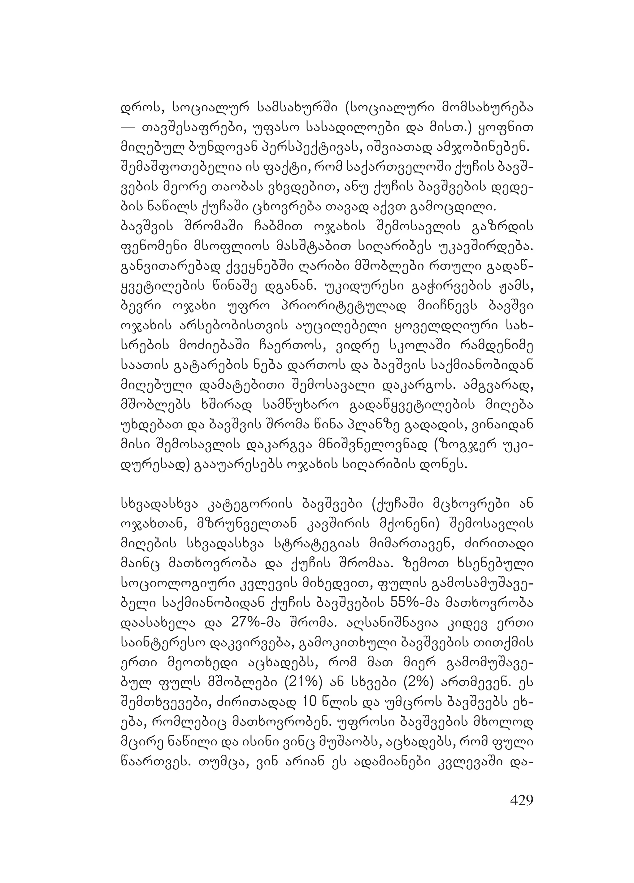 429
dros, socialur samsaxurSi (socialuri momsaxureba
_ TavSesafrebi, ufaso sasadiloebi da misT.) yofniT
miRebul bundovan perspeqtivas, iSviaTad amjobineben.
SemaSfoTebelia is faqti, rom saqarTveloSi quCis bavS-
vebis meore Taobas vxvdebiT, anu quCis bavSvebis dede-
bis nawils quCaSi cxovreba Tavad aqvT gamocdili.
bavSvis SromaSi CabmiT ojaxis Semosavlis gazrdis
fenomeni msoflios masStabiT siRaribes ukavSirdeba.
ganviTarebad qveynebSi Raribi mSoblebi rTuli gadaw-
yvetilebis winaSe dganan. ukiduresi gaWirvebis Jams,
bevri ojaxi ufro prioritetulad miiCnevs bavSvi
ojaxis arsebobisTvis aucilebeli yoveldRiuri sax-
srebis moZiebaSi CaerTos, vidre skolaSi ramdenime
saaTis gatarebis neba darTos da bavSvis saqmianobidan
miRebuli damatebiTi Semosavali dakargos. amgvarad,
mSoblebs xSirad samwuxaro gadawyvetilebis miReba
uxdebaT da bavSvis Sroma wina planze gadadis, vinaidan
misi Semosavlis dakargva mniSvnelovnad (zogjer uki-
duresad) gaauaresebs ojaxis siRaribis dones.
sxvadasxva kategoriis bavSvebi (quCaSi mcxovrebi an
ojaxTan, mzrunvelTan kavSiris mqoneni) Semosavlis
miRebis sxvadasxva strategias mimarTaven, ZiriTadi
mainc maTxovroba da quCis Sromaa. zemoT xsenebuli
sociologiuri kvlevis mixedviT, fulis gamosamuSave-
beli saqmianobidan quCis bavSvebis 55%-ma maTxovroba
daasaxela da 27%-ma Sroma. aRsaniSnavia kidev erTi
saintereso dakvirveba, gamokiTxuli bavSvebis TiTqmis
erTi meoTxedi acxadebs, rom maT mier gamomuSave-
bul fuls mSoblebi (21%) an sxvebi (2%) arTmeven. es
SemTxvevebi, ZiriTadad 10 wlis da umcros bavSvebs ex-
eba, romlebic maTxovroben. ufrosi bavSvebis mxolod
mcire nawili da isini vinc muSaobs, acxadebs, rom fuli
waarTves. Tumca, vin arian es adamianebi kvlevaSi da-
 