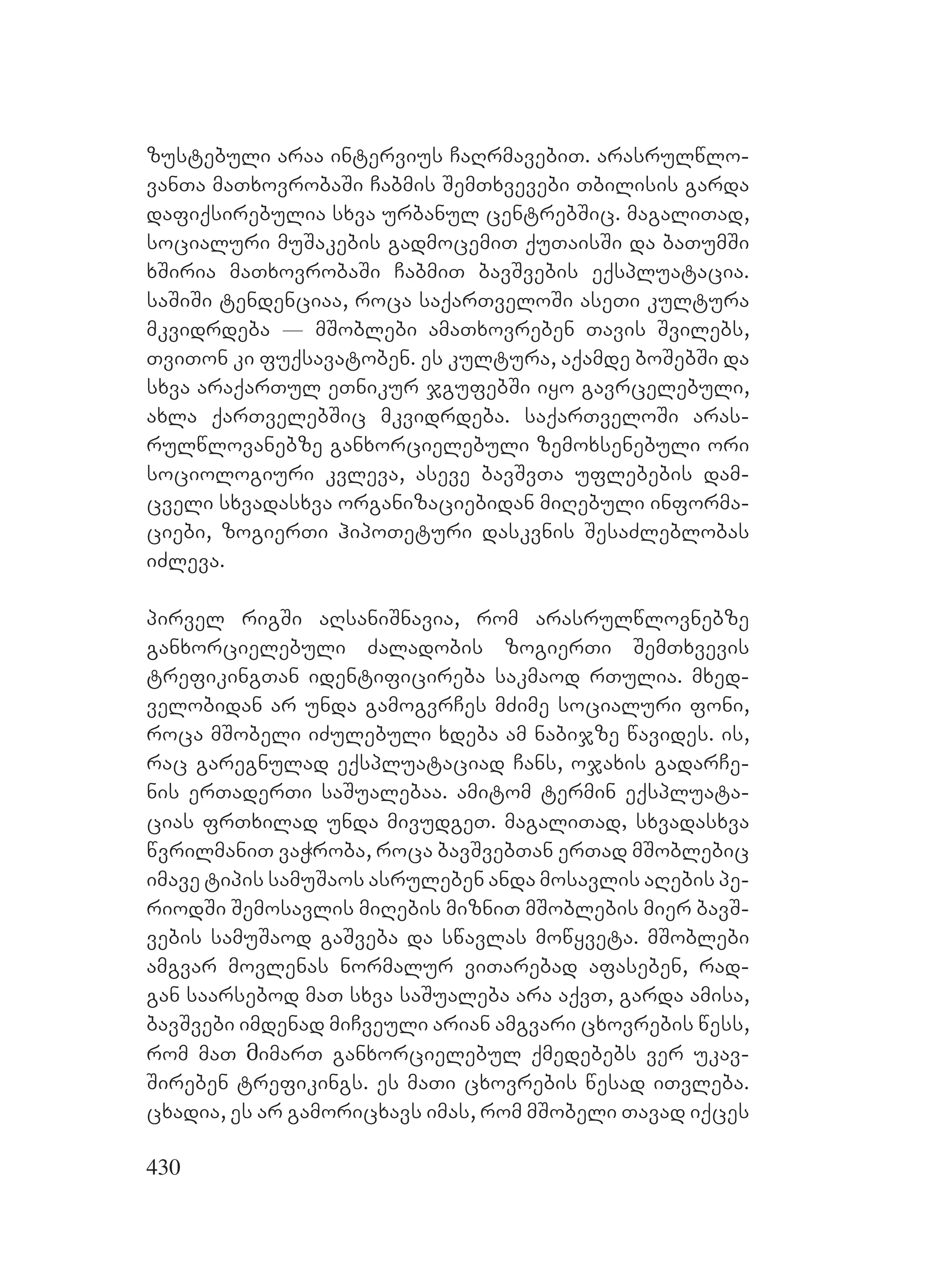 430
zustebuli araa intervius CaRrmavebiT. arasrulwlo-
vanTa maTxovrobaSi Cabmis SemTxvevebi Tbilisis garda
dafiqsirebulia sxva urbanul centrebSic. magaliTad,
socialuri muSakebis gadmocemiT quTaisSi da baTumSi
xSiria maTxovrobaSi CabmiT bavSvebis eqspluatacia.
saSiSi tendenciaa, roca saqarTveloSi aseTi kultura
mkvidrdeba _ mSoblebi amaTxovreben Tavis Svilebs,
TviTon ki fuqsavatoben. es kultura, aqamde boSebSi da
sxva araqarTul eTnikur jgufebSi iyo gavrcelebuli,
axla qarTvelebSic mkvidrdeba. saqarTveloSi aras-
rulwlovanebze ganxorcielebuli zemoxsenebuli ori
sociologiuri kvleva, aseve bavSvTa uflebebis dam-
cveli sxvadasxva organizaciebidan miRebuli informa-
ciebi, zogierTi hipoTeturi daskvnis SesaZleblobas
iZleva.
pirvel rigSi aRsaniSnavia, rom arasrulwlovnebze
ganxorcielebuli Zaladobis zogierTi SemTxvevis
trefikingTan identificireba sakmaod rTulia. mxed-
velobidan ar unda gamogvrCes mZime socialuri foni,
roca mSobeli iZulebuli xdeba am nabijze wavides. is,
rac garegnulad eqspluataciad Cans, ojaxis gadarCe-
nis erTaderTi saSualebaa. amitom termin eqspluata-
cias frTxilad unda mivudgeT. magaliTad, sxvadasxva
wvrilmaniT vaWroba, roca bavSvebTan erTad mSoblebic
imave tipis samuSaos asruleben anda mosavlis aRebis pe-
riodSi Semosavlis miRebis mizniT mSoblebis mier bavS-
vebis samuSaod gaSveba da swavlas mowyveta. mSoblebi
amgvar movlenas normalur viTarebad afaseben, rad-
gan saarsebod maT sxva saSualeba ara aqvT, garda amisa,
bavSvebi imdenad miCveuli arian amgvari cxovrebis wess,
rom maT მimarT ganxorcielebul qmedebebs ver ukav-
Sireben trefikings. es maTi cxovrebis wesad iTvleba.
cxadia, es ar gamoricxavs imas, rom mSobeli Tavad iqces
 