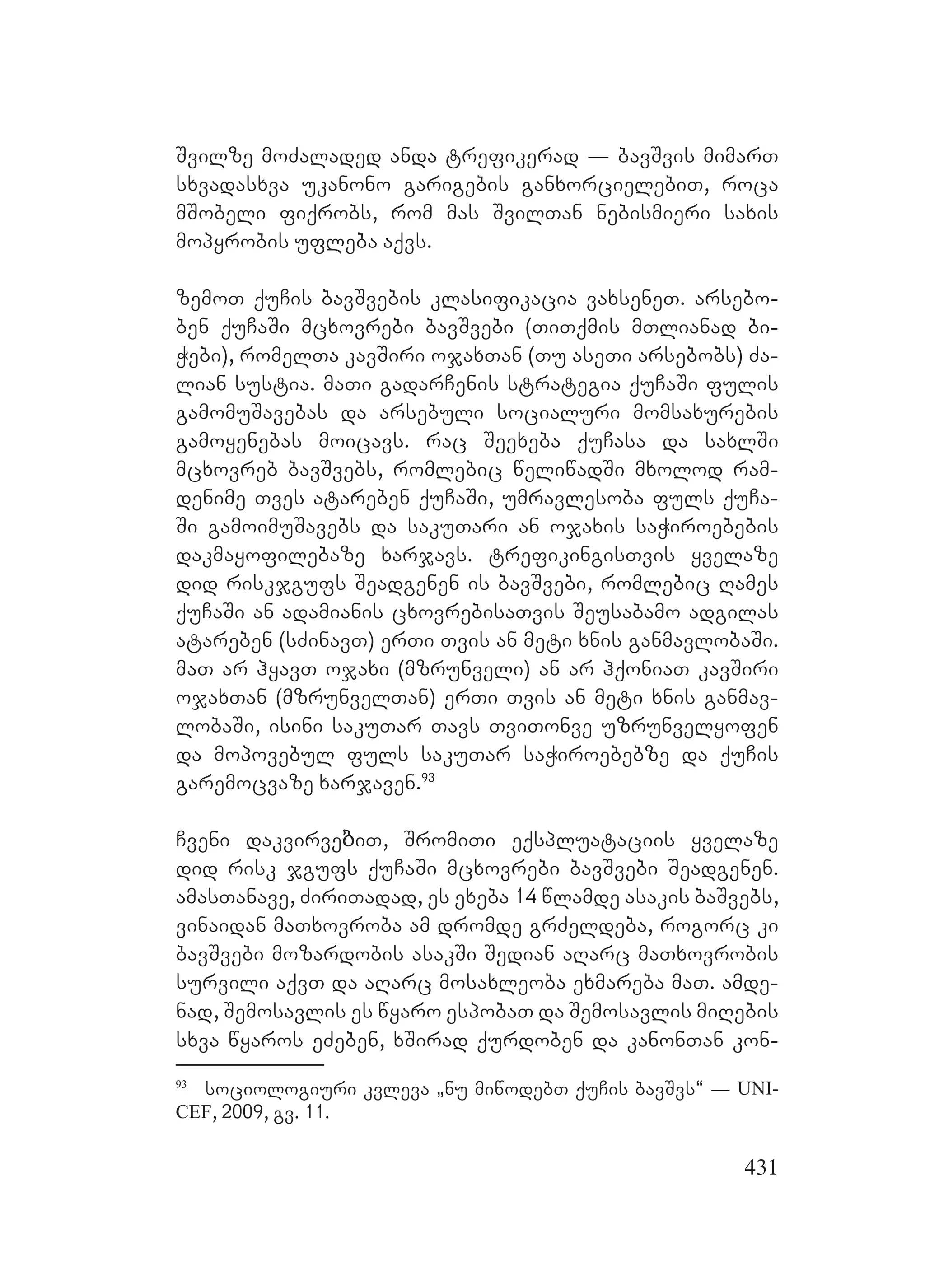 431
Svilze moZaladed anda trefikerad _ bavSvis mimarT
sxvadasxva ukanono garigebis ganxorcielebiT, roca
mSobeli fiqrobs, rom mas SvilTan nebismieri saxis
mopyrobis ufleba aqvs.
zemoT quCis bavSvebis klasifikacia vaxseneT. arsebo-
ben quCaSi mcxovrebi bavSvebi (TiTqmis mTlianad bi-
Webi), romelTa kavSiri ojaxTan (Tu aseTi arsebobs) Za-
lian sustia. maTi gadarCenis strategia quCaSi fulis
gamomuSavebas da arsebuli socialuri momsaxurebis
gamoyenebas moicavs. rac Seexeba quCasa da saxlSi
mcxovreb bavSvebs, romlebic weliwadSi mxolod ram-
denime Tves atareben quCaSi, umravlesoba fuls quCa-
Si gamoimuSavebs da sakuTari an ojaxis saWiroebebis
dakmayofilebaze xarjavs. trefikingisTvis yvelaze
did riskjgufs Seadgenen is bavSvebi, romlebic Rames
quCaSi an adamianis cxovrebisaTvis Seusabamo adgilas
atareben (sZinavT) erTi Tvis an meti xnis ganmavlobaSi.
maT ar hyavT ojaxi (mzrunveli) an ar hqoniaT kavSiri
ojaxTan (mzrunvelTan) erTi Tvis an meti xnis ganmav-
lobaSi, isini sakuTar Tavs TviTonve uzrunvelyofen
da mopovebul fuls sakuTar saWiroebebze da quCis
garemocvaze xarjaven.93
Cveni dakvirveბiT, SromiTi eqspluataciis yvelaze
did risk jgufs quCaSi mcxovrebi bavSvebi Seadgenen.
amasTanave, ZiriTadad, es exeba 14 wlamde asakis baSvebs,
vinaidan maTxovroba am dromde grZeldeba, rogorc ki
bavSvebi mozardobis asakSi Sedian aRarc maTxovrobis
survili aqvT da aRarc mosaxleoba exmareba maT. Aamde-
nad, Semosavlis es wyaro espobaT da Semosavlis miRebis
sxva wyaros eZeben, xSirad qurdoben da kanonTan kon-
93
sociologiuri kvleva `nu miwodebT quCis bavSvs~ _ UNI-
CEF, 2009, gv. 11.
 