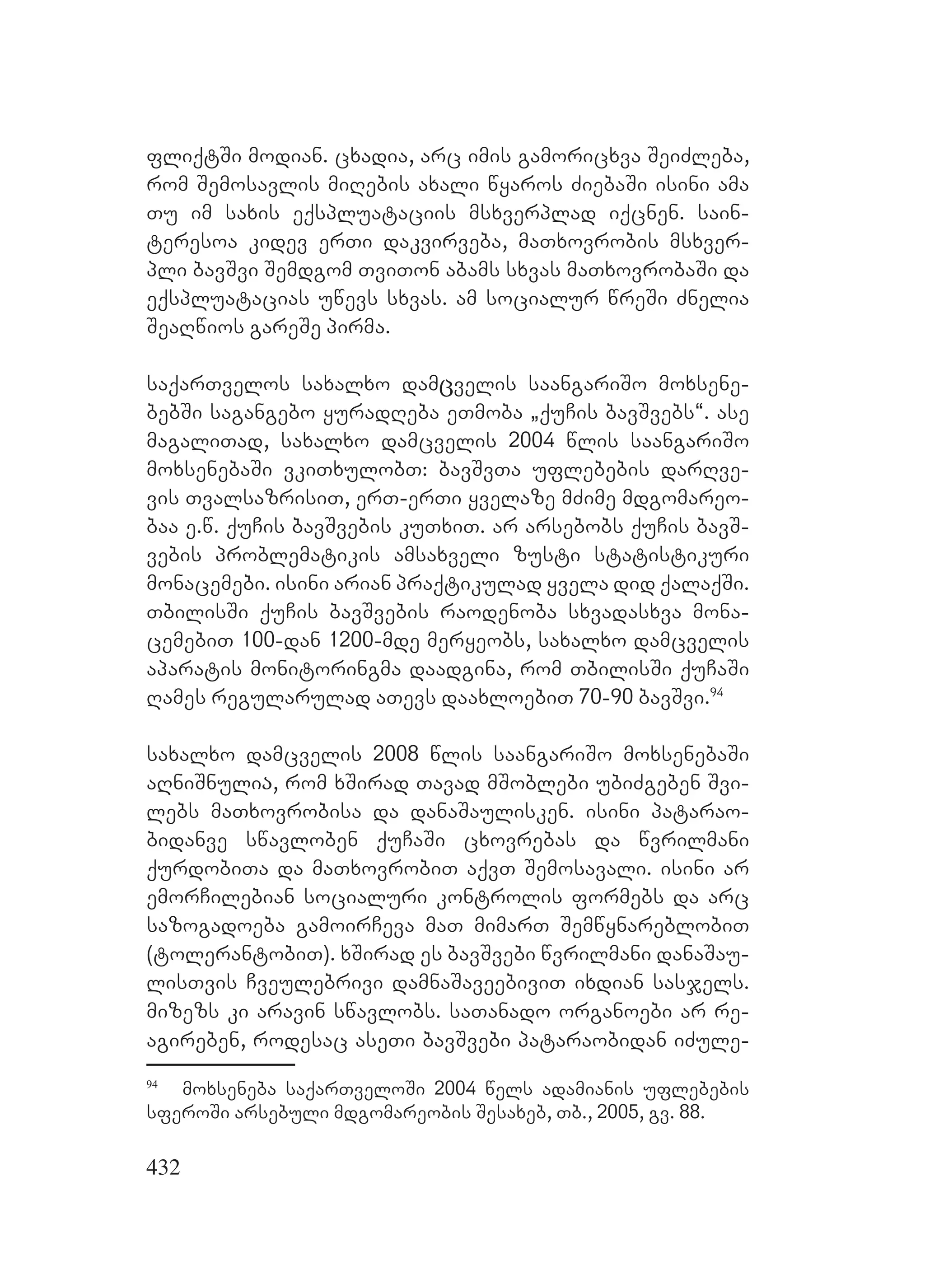 432
fliqtSi modian. cxadia, arc imis gamoricxva SeiZleba,
rom Semosavlis miRebis axali wyaros ZiebaSi isini ama
Tu im saxis eqspluataciis msxverplad iqcnen. sain-
teresoa kidev erTi dakvirveba, maTxovrobis msxver-
pli bavSvi Semdgom TviTon abams sxvas maTxovrobaSi da
eqspluatacias uwevs sxvas. am socialur wreSi Znelia
SeaRwios gareSe pirma.
saqarTvelos saxalxo damცvelis saangariSo moxsene-
bebSi sagangebo yuradReba eTmoba `quCis bavSvebs~. ase
magaliTad, saxalxo damcvelis 2004 wlis saangariSo
moxsenebaSi vkiTxulobT: bavSvTa uflebebis darRve-
vis TvalsazrisiT, erT-erTi yvelaze mZime mdgomareo-
baa e.w. quCis bavSvebis kuTxiT. ar arsebobs quCis bavS-
vebis problematikis amsaxveli zusti statistikuri
monacemebi. isini arian praqtikulad yvela did qalaqSi.
TbilisSi quCis bavSvebis raodenoba sxvadasxva mona-
cemebiT 100-dan 1200-mde meryeobs, saxalxo damcvelis
aparatis monitoringma daadgina, rom TbilisSi quCaSi
Rames regularulad aTevs daaxloebiT 70-90 bavSvi.94
saxalxo damcvelis 2008 wlis saangariSo moxsenebaSi
aRniSnuliა, rom xSirad Tavad mSoblebi ubiZgeben Svi-
lebs maTxovrobisa da danaSaulisken. isini patarao-
bidanve swavloben quCaSi cxovrebas da wvrilmani
qurdobiTa da maTxovrobiT aqvT Semosavali. isini ar
emorCilebian socialuri kontrolis formebs da arc
sazogadoeba gamoirCeva maT mimarT SemwynareblobiT
(tolerantobiT). xSirad es bavSvebi wvrilmani danaSau-
lisTvis Cveulebrivi damnaSaveebiviT ixdian sasjels.
mizezs ki aravin swavlobs. saTanado organoebi ar re-
agireben, rodesac aseTi bavSvebi pataraobidan iZule-
94
moxseneba saqarTveloSi 2004 wels adamianis uflebebis
sferoSi arsebuli mdgomareobis Sesaxeb, Tb., 2005, gv. 88.
 