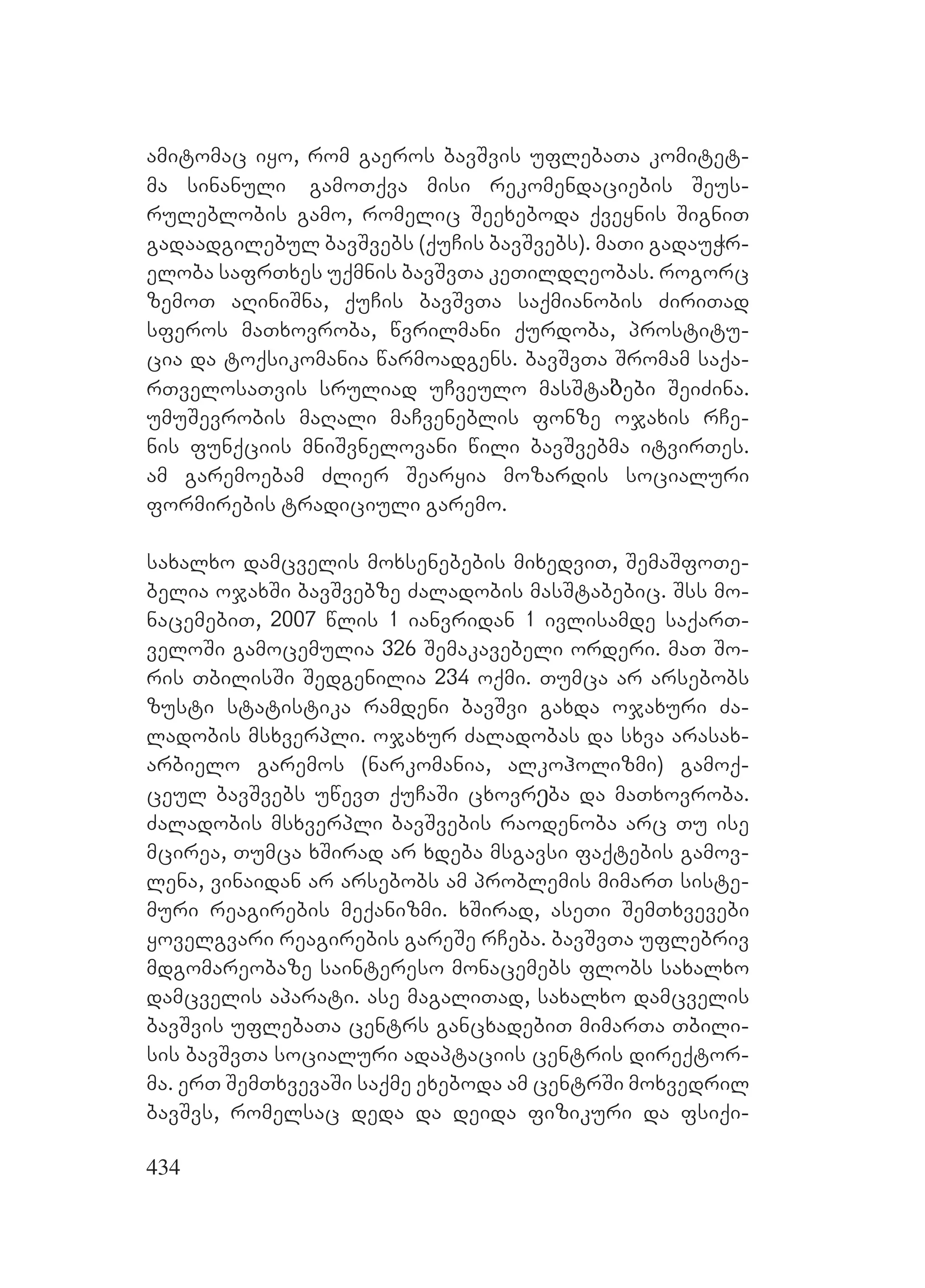434
amitomac iyo, rom gaeros bavSvis uflebaTa komitet-
ma sinanuli gamoTqva misi rekomendaciebis Seus-
ruleblobis gamo, romelic Seexeboda qveynis SigniT
gadaadgilebul bavSvebs (quCis bavSvebs). maTi gadauWr-
eloba safrTxes uqmnis bavSvTa keTildReobas. rogorc
zemoT aRiniSna, quCis bavSvTa saqmianobis ZiriTad
sferos maTxovroba, wvrilmani qurdoba, prostitu-
cia da toqsikomania warmoadgens. bavSvTa Sromam saqa-
rTvelosaTvis sruliad uCveulo masStaბebi SeiZina.
umuSevrobis maRali maCveneblis fonze ojaxis rCe-
nis funqciis mniSvnelovani wili bavSvebma itvirTes.
am garemoebam Zlier Searyia mozardis socialuri
formirebis tradiciuli garemo.
saxalxo damcvelis moxsenebebis mixedviT, SemaSfoTe-
belia ojaxSi bavSvebze Zaladobis masStabebic. Sss mo-
nacemebiT, 2007 wlis 1 ianvridan 1 ivlisamde saqarT-
veloSi gamocemulia 326 Semakavebeli orderi. maT So-
ris TbilisSi Sedgenilia 234 oqmi. Tumca ar arsebobs
zusti statistika ramdeni bavSvi gaxda ojaxuri Za-
ladobis msxverpli. ojaxur Zaladobas da sxva arasax-
arbielo garemos (narkomania, alkoholizmi) gamoq-
ceul bavSvebs uwevT quCaSi cxovrეba da maTxovroba.
Zaladobis msxverpli bavSvebis raodenoba arc Tu ise
mcirea, Tumca xSirad ar xdeba msgavsi faqtebis gamov-
lena, vinaidan ar arsebobs am problemis mimarT siste-
muri reagirebis meqanizmi. xSirad, aseTi SemTxvevebi
yovelgvari reagirebis gareSe rCeba. bavSvTa uflebriv
mdgomareobaze saintereso monacemebs flobs saxalxo
damcvelis aparati. ase magaliTad, saxalxo damcvelis
bavSvis uflebaTa centrs gancxadebiT mimarTa Tbili-
sis bavSvTa socialuri adaptaciis centris direqtor-
ma. erT SemTxvevaSi saqme exeboda am centrSi moxvedril
bavSvs, romelsac deda da deida fizikuri da fsiqi-
 