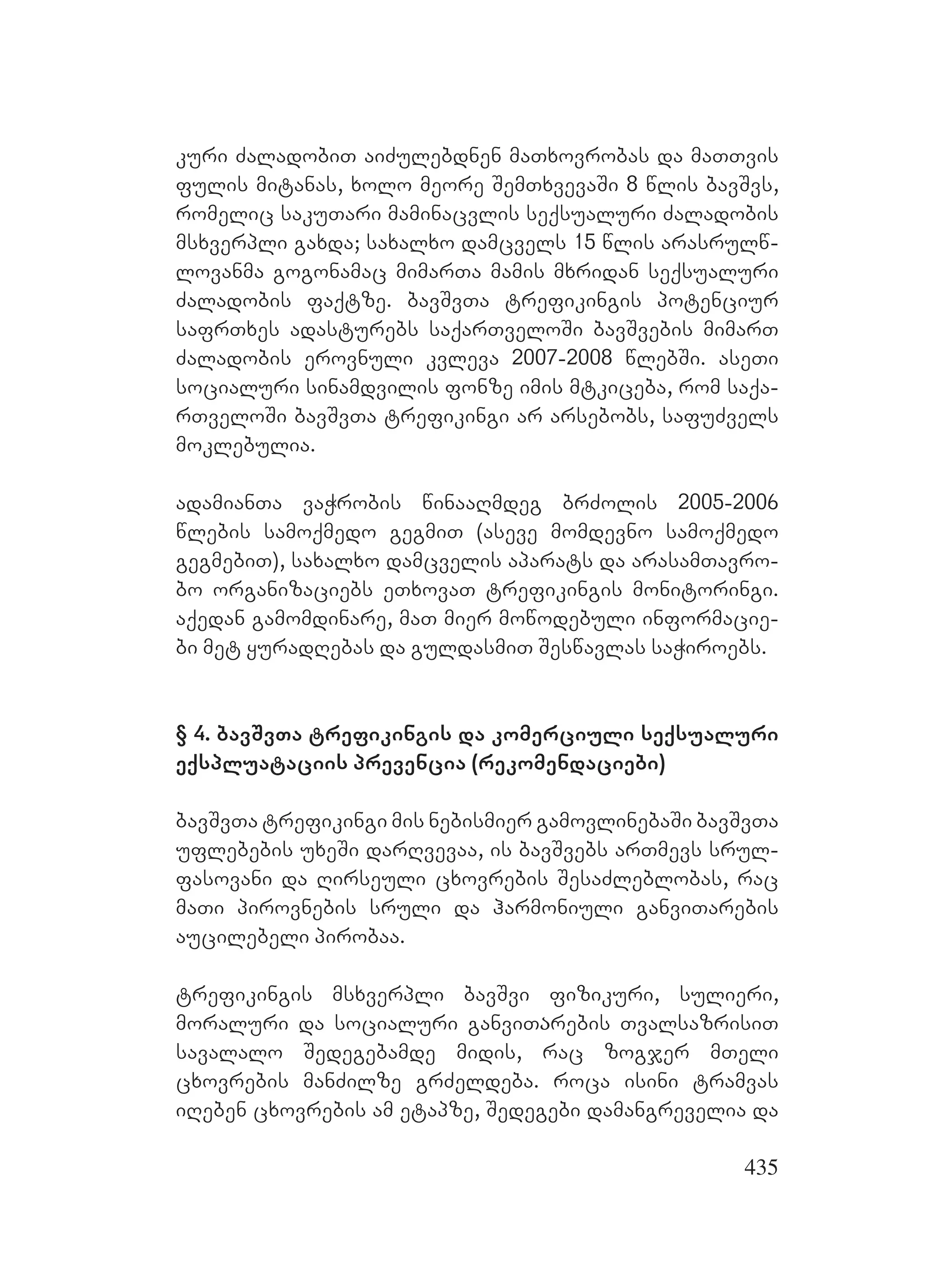 435
kuri ZaladobiT aiZulebdnen maTxovrobas da maTTvis
fulis mitanas, xolo meore SemTxvevaSi 8 wlis bavSvs,
romelic sakuTari maminacvlis seqsualuri Zaladobis
msxverpli gaxda; saxalxo damcvels 15 wlis arasrulw-
lovanma gogonamac mimarTa mamis mxridan seqsualuri
Zaladobis faqtze. bavSvTAa trefikingis potenciur
safrTxes adasturebs saqarTveloSi bavSvebis mimarT
Zaladobis erovnuli kvleva 2007-2008 wlebSi. aseTi
socialuri sinamdvilis fonze imis mtkiceba, rom saqa-
rTveloSi bavSvTa trefikingi ar arsebobs, safuZvels
moklebulia.
adamianTa vaWrobis winaaRmdeg brZolis 2005-2006
wlebis samoqmedo gegmiT (aseve momdevno samoqmedo
gegmebiT), saxalxo damcvelis aparats da arasamTavro-
bo organizaciebs eTxovaT trefikingis monitoringi.
aqedan gamomdinare, maT mier mowodebuli informacie-
bi met yuradRebas da guldasmiT Seswavlas saWiroebs.
§ 4. bavSvTa trefikingis da komerciuli seqsualuri
eqspluataciis prevencia (rekomendaciebi)
bavSvTa trefikingi mis nebismier gamovlinebaSi bavSvTa
uflebebis uxeSi darRvevaa, is bavSvebs arTmevs srul-
fasovani da Rirseuli cxovrebis SesaZleblobas, rac
maTi pirovnebis sruli da harmoniuli ganviTarebis
aucilebeli pirobaa.
trefikingis msxverpli bavSvi fizikuri, sulieri,
moraluri da socialuri ganviTაrebis TvalsazrisiT
savalalo Sedegebamde midis, rac zogjer mTeli
cxovrebis manZilze grZeldeba. roca isini tramvas
iReben cxovrebis am etapze, Sedegebi damangrevelia da
 