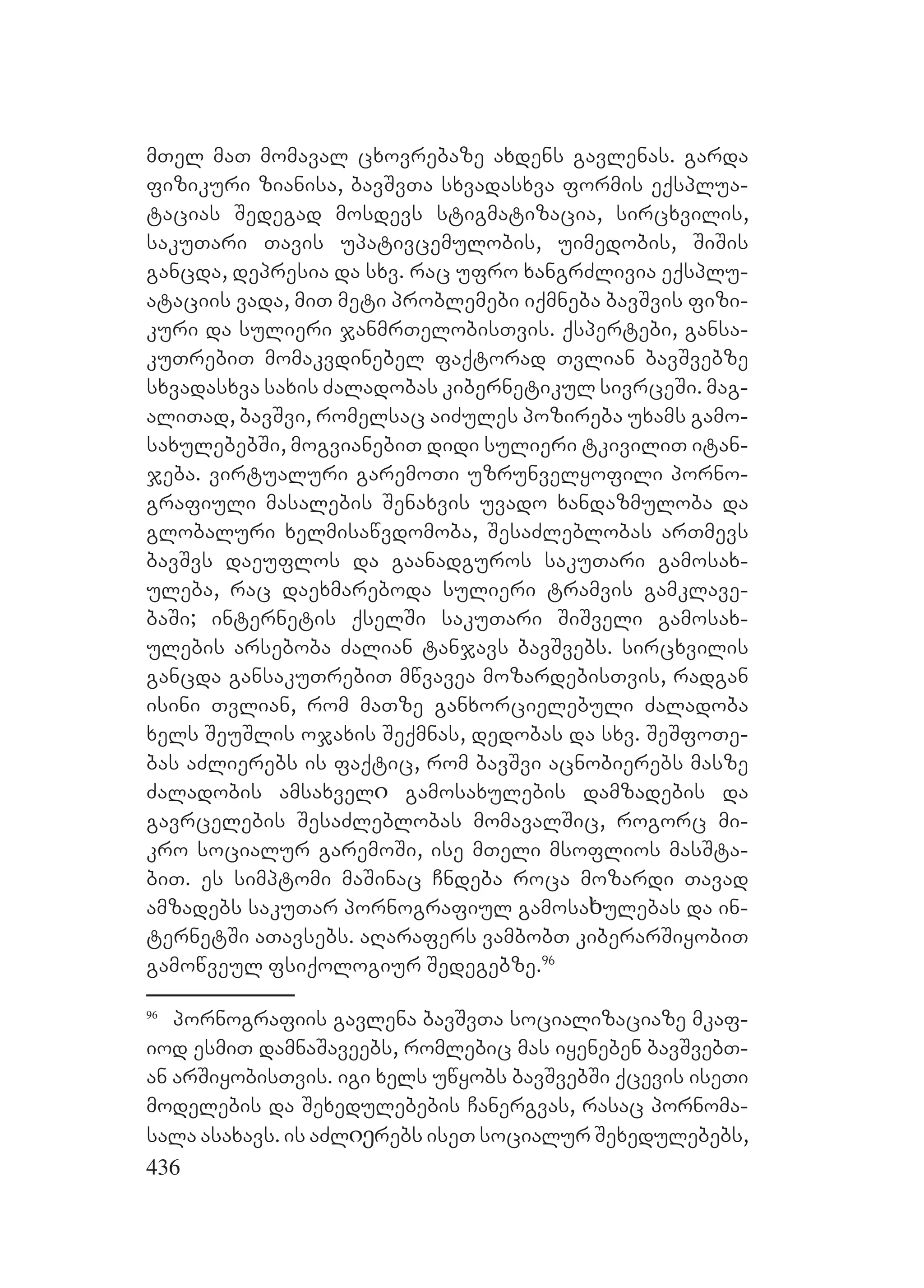 436
mTel maT momaval cxovrebaze axdens gavlenas. garda
fizikuri zianisa, bavSvTa sxvadasxva formis eqsplua-
tacias Sedegad mosdevs stigmatizacia, sircxvilis,
sakuTari Tavis upativcemulobis, uimedobis, SiSis
gancda, depresia da sxv. rac ufro xangrZlivia eqsplu-
ataciis vada, miT meti problemebi iqmneba bavSvis fizi-
kuri da sulieri janmrTelobisTvis. Eqspertebi, gansa-
kuTrebiT momakvdinebel faqtorad Tvlian bavSvebze
sxvadasxva saxis Zaladobas kibernetikul sivrceSi. mag-
aliTad, bavSvi, romelsac aiZules pozireba uxams gamo-
saxulebebSi, mogvianebiT didi sulieri tkiviliT itan-
jeba. virtualuri garemoTi uzrunvelyofili porno-
grafiuli masalebis Senaxvis uvado xandazmuloba da
globaluri xelmisawvdomoba, SesaZleblobas arTmevs
bavSvs daeuflos da gaanadguros sakuTari gamosax-
uleba, rac daexmareboda sulieri tramvis gamklave-
baSi; internetis qselSi sakuTari SiSveli gamosax-
ulebis arseboba Zalian tanjavs bavSvebs. sircxvilis
gancda gansakuTrebiT mwvavea mozardebisTvis, radgan
isini Tvlian, rom maTze ganxorcielebuli Zaladoba
xels SeuSlis ojaxis Seqmnas, dedobas da sxv. SeSfoTe-
bas aZlierebs is faqtic, rom bavSvi acnobierebs masze
Zaladobis amsaxvelი gamosaxulebis damzadebis da
gavrcelebis SesaZleblobas momavalSic, rogorc mi-
kro socialur garemoSi, ise mTeli msoflios masSta-
biT. es simptomi maSinac Cndeba roca mozardi Tavad
amzadebs sakuTar pornografiul gamosaხulebas da in-
ternetSi aTavsebs. aRarafers vambobT kiberarSiyobiT
gamowveul fsiqologiur Sedegebze.96
96
pornografiis gavlena bavSvTa socializaciaze mkaf-
iod esmiT damnaSaveebs, romlebic mas iyeneben bavSvebT-
an arSiyobisTvis. igi xels uwyobs bavSvebSi qcevis iseTi
modelebis da Sexedulebebis Canergvas, rasac pornoma-
sala asaxavs. is aZlიეrebs iseT socialur Sexedulebebs,
 