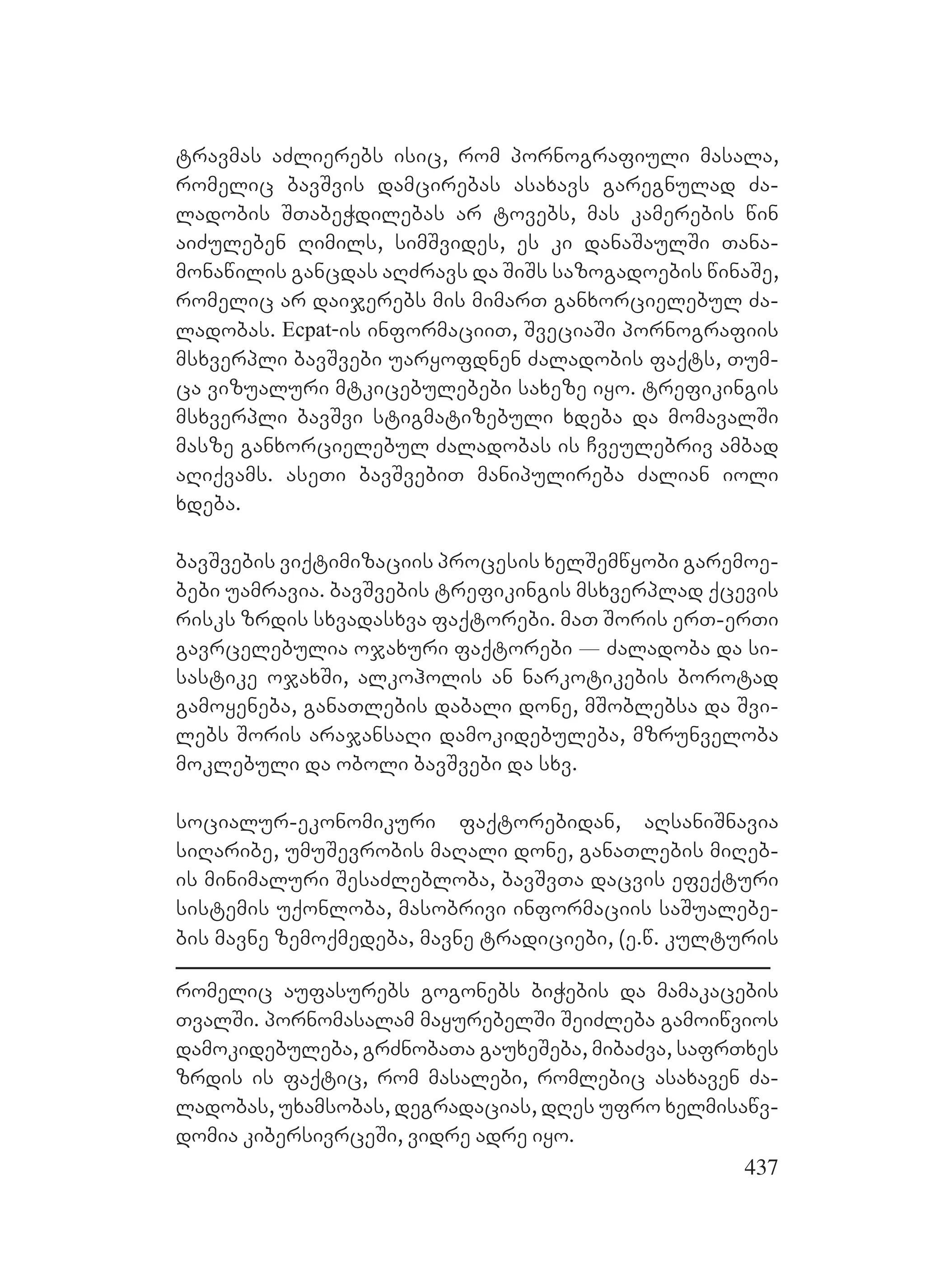 437
travmas aZlierebs isic, rom pornografiuli masala,
romelic bavSvis damcirebas asaxavs garegnulad Za-
ladobis STabeWdilebas ar tovebs, mas kamerebis win
aiZuleben Rimils, simSvides, es ki danaSaulSi Tana-
monawilis gancdas aRZravs da SiSs sazogadoebis winaSe,
romelic ar daijerebs mis mimarT ganxorcielebul Za-
ladobas. Ecpat-is informaciiT, SveciaSi pornografiis
msxverpli bavSvebi uaryofdnen Zaladobis faqts, Tum-
ca vizualuri mtkicebulebebi saxeze iyo. trefikingis
msxverpli bavSvi stigmatizebuli xdeba da momavalSi
masze ganxorcielebul Zaladobas is Cveulebriv ambad
aRiqvams. aseTi bavSvebiT manipulireba Zalian ioli
xdeba.
bavSvebis viqtimizaciis procesis xelSemwyobi garemoe-
bebi uamravia. bavSvebis trefikingis msxverplad qcevis
risks zrdis sxvadasxva faqtorebi. maT Soris erT-erTi
gavrcelebulia ojaxuri faqtorebi _ Zaladoba da si-
sastike ojaxSi, alkoholis an narkotikebis borotad
gamoyeneba, ganaTlebis dabali done, mSoblebsa da Svi-
lebs Soris arajansaRi damokidebuleba, mzrunveloba
moklebuli da oboli bavSvebi da sxv.
socialur-ekonomikuri faqtorebidan, aRsaniSnavia
siRaribe, umuSevrobis maRali done, ganaTlebis miReb-
is minimaluri SesaZlebloba, bavSvTa dacvis efeqturi
sistemis uqonloba, masobrivi informaciis saSualebe-
bis mavne zemoqmedeba, mavne tradiciebi, (e.w. kulturis
romelic aufasurebs gogonebs biWebis da mamakacebis
TvalSi. pornomasalam mayurebelSi SeiZleba gamoiwvios
damokidebuleba, grZnobaTa gauxeSeba, mibaZva, safrTxes
zrdis is faqtic, rom masalebi, romlebic asaxaven Za-
ladobas, uxamsobas, degradacias, dRes ufro xelmisawv-
domia kibersivrceSi, vidre adre iyo.
 
