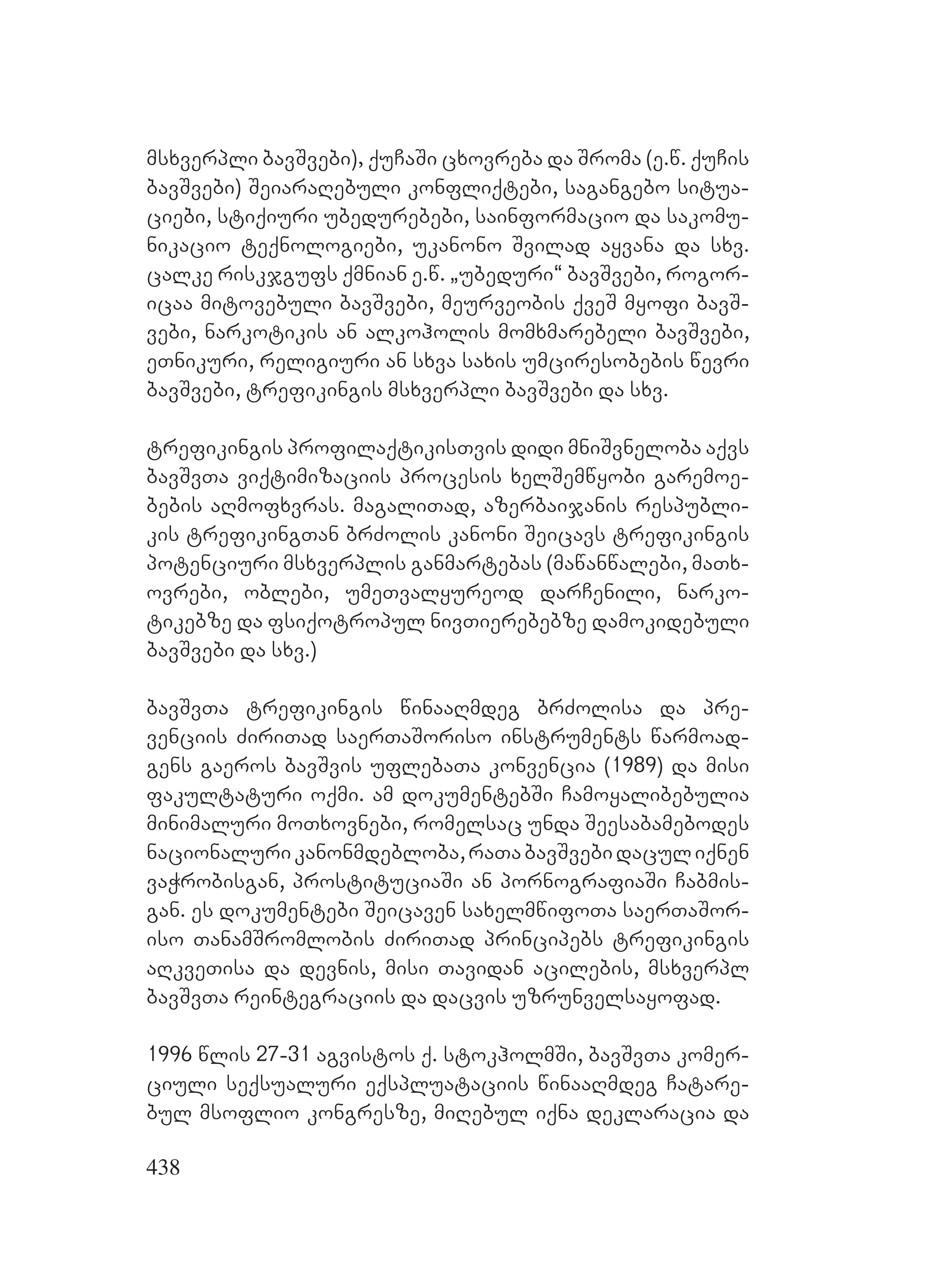 438
msxverpli bavSvebi), quCaSi cxovreba da Sroma (e.w. quCis
bavSvebi) SeiaraRebuli konfliqtebi, sagangebo situa-
ciebi, stiqiuri ubedurebebi, sainformacio da sakomu-
nikacio teqnologiebi, ukanono Svilad ayvana da sxv.
calke riskjgufs qmnian e.w. `ubeduri~ bavSvebi, rogor-
icaa mitovebuli bavSvebi, meurveobis qveS myofi bavS-
vebi, narkotikis an alkoholis momxmarebeli bavSvebi,
eTnikuri, religiuri an sxva saxis umciresobebis wevri
bavSvebi, trefikingis msxverpli bavSvebi da sxv.
trefikingis profilaqtikisTvis didi mniSvneloba aqvs
bavSvTa viqtimizaciis procesis xelSemwyobi garemoe-
bebis aRmofxvras. magaliTad, azerbaijanis respubli-
kis trefikingTan brZolis kanoni Seicavs trefikingis
potenciuri msxverplis ganmartebas (mawanwalebi, maTx-
ovrebi, oblebi, umeTvalyureod darCenili, narko-
tikebze da fsiqotropul nivTierebebze damokidebuli
bavSvebi da sxv.)
bavSvTa trefikingis winaaRmdeg brZolisa da pre-
venciis ZiriTad saerTaSoriso instruments warmoad-
gens gaeros bavSvis uflebaTa konvencia (1989) da misi
fakultaturi oqmi. am dokumentebSi Camoyalibebulia
minimaluri moTxovnebi, romelsac unda Seesabamebodes
nacionalurikanonmdebloba,raTabavSvebidaculiqnen
vaWrobisgan, prostituciaSi an pornografiaSi Cabmis-
gan. es dokumentebi Seicaven saxelmwifoTa saerTaSor-
iso TanamSromlobis ZiriTad principebs trefikingis
aRkveTisa da devnis, misi Tavidan acilebis, msxverpl
bavSvTa reintegraciis da dacvis uzrunvelsayofad.
1996 wlis 27-31 agvistos q. stokholmSi, bavSvTa komer-
ciuli seqsualuri eqspluataciis winaaRmdeg Catare-
bul msoflio kongresze, miRebul iqna deklaracia da
 