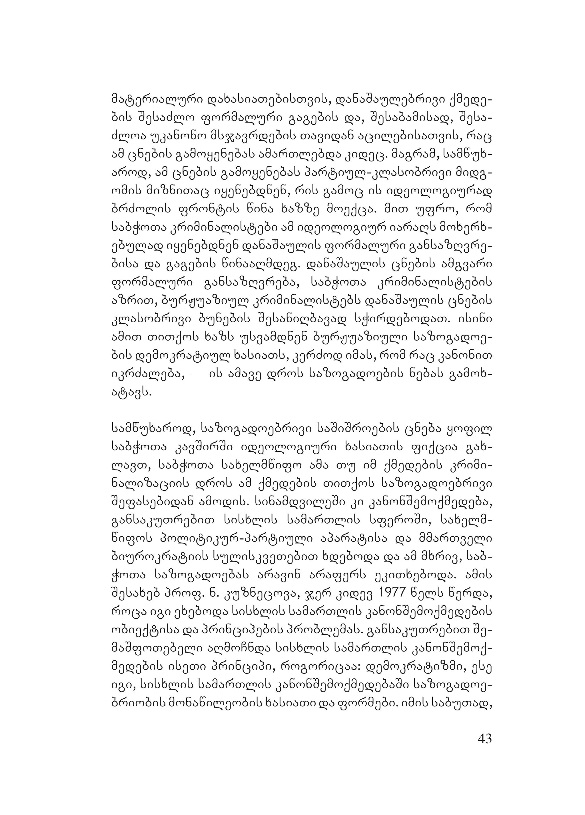43
materialuri daxasiaTebisTvis, danaSaulebrivi qmede-
bis SesaZlo formaluri gagebis da, Sesabamisad, Sesa-
Zloa ukanono msjavrdebis Tavidan acilebisaTvis, rac
am cnebis gamoyenebas amarTlebda kidec. magram, samwux-
arod, am cnebis gamoyenebas partiul-klasobrivi midg-
omis mizniTac iyenebdnen, ris gamoc is ideologiurad
brZolis frontis wina xazze moeqca. miT ufro, rom
sabWoTa kriminalistebi am ideologiur iaraRs moxerx-
ebulad iyenebdnen danaSaulis formaluri gansazRvre-
bisa da gagebis winaaRmdeg. danaSaulis cnebis amgvari
formaluri gansazRvreba, sabWoTa kriminalistebis
azriT, burJuaziul kriminalistebs danaSaulis cnebis
klasobrivi bunebis SesaniRbavad sWirdebodaT. isini
amiT TiTqos xazs usvamdnen burJuaziuli sazogadoe-
bis demokratiul xasiaTs, kerZod imas, rom rac kanoniT
ikrZaleba, _ is amave dros sazogadoebis nebas gamox-
atavs.
samwuxarod, sazogadoebrivi saSiSroebis cneba yofil
sabWoTa kavSirSi ideologiuri xasiaTis fiqcia gax-
lavT, sabWoTa saxelmwifo ama Tu im qmedebis krimi-
nalizaciis dros am qmedebis TiTqos sazogadoebrivi
Sefasebidan amodis. sinamdvileSi ki kanonSemoqmedeba,
gansakuTrebiT sisxlis samarTlis sferoSi, saxelm-
wifos politikur-partiuli aparatisa da mmarTveli
biurokratiis suliskveTebiT xdeboda da am mxriv, sab-
WoTa sazogadoebas aravin arafers ekiTxeboda. amis
Sesaxeb prof. n. kuznecova, jer kidev 1977 wels werda,
roca igi exeboda sisxlis samarTlis kanonSemoqmedebis
obieqtisa da principebis problemas. gansakuTrebiT Se-
maSfoTebeli aRmoCnda sisxlis samarTlis kanonSemoq-
medebis iseTi principi, rogoricaa: demokratizmi, ese
igi, sisxlis samarTlis kanonSemoqmedebaSi sazogadoe-
briobis monawileobis xasiaTi da formebi. imis sabuTad,
 