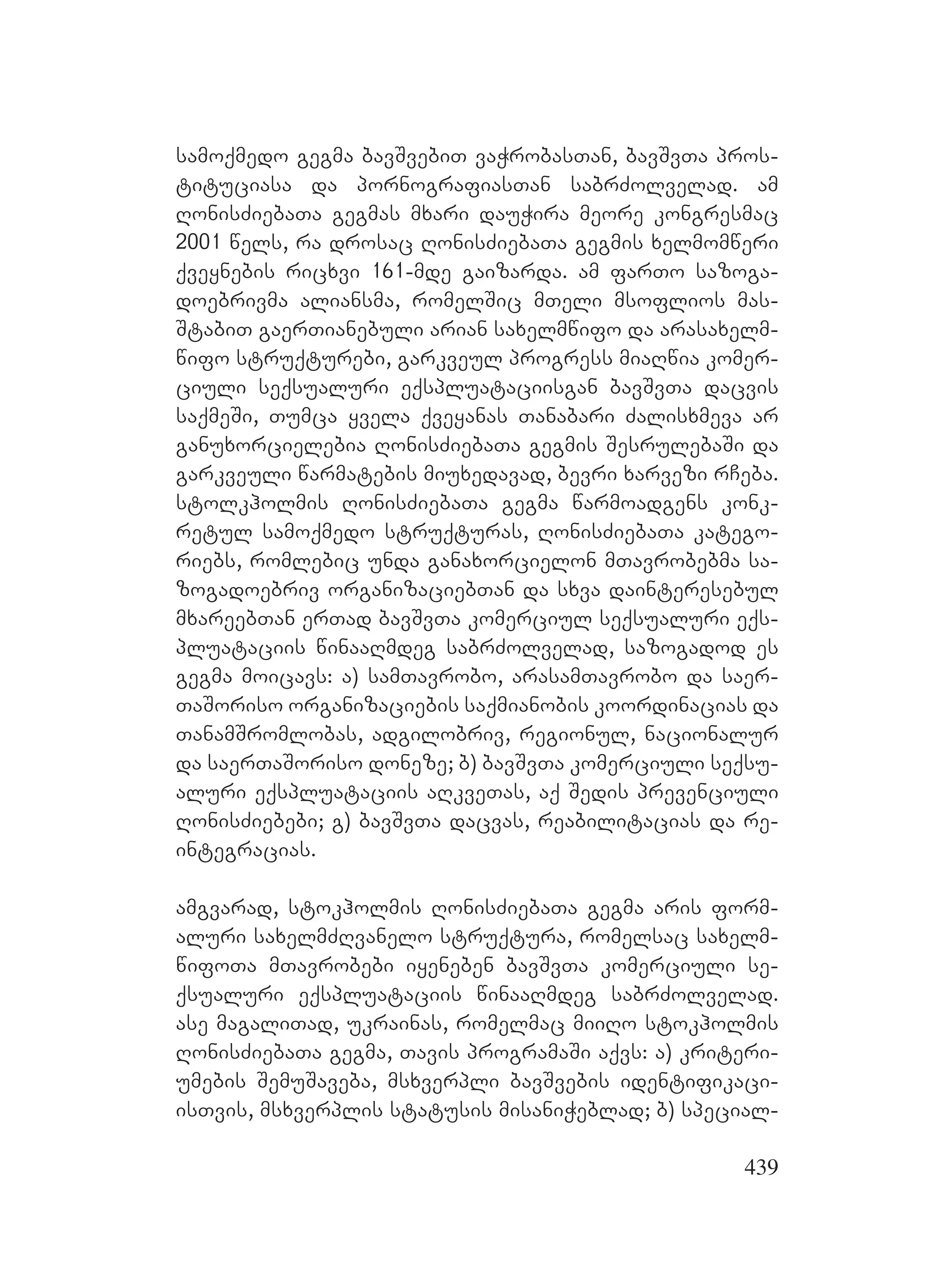 439
samoqmedo gegma bavSvebiT vaWrobasTan, bavSvTa pros-
tituciasa da pornografiasTan sabrZolvelad. am
RonisZiebaTa gegmas mxari dauWira meore kongresmac
2001 wels, ra drosac RonisZiebaTa gegmis xelmomweri
qveynebis ricxvi 161-mde gaizarda. am farTo sazoga-
doebrivma aliansma, romelSic mTeli msoflios mas-
StabiT gaerTianebuli arian saxelmwifo da arasaxelm-
wifo struqturebi, garkveul progress miaRwia komer-
ciuli seqsualuri eqspluataciisgan bavSvTa dacvis
saqmeSi, Tumca yvela qveyanas Tanabari Zalisxmeva ar
ganuxorcielebia RonisZiebaTa gegmis SesrulebaSi da
garkveuli warmatebis miuxedavad, bevri xarvezi rCeba.
stolkholmis RonisZiebaTa gegma warmoadgens konk-
retul samoqmedo struqturas, RonisZiebaTa katego-
riebs, romlebic unda ganaxorcielon mTavrobebma sa-
zogadoebriv organizaciebTan da sxva dainteresebul
mxareebTan erTad bavSvTa komerciul seqsualuri eqs-
pluataciis winaaRmdeg sabrZolvelad, sazogadod es
gegma moicavs: a) samTavrobo, arasamTavrobo da saer-
TaSoriso organizaciebis saqmianobis koordinacias da
TanamSromlobas, adgilobriv, regionul, nacionalur
da saerTaSoriso doneze; b) bavSvTa komerciuli seqsu-
aluri eqspluataciis aRkveTas, aq Sedis prevenciuli
RonisZiebebi; g) bavSvTa dacvas, reabilitacias da re-
integracias.
amgvarad, stokholmis RonisZiebaTa gegma aris form-
aluri saxelmZRvanelo struqtura, romelsac saxelm-
wifoTa mTavrobebi iyeneben bavSvTa komerciuli se-
qsualuri eqspluataciis winaaRmdeg sabrZolvelad.
ase magaliTad, ukrainas, romelmac miiRo stokholmis
RonisZiebaTa gegma, Tavis programaSi aqvs: a) kriteri-
umebis SemuSaveba, msxverpli bavSvebis identifikaci-
isTvis, msxverplis statusis misaniWeblad; b) special-
 