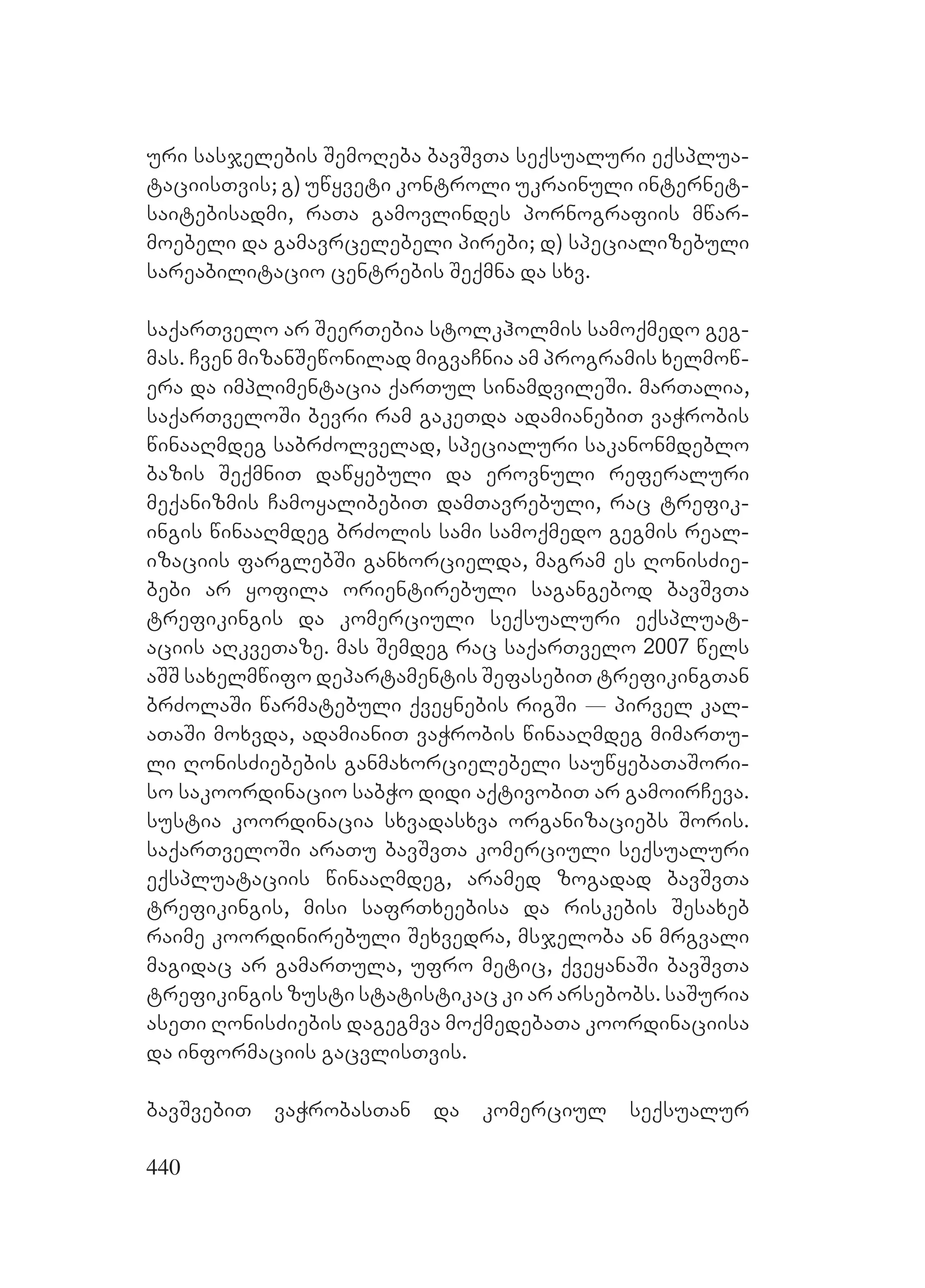 440
uri sasjelebis SemoReba bavSvTa seqsualuri eqsplua-
taciisTvis; g) uwyveti kontroli ukrainuli internet-
saitebisadmi, raTa gamovlindes pornografiis mwar-
moebeli da gamavrcelebeli pirebi; d) specializebuli
sareabilitacio centrebis Seqmna da sxv.
saqarTvelo ar SeerTebia stolkholmis samoqmedo geg-
mas. Cven mizanSewonilad migvaCnia am programis xelmow-
era da implimentacia qarTul sinamdvileSi. marTalia,
saqarTveloSi bevri ram gakeTda adamianebiT vaWrobis
winaaRmdeg sabrZolvelad, specialuri sakanonmdeblo
bazis SeqmniT dawyebuli da erovnuli referaluri
meqanizmis CamoyalibebiT damTavrebuli, rac trefik-
ingis winaaRmdeg brZolis sami samoqmedo gegmis real-
izaciis farglebSi ganxorcielda, magram es RonisZie-
bebi ar yofila orientirebuli sagangebod bavSvTa
trefikingis da komerciuli seqsualuri eqspluat-
aciis aRkveTaze. mas Semdeg rac saqarTvelo 2007 wels
aSS saxelmwifo departamentis SefasebiT trefikingTan
brZolaSi warmatebuli qveynebis rigSi _ pirvel kal-
aTaSi moxvda, adamianiT vaWrobis winaaRmdeg mimarTu-
li RonisZiebebis ganmaxorcielebeli sauwyebaTaSori-
so sakoordinacio sabWo didi aqtivobiT ar gamoirCeva.
sustia koordinacia sxvadasxva organizaciebs Soris.
saqarTveloSi araTu bavSvTa komerciuli seqsualuri
eqspluataciis winaaRmdeg, aramed zogadad bavSvTa
trefikingis, misi safrTxeebisa da riskebis Sesaxeb
raime koordinirebuli Sexvedra, msjeloba an mrgvali
magidac ar gamarTula, ufro metic, qveyanaSi bavSvTa
trefikingis zusti statistikac ki ar arsebobs. saSuria
aseTi RonisZiebis dagegmva moqmedebaTa koordinaciisa
da informaciis gacvlisTvis.
bavSvebiT vaWrobasTan da komerciul seqsualur
 