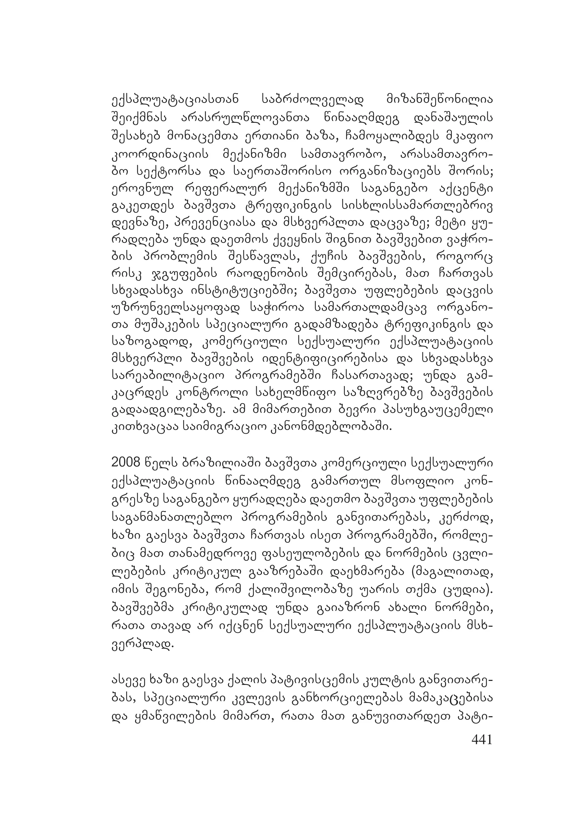 441
eqspluataciasTan sabrZolvelad mizanSewonilia
Seiqmnas arasrulwlovanTa winaaRmdeg danaSaulis
Sesaxeb monacemTa erTiani baza, Camoyalibdes mkafio
koordinaciis meqanizmi samTavrobo, arasamTavro-
bo seqtorsa da saerTaSoriso organizaciebs Soris;
erovnul referalur meqanizmSi sagangebo aqcenti
gakeTdes bavSvTa trefikingis sisxlissamarTlebriv
devnaze, prevenciasa da msxverplTa dacvaze; meti yu-
radReba unda daeTmos qveynis SigniT bavSvebiT vaWro-
bis problemis Seswavlas, quCis bavSvebis, rogorc
risk jgufebis raodenobis Semcirebas, maT CarTvas
sxvadasxva instituciebSi; bavSvTa uflebebis dacvis
uzrunvelsayofad saWiroa samarTaldamcav organo-
Ta muSakebis specialuri gadamzadeba trefikingis da
sazogadod, komerciuli seqsualuri eqspluataciis
msxverpli bavSvebis identificirebisa da sxvadasxva
sareabilitacio programebSi CasarTavad; unda gam-
kacrdes kontroli saxelmwifo sazRvrebze bavSvebis
gadaadgilebaze. am mimarTebiT bevri pasuxgaucemeli
kiTxvacaa saimigracio kanonmdeblobaSi.
2008 wels braziliaSi bavSvTa komerciuli seqsualuri
eqspluataciis winaaRmdeg gamarTul msoflio kon-
gresze sagangebo yuradReba daeTmo bavSvTa uflebebis
saganmanaTleblo programebis ganviTarebas, kerZod,
xazi gaesva bavSvTa CarTvas iseT programebSi, romle-
bic maT Tanamedrove faseulobebis da normebis cvli-
lebebis kritikul gaazrebaSi daexmareba (magaliTad,
imis Segoneba, rom qaliSvilobaze uaris Tqma cudia).
bavSvebma kritikulad unda gaiazron axali normebi,
raTa Tavad ar iqcnen seqsualuri eqspluataciis msx-
verplad.
aseve xazi gaesva qalis pativiscemis kultis ganviTare-
bas, specialuri kvlevis ganxorcielebas mamakaცebisa
da ymawvilebis mimarT, raTa maT ganuviTardeT pati-
 