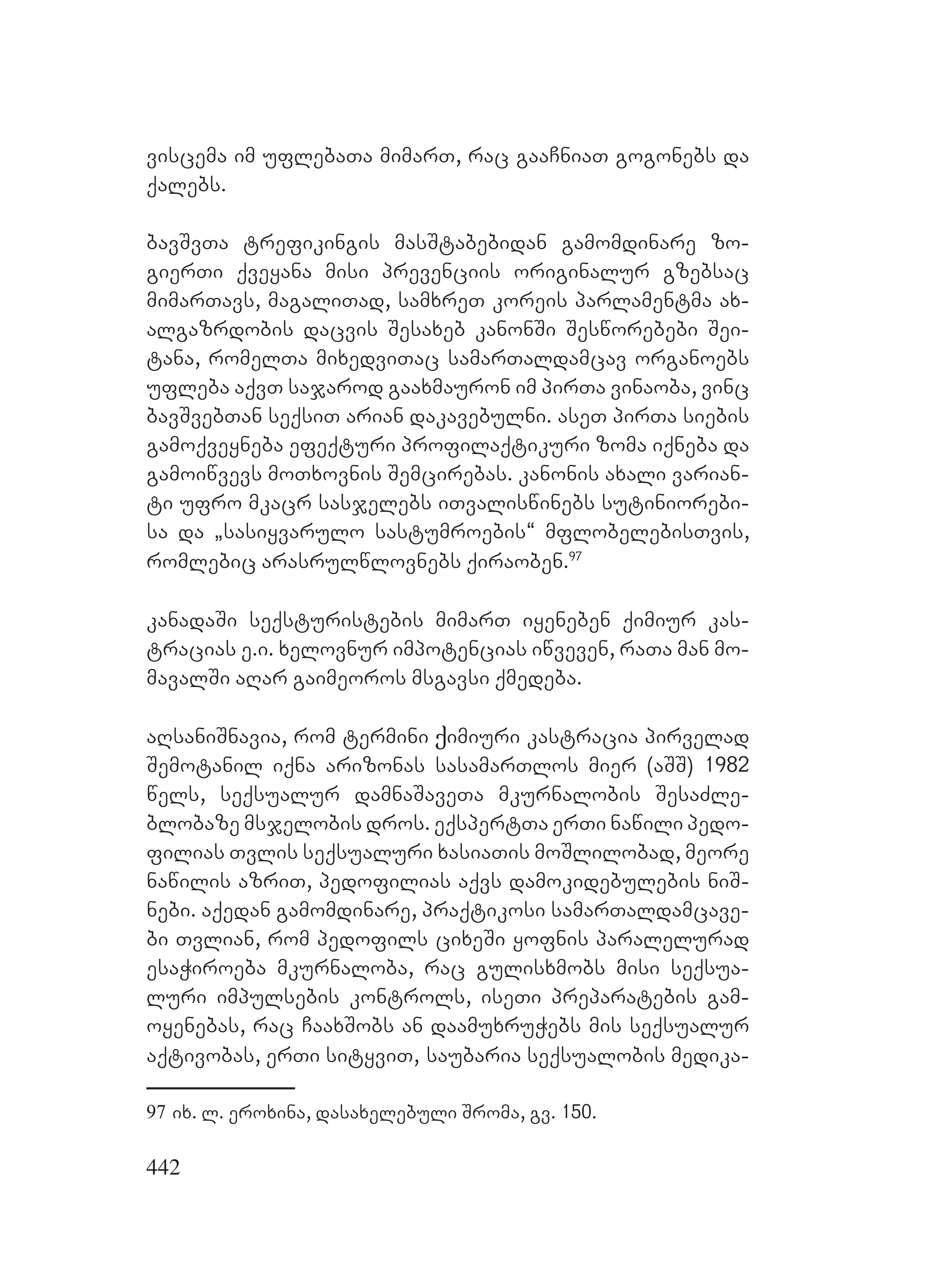 442
viscema im uflebaTa mimarT, rac gaaCniaT gogonebs da
qalebs.
bavSvTa trefikingis masStabebidan gamomdinare zo-
gierTi qveyana misi prevenciis originalur gzebsac
mimarTavs, magaliTad, samxreT koreis parlamentma ax-
algazrdobis dacvis Sesaxeb kanonSi Sesworebebi Sei-
tana, romelTa mixedviTac samarTaldamcav organoebs
ufleba aqvT sajarod gaaxmauron im pirTa vinaoba, vinc
bavSvebTan seqsiT arian dakavebulni. aseT pirTa siebis
gamoqveyneba efeqturi profilaqtikuri zoma iqneba da
gamoiwvevs moTxovnis Semcirebas. kanonis axali varian-
ti ufro mkacr sasjelebs iTvaliswinebs sutiniorebi-
sa da `sasiyvarulo sastumroebis~ mflobelebisTvis,
romlebic arasrulwlovnebs qiraoben.97
kanadaSi seqsturistebis mimarT iyeneben qimiur kas-
tracias e.i. xelovnur impotencias iwveven, raTa man mo-
mavalSi aRar gaimeoros msgavsi qmedeba.
aRsaniSnavia, rom termini ქimiuri kastracia pirvelad
Semotanil iqna arizonas sasamarTlos mier (aSS) 1982
wels, seqsualur damnaSaveTa mkurnalobis SesaZle-
blobaze msjelobis dros. eqspertTa erTi nawili pedo-
filias Tvlis seqsualuri xasiaTis moSlilobad, meore
nawilis azriT, pedofilias aqvs damokidebulebis niS-
nebi. aqedan gamomdinare, praqtikosi samarTaldamcave-
bi Tvlian, rom pedofils cixeSi yofnis paralelurad
esaWiroeba mkurnaloba, rac gulisxmobs misi seqsua-
luri impulsebis kontrols, iseTi preparatebis gam-
oyenebas, rac CaaxSobs an daamuxruWebs mis seqsualur
aqtivobas, erTi sityviT, saubaria seqsualobis medika-
97 ix. l. eroxina, dasaxelebuli Sroma, gv. 150.
 