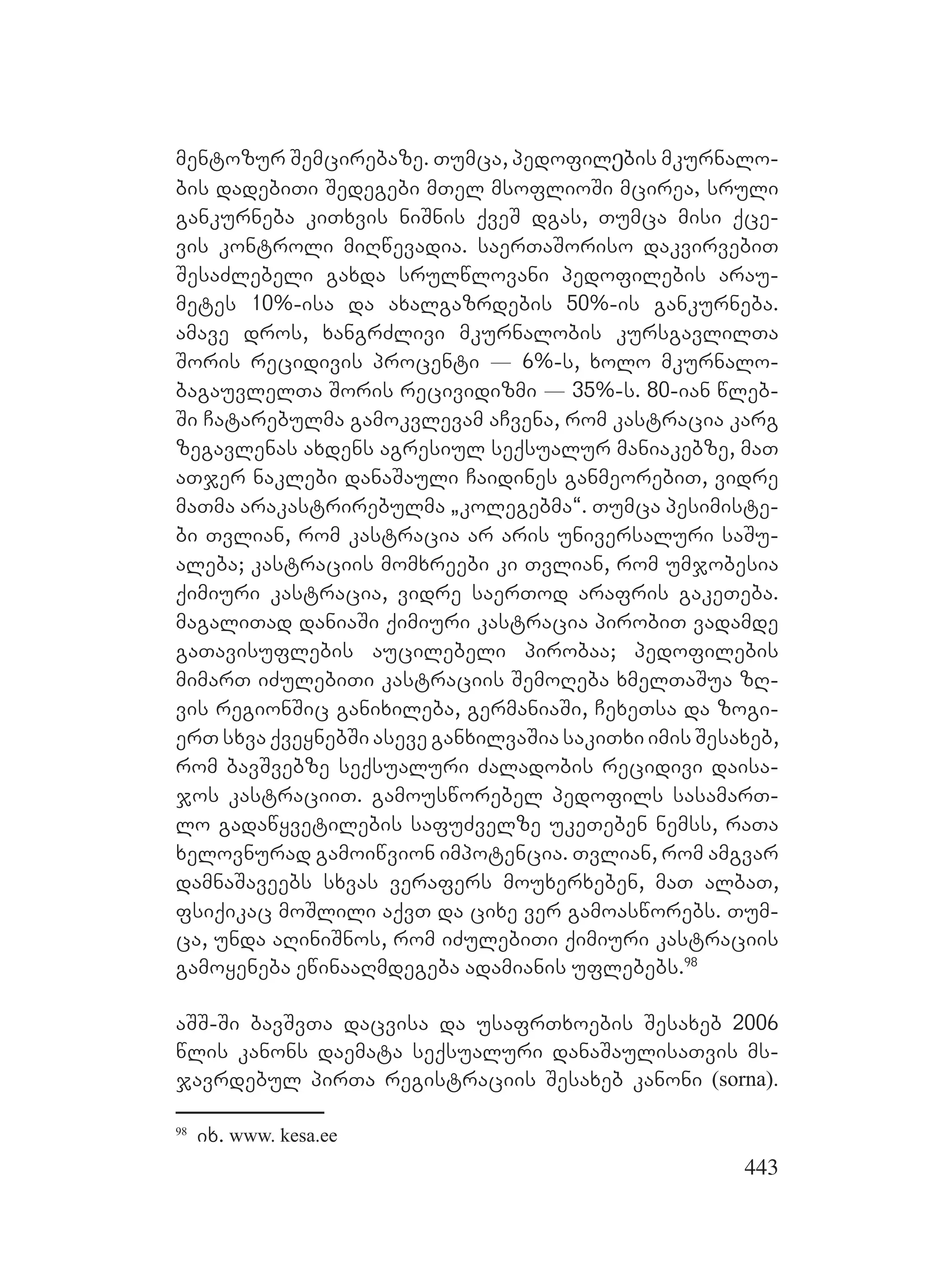 443
mentozur Semcirebaze. Tumca, pedofilეbis mkurnalo-
bis dadebiTi Sedegebi mTel msoflioSi mcirea, sruli
gankurneba kiTxvis niSnis qveS dgas, Tumca misi qce-
vis kontroli miRwevadia. saerTaSoriso dakvirvebiT
SesaZlebeli gaxda srulwlovani pedofilebis arau-
metes 10%-isa da axalgazrdebis 50%-is gankurneba.
amave dros, xangrZlivi mkurnalobis kursgavlilTa
Soris recidivis procenti _ 6%-s, xolo mkurnalo-
bagauvlelTa Soris recividizmi _ 35%-s. 80-ian wleb-
Si Catarebulma gamokvlevam aCvena, rom kastracia karg
zegavlenas axdens agresiul seqsualur maniakebze, maT
aTjer naklebi danaSauli Caidines ganmeorebiT, vidre
maTma arakastrirebulma `kolegebma~. Tumca pesimiste-
bi Tvlian, rom kastracia ar aris universaluri saSu-
aleba; kastraciis momxreebi ki Tvlian, rom umjobesia
qimiuri kastracia, vidre saerTod arafris gakeTeba.
magaliTad daniaSi qimiuri kastracia pirobiT vadamde
gaTavisuflebis aucilebeli pirobaa; pedofilebis
mimarT iZulebiTi kastraciis SemoReba xmelTaSua zR-
vis regionSic ganixileba, germaniaSi, CexeTsa da zogi-
erT sxva qveynebSi aseve ganxilvaSia sakiTxi imis Sesaxeb,
rom bavSvebze seqsualuri Zaladobis recidivi daisa-
jos kastraciiT. gamousworebel pedofils sasamarT-
lo gadawyvetilebis safuZvelze ukeTeben nemss, raTa
xelovnurad gamoiwvion impotencia. Tvlian, rom amgvar
damnaSaveebs sxvas verafers mouxerxeben, maT albaT,
fsiqikac moSlili aqvT da cixe ver gamoasworebs. Tum-
ca, unda aRiniSnos, rom iZulebiTi qimiuri kastraciis
gamoyeneba ewinaaRmdegeba adamianis uflebebs.98
aSS-Si bavSvTa dacvisa da usafrTxoebis Sesaxeb 2006
wlis kanons daemata seqsualuri danaSaulisaTvis ms-
javrdebul pirTa registraciis Sesaxeb kanoni (sorna).
98
ix. www. kesa.ee
 