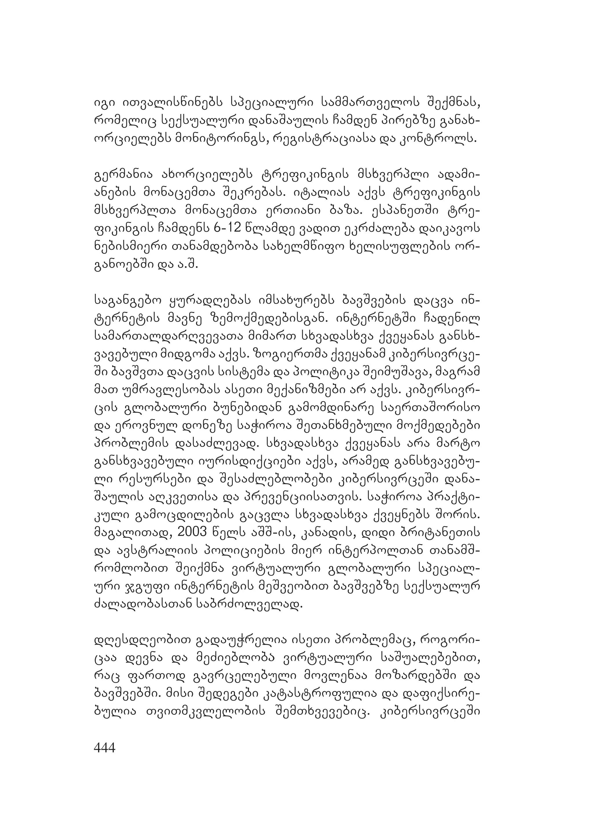 444
igi iTvaliswinebs specialuri sammarTvelos Seqmnas,
romelic seqsualuri danaSaulis Camden pirebze ganax-
orcielebs monitorings, registraciasa da kontrols.
germania axorcielebs trefikingis msxverpli adami-
anebis monacemTa Sekrebas. italias aqvs trefikingis
msxverplTa monacemTa erTiani baza. espaneTSi tre-
fikingis Camdens 6-12 wlamde vadiT ekrZaleba daikavos
nebismieri Tanamdeboba saxelmwifo xelisuflebis or-
ganoebSi da a.S.
sagangebo yuradRebas imsaxurebs bavSvebis dacva in-
ternetis mavne zemoqmedebisgan. internetSi Cadenil
samarTaldarRvevaTa mimarT sxvadasxva qveyanas gansx-
vavebuli midgoma aqvs. zogierTma qveyanam kibersivrce-
Si bavSvTa dacvis sistema da politika SeimuSava, magram
maT umravlesobas aseTi meqanizmebi ar aqvs. kibersivr-
cis globaluri bunebidan gamomdinare saerTaSoriso
da erovnul doneze saWiroa SeTanxmebuli moqmedebebi
problemis dasaZlevad. sxvadasxva qveyanas ara marto
gansxvavebuli iurisdiqciebi aqvs, aramed gansxvavebu-
li resursebi da SesaZleblobebi kibersivrceSi dana-
Saulis aRkveTisa da prevenciisaTvis. saWiroa praqti-
kuli gamocdilebis gacvla sxvadasxva qveynebs Soris.
magaliTad, 2003 wels aSS-is, kanadis, didi britaneTis
da avstraliis policiebis mier interpolTan TanamS-
romlobiT Seiqmna virtualuri globaluri special-
uri jgufi internetis meSveobiT bavSvebze seqsualur
ZaladobasTan sabrZolvelad.
dResdReobiT gadauWrelia iseTi problemac, rogori-
caa devna da meZieblobა virtualuri saSualebebiT,
rac farTod gavrcelebuli movlenaa mozardebSi da
bavSvebSi. misi Sedegebi katastrofulia da dafiqsire-
bulia TviTmkvlelobis SemTxvevebic. kibersivrceSi
 