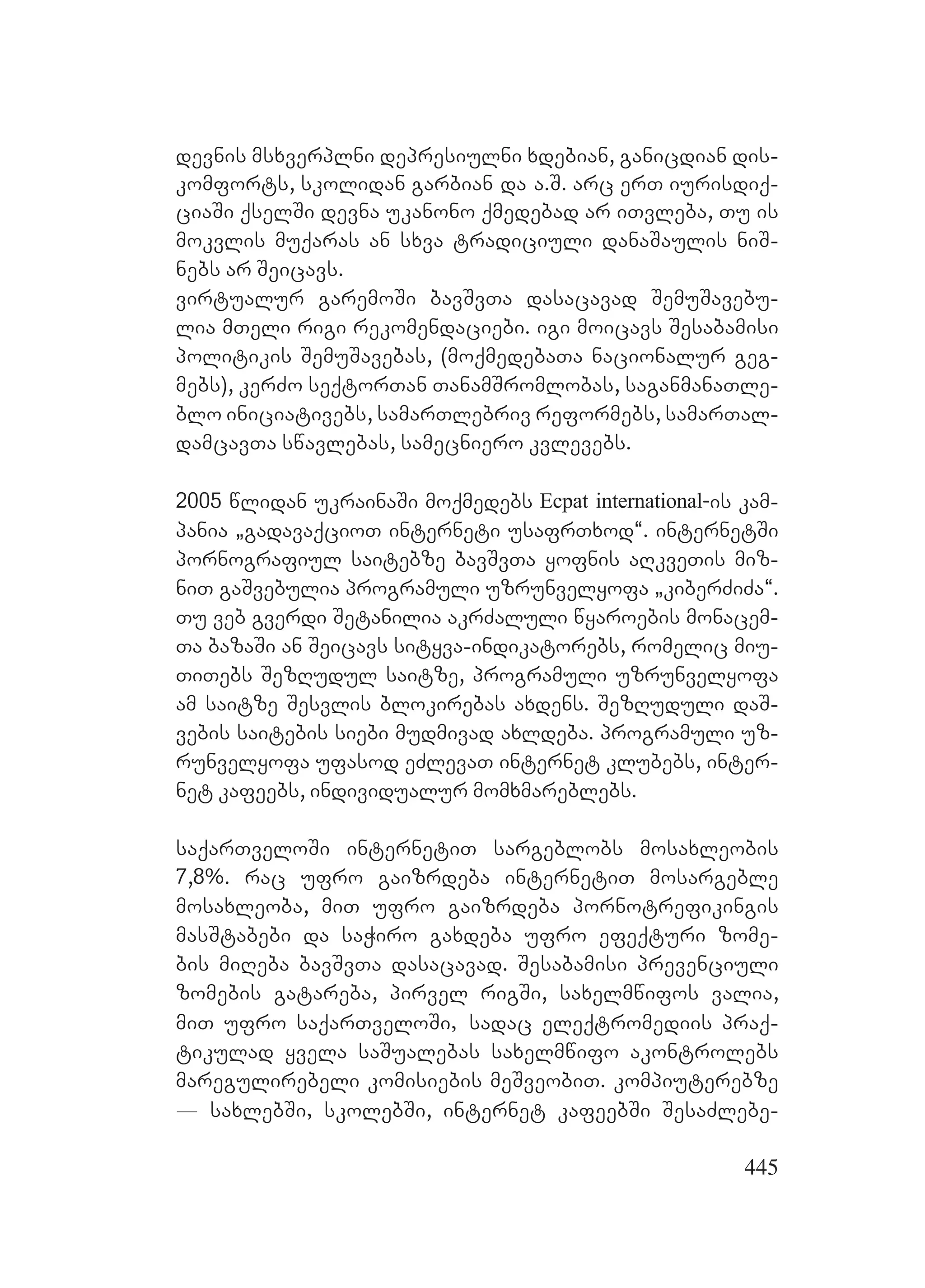 445
devnis msxverplni depresiulni xdebian, ganicdian dis-
komforts, skolidan garbian da a.S. arc erT iurisdiq-
ciaSi qselSi devna ukanono qmedebad ar iTvleba, Tu is
mokvlis muqaras an sxva tradiciuli danaSaulis niS-
nebs ar Seicavs.
virtualur garemoSi bavSvTa dasacavad SemuSavebu-
lia mTeli rigi rekomendaciebi. igi moicavs Sesabamisi
politikis SemuSavebas, (moqmedebaTa nacionalur geg-
mebs), kerZo seqtorTan TanamSromlobas, saganmanaTle-
blo iniciativebs, samarTlebriv reformebs, samarTal-
damcavTa swavlebas, samecniero kvlevebs.
2005 wlidan ukrainaSi moqmedebs Ecpat international-is kam-
pania `gadavaqcioT interneti usafrTxod~. internetSi
pornografiul saitebze bavSvTa yofnis aRkveTis miz-
niT gaSvebulia programuli uzrunvelyofa `kiberZiZa~.
Tu veb gverdi Setanilia akrZaluli wyaroebis monacem-
Ta bazaSi an Seicavs sityva-indikatorebs, romelic miu-
TiTebs SezRudul saitze, programuli uzrunvelyofa
am saitze Sesvlis blokirebas axdens. SezRuduli daS-
vebis saitebis siebi mudmivad axldeba. programuli uz-
runvelyofa ufasod eZlevaT internet klubebs, inter-
net kafeebs, individualur momxmareblebs.
saqarTveloSi internetiT sargeblobs mosaxleobis
7,8%. rac ufro gaizrdeba internetiT mosargeble
mosaxleoba, miT ufro gaizrdeba pornotrefikingis
masStabebi da saWiro gaxdeba ufro efeqturi zome-
bis miReba bavSvTa dasacavad. Sesabamisi prevenciuli
zomebis gatareba, pirvel rigSi, saxelmwifos valia,
miT ufro saqarTveloSi, sadac eleqtromediis praq-
tikulad yvela saSualebas saxelmwifo akontrolebs
maregulirebeli komisiebis meSveobiT. kompiuterebze
_ saxlebSi, skolebSi, internet kafeebSi SesaZlebe-
 