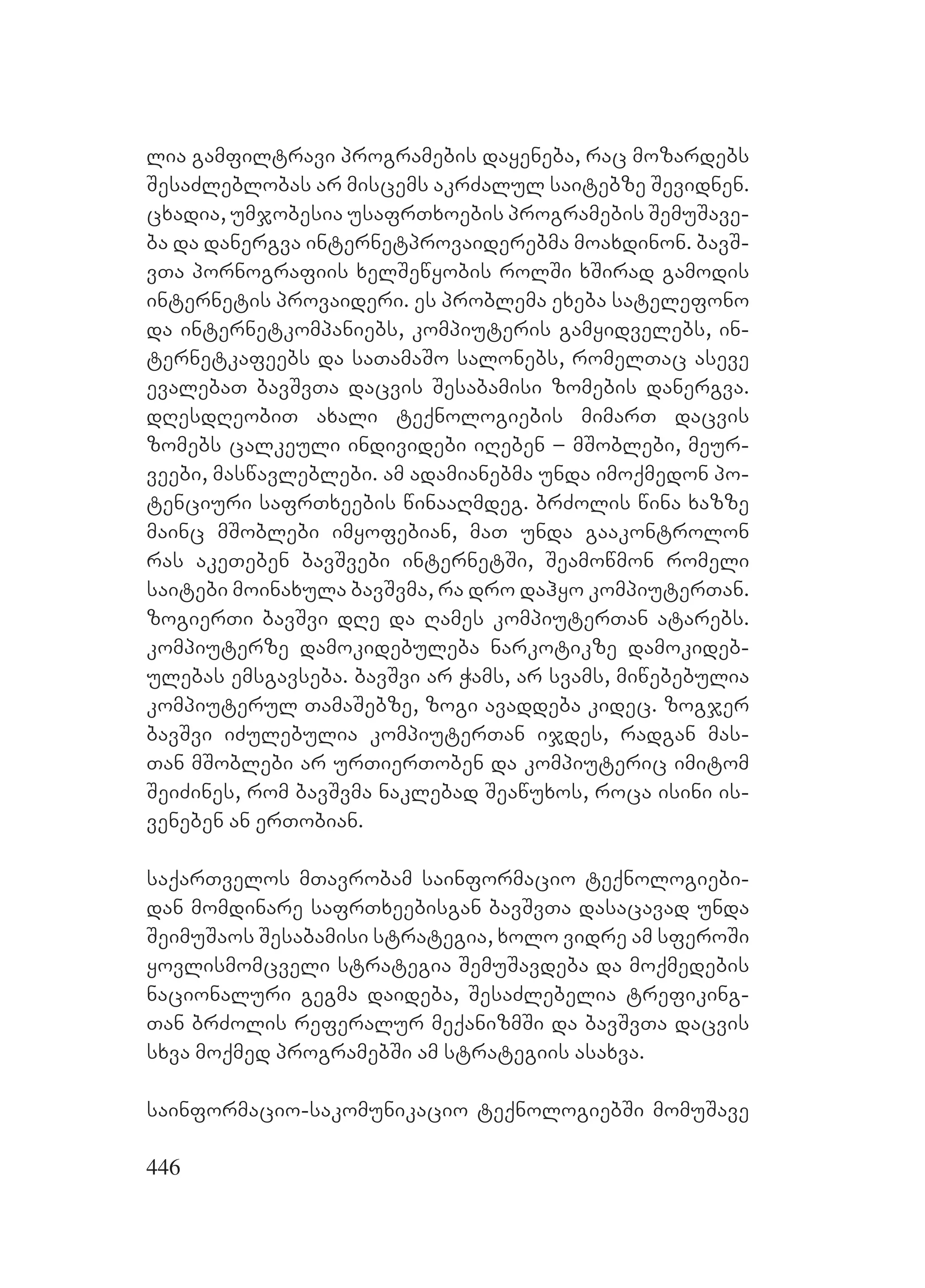 446
lia gamfiltravi programebis dayeneba, rac mozardebs
SesaZleblobas ar miscems akrZalul saitebze Sevidnen.
cxadia, umjobesia usafrTxoebis programebis SemuSave-
ba da danergva internetprovaiderebma moaxdinon. bavS-
vTa pornografiis xelSewyobis rolSi xSirad gamodis
internetis provaideri. es problema exeba satelefono
da internetkompaniebs, kompiuteris gamyidvelebs, in-
ternetkafeebs da saTamaSo salonebs, romelTac aseve
evalebaT bavSvTa dacvis Sesabamisi zomebis danergva.
dResdReobiT axali teqnologiebis mimarT dacvis
zomebs calkeuli individebi iReben – mSoblebi, meur-
veebi, maswavleblebi. am adamianebma unda imoqmedon po-
tenciuri safrTxeebis winaaRmdeg. brZolis wina xazze
mainc mSoblebi imyofebian, maT unda gaakontrolon
ras akeTeben bavSvebi internetSi, Seamowmon romeli
saitebi moinaxula bavSvma, ra dro dahyo kompiuterTan.
zogierTi bavSvi dRe da Rames kompiuterTan atarebs.
kompiuterze damokidebuleba narkotikze damokideb-
ulebas emsgavseba. bavSvi ar Wams, ar svams, miwebebulia
kompiuterul TamaSebze, zogi avaddeba kidec. zogjer
bavSvi iZulebulia kompiuterTan ijdes, radgan mas-
Tan mSoblebi ar urTierToben da kompiuteric imitom
SeiZines, rom bavSvma naklebad Seawuxos, roca isini is-
veneben an erTobian.
saqarTvelos mTavrobam sainformacio teqnologiebi-
dan momdinare safrTxeebisgan bavSvTa dasacavad unda
SeimuSaos Sesabamisi strategia, xolo vidre am sferoSi
yovlismomcveli strategia SemuSavdeba da moqmedebis
nacionaluri gegma daideba, SesaZlebelia trefiking-
Tan brZolis referalur meqanizmSi da bavSvTa dacvis
sxva moqmed programebSi am strategiis asaxva.
sainformacio-sakomunikacio teqnologiebSi momuSave
 